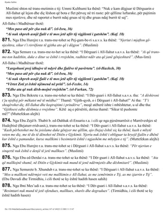Rijadus Salihin 
Muslimi shton në trans­metimin 
e tij: Ummi Kulthumi ka thënë: “Nuk e kam dëgjuar të Dërguarin e 
All-llahut që lejon dhe diç lëshon që bota e flet përveç në tri raste: për qëllime luftarake, për pajtimin 
mes njerëzve, dhe në raportet e burrit ndaj gruas së tij dhe gruas ndaj burrit të saj”. 
All-llahu i Madhëruar thotë: 
“Mos paso atë për çka nuk di”. (el-Isra, 36) 
“Ai nuk shpreh asnjë fjalë e të mos jetë afër tij vigjilenti i gatshëm”. (Kaf. 18) 
871. Nga Ebu Hurejre r.a. trans­me­tohet 
se Pej­gam­be­ri 
s.a.v.s. ka thënë: “Njeriut i mjafton gë­njeshtra, 
sikur t’i rirrëfente të gjitha ato që i dëgjon”. (Muslimi) 
872. Nga Semure r.a. trans­me­to­het 
se ka thënë: “I Dërguari i All-llahut s.a.v.s. ka thënë: “Ai që trans­me­ton 
hadithin, duke e ditur se është i rrejshëm, radhitet ndër ata që janë gënjeshtarë”. (Mus­limi) 
All-llahu i Madhëruar thotë: 
“Largohuni prej idhujve të ndyrë dhe fjalëve të pavërteta”. (el-Haxhxh, 30) 
“Mos paso atë për çka nuk di”. (el-Isra, 36) 
“Ai nuk shpreh asnjë fjalë e të mos jetë afër tij vigjilenti i gatshëm”. (Kaf. 18) 
“Vërtet Zoti yt është njëmend në pritë”. (el-Fexhr, 14) 
“Edhe ata që nuk dësh­mojnë 
rrejshëm”. (el-Furkan, 72) 
873. Nga Ebu Bekrete r.a. trans­me­tohet 
se ka thënë: “I Dër­guari 
i All-llahut s.a.v.s. tha: “A dëshironi 
t’ju njoftoj për mëkatet më të mëdha?” Thamë: “Gjith­qysh, 
o i Dërguari i All-llahut!” Ai tha: “T’i 
shoqërohet diç All-llahut dhe keqtrajtimi i prindërve”, meqë atëherë ishte i mbështetur, u ul dhe tha: 
“Gjithsesi edhe dëshmia e rrejshme”. Këtë aq e përsëriti, derisa thamë: “Sikur të pushonte 
më?” (Muttefekun alejhi) 
874. Nga Ebu Zejd b. Thabit b. ed-Dahhak el-Ensariu r.a. i cili qe nga pjesëmarrësit e Marrëveshjes së 
Hudejbisë (Bejaturr-rridvanit,), trans­me­tohet 
se ka thënë: “I Dër­guari 
i All-llahut s.a.v.s. ka thënë: 
“Kush përbetohet me be joislame duke gënjyer me qëllim, ajo (beja) është siç ka thënë, kush e mbytë 
veten me diç, me të do të dënohet në Ditën e Gjykimit. Njeriu nuk është i obliguar ta kryejë fjalën e dhënë 
kur është e pamundur, kurse mallkimi i besimtarit është i ngjashëm me mbytjen e tij”. (Muttefekun alejhi) 
875. Nga Ebu Hurejre r.a. trans­me­tohet 
se i Dërguari i All-llahut s.a.v.s. ka thënë: “Për njeriun e 
sinqertë nuk është e denjë të jetë mallkues”. (Muslimi) 
876. Nga Ebu ed-Derdai r.a. trans­me­tohet 
se ka thënë: “I Dër­guari 
i All-llahut s.a.v.s. ka thënë: “Ata 
që mallkojnë shumë, në Ditën e Gjykimit nuk mund të jenë ndërmjetës dhe dëshmitarë”. (Muslimi) 
877. Nga Semurete b. Xhundub r.a. trans­me­tohet 
se ka thënë: “I Dërguari i All-llahut s.a.v.s. ka thënë: 
“Mos u mallkoni ndërmjet veti me mallkimin e All-llahut, as me zemërimin e Tij, as me zjarrin e Tij”. 
(Ebu Davudi dhe Tirmidhiu, i cili thotë se ky është hadith hasen sahih) 
878. Nga Ibni Mes’udi r.a. trans­me­tohet 
se ka thënë: “I Dër­guari 
i All-llahut s.a.v.s. ka thënë: 
“Besimtari nuk mund të jetë ofendues, mallkues, sharës dhe degradues”. (Tirmidhiu, i cili thotë se ky 
është hadith hasen) 
file:///D|/Abdullah/kurandhesunet/libra/vjetra/rij_sal.htm (147 of 169)23.12.2003 11:15:47 
 