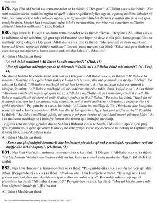 Rijadus Salihin 
879. Nga Ebu ed-Derdai r.a. trans­me­tohet 
se ka thënë: “I Dër­guari 
i All-llahut s.a.v.s. ka thënë: “Kur 
robi mallkon diçka, mallkimi ngjitet në qiell, e dyert e qiellit mbyllen nga ai, e pastaj mallkimi kthehet në 
tokë, por edhe dyert e tokës mbyllen nga ai. Pastaj mallkimi kthehet djathtas e majtas dhe pasi nuk gjen 
vendqën­drim, 
kthehet kah i mallkuari, nëse është i meritueshëm, por nëse nuk e meriton mallkimin, 
atëherë i kthehet mallkuesit”. (Ebu Derdai) 
880. Nga Imran b. Husejn r. an­huma 
trans­me­tohet 
se ka thënë: “Derisa i Dërguari i All-llahut s.a.v.s. 
ka udhëtuar në një udhëtim, një grua nga el-Ensaritë ishte hipur në deve, e cila palli, kurse gruaja filloi ta 
mallkojë. Këtë e dëgjoi i Dërguari i All-llahut s.a.v.s. dhe ka thënë: “Merrjani atë që është ngarkuar, 
kurse atë lëreni, sepse ajo është e mallkuar”. Imrani (trans­metuesi) 
ka thënë: “Sikur tash po e shoh se si 
ecën deveja mes njerëzve, kurse askush nuk kthehet kah ajo”. (Muslimi) 
All-llahu i Madhëruar thotë: 
“A nuk është mallkimi i All-llahut kundër mizorëve?!” (Hud, 18) 
“Por një lajmëtar ndërmjet tyre do të thërrasë: “Mallki­mi 
i All-llahut është mbi mizorët”. (el-A’raf, 
44) 
Me shumë hadithe të vërteta është vërtetuar se i Dërguari i All-llahut s.a.v.s. ka thënë: “All-llahu e ka 
mallkuar femrën e cila i gër­sheton 
flokët e huaja mbi të vetat, dhe atë që mundëson që kjo t’i bëhet”. Po 
ashtu ai ka thënë: “All-llahu e mallkoftë atë që han ka­matën”. 
Ai i ka mallkuar edhe pik­turuesit 
e 
idhujve. Po ashtu: “All-llahu e mallkoftë atë që i ndërron sinorët e tokës, dmth. kufijtë e saj”. Ai ka thënë: 
“All-llahu e mallkoftë hajnin që vjedh vezë!, All-llahu e mallkoftë atë që i mall­kon 
prindërit e vet! All-llahu 
e mallkoftë atë që therë në emër të dikujt tjetër, e jo të All-llahut!” Po ashtu ka thënë: “Kush fut në 
fe ndonjë risi, apo kush ka simpati ndaj risimtarit, mbi të qoftë mall­kimi 
i All-llahut, i engjëjve dhe i të 
gjithë njerëzve!” Pej­gam­be­ri 
s.a.v.s. ka thënë: “All-llahu im, mallkoje Ri’lin, Dhevkanin dhe Usajjetin, 
sepse ato nuk e kanë re­spektuar 
All-llahun dhe të Dër­guarin 
e Tij, e këto janë tri fise arabe!” Po ashtu 
ka thënë: “All-llahu i mallkoftë çifutët, që varret e pej­gam­berëve 
të tyre i kanë marrë për mesxhide!” Ai 
i ka mallkuar meshkujt që i imitojnë femrat dhe femrat që i imitojnë meshkujt. 
Të gjitha këto shprehje gjenden disa te Sahihu i Buhariut e disa te Sahihu i Muslimit, apo te njëri prej 
tyre. Synimi im ka qenë që vetëm të aludoj në këtë pyetje, kurse kry­esoren 
do ta theksoj në kaptinat tjera 
të këtij libri, in sha’All-llahu teala. 
All-llahu i Madhëruar thotë: 
“Kurse ata që ofendojnë besimtarët dhe besimtaret për diçka që nuk e meritojnë, ngarkohen vetë me 
shpifje dhe mëkat haptazi”. (el-Ahzab, 58) 
881. Nga Ibni Mes’udi r. an­huma 
trans­me­tohet 
se ka thënë: “I Dërguari i All-llahut s.a.v.s. ka thënë: 
“Ta blasfemosh (shashë) muslimanin është mëkat, kurse ta vrasish është mosbesim (kufr)”. (Muttefekun 
alejhi) 
882. Nga Ebu Hurejre r.a. trans­me­tohet 
se ka thënë: “Pej­gam­be­rit 
s.a.v.s. i sollën një njeri që ishte 
dehur. (Pej­gam­be­ri 
s.a.v.s.) ka thënë: “Rraheni atë!” Ebu Hurejrete ka thënë: “Disa nga ne e kanë 
goditur me dorë, disa me mbathësen e tyre, e disa me rrobat e tyre”. Kur rrahja mbaroi, një nga të 
pranishmit ka thënë: “All-llahu të marroftë!” Pej­gam­be­ri 
s.a.v.s. ka thënë: “Mos fol kështu, mos i ndi­hmo 
shejtanit kundër tij”. (Bu­ha­riu) 
All-llahu i Madhëruar thotë: 
file:///D|/Abdullah/kurandhesunet/libra/vjetra/rij_sal.htm (148 of 169)23.12.2003 11:15:47 
 