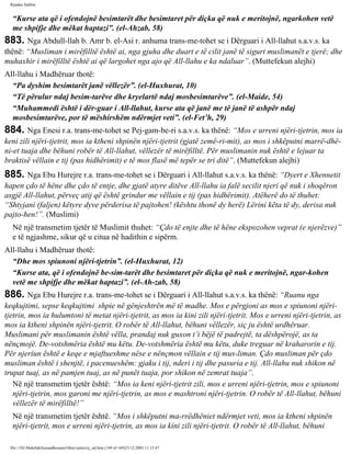Rijadus Salihin 
“Kurse ata që i ofendojnë besimtarët dhe besimtaret për diçka që nuk e meritojnë, ngarkohen vetë 
me shpifje dhe mëkat haptazi”. (el-Ahzab, 58) 
883. Nga Abdull-llah b. Amr b. el-Asi r. anhuma trans­me­tohet 
se i Dërguari i All-llahut s.a.v.s. ka 
thënë: “Musliman i mirëfilltë është ai, nga gjuha dhe duart e të cilit janë të sigurt muslimanët e tjerë; dhe 
muhaxhir i mirëfilltë është ai që largohet nga ajo që All-llahu e ka ndaluar”. (Muttefekun alejhi) 
All-llahu i Madhëruar thotë: 
“Pa dyshim besimtarët janë vëllezër”. (el-Huxhurat, 10) 
“Të përulur ndaj besim­tarëve 
dhe kryelartë ndaj mosbesimtarëve”. (el-Maide, 54) 
“Muhammedi është i dër­guar 
i All-llahut, kurse ata që janë me të janë të ashpër ndaj 
mosbesimtarëve, por të mëshirshëm ndërmjet veti”. (el-Fet’h, 29) 
884. Nga Enesi r.a. trans­me­tohet 
se Pej­gam­be­ri 
s.a.v.s. ka thënë: “Mos e urreni njëri-tjetrin, mos ia 
keni zili njëri-tjetrit, mos ia ktheni shpinën njëri-tjetrit (gjatë zemë­ri­mit), 
as mos i shkëputni marrë­dhë­ni­et 
tuaja dhe bëhuni robër të All-llahut, vëllezër të mirëfilltë. Për muslimanin nuk është e lejuar ta 
braktisë vëllain e tij (pas hidhërimit) e të mos flasë më tepër se tri ditë”. (Muttefekun alejhi) 
885. Nga Ebu Hurejre r.a. trans­me­tohet 
se i Dërguari i All-llahut s.a.v.s. ka thënë: “Dyert e Xhennetit 
hapen çdo të hëne dhe çdo të entje, dhe gjatë atyre ditëve All-llahu ia falë secilit njeri që nuk i shoqëron 
asgjë All-llahut, përveç atij që është grindur me vëllain e tij (pas hidhërimit). Atëherë do të thuhet: 
“Shtyjani (faljen) këtyre dyve përderisa të pajtohen! (kështu thonë dy herë) Lërini këta të dy, derisa nuk 
pajto­hen!”. 
(Muslimi) 
Në një transmetim tjetër të Muslimit thuhet: “Çdo të enjte dhe të hëne ekspozohen veprat (e njerëzve)” 
e të ngjashme, sikur që u citua në hadithin e sipërm. 
All-llahu i Madhëruar thotë: 
“Dhe mos spiunoni njëri-tjetrin”. (el-Huxhurat, 12) 
“Kurse ata, që i ofendojnë be­sim­tarët 
dhe besimtaret për diçka që nuk e meritojnë, ngar­kohen 
vetë me shpifje dhe mëkat haptazi”. (el-Ah­zab, 
58) 
886. Nga Ebu Hurejre r.a. trans­me­tohet 
se i Dërguari i All-llahut s.a.v.s. ka thënë: “Ruanu nga 
keqkujtimi, sepse keqkujtimi shpie në gënjeshtrën më të madhe. Mos e përgjoni as mos e spiunoni njëri-tjetrin, 
mos ia hulumtoni të metat njëri-tjetrit, as mos ia kini zili njëri-tjetrit. Mos e urreni njëri-tjetrin, as 
mos ia ktheni shpinën njëri-tjetrit. O robër të All-llahut, bëhuni vëllezër, siç ju është urdhëruar. 
Muslimani për muslimanin është vëlla, prandaj nuk guxon t’i bëjë të padrejtë, ta dëshpërojë, as ta 
nënçmojë. De­votshmëria 
është mu këtu. De­votshmëria 
është mu këtu, duke treguar në kraharorin e tij. 
Për njeriun është e keqe e mjaftueshme nëse e nënçmon vëllain e tij mus­liman. 
Çdo musliman për çdo 
musliman është i shenjtë, i pacenueshëm: gjaku i tij, nderi i tij dhe pasuria e tij. All-llahu nuk shikon në 
trupat tuaj, as në pamjen tuaj, as në punët tuaja, por shikon në zemrat tuaja”. 
Në një transmetim tjetër është: “Mos ia keni njëri-tjetrit zili, mos e urreni njëri-tjetrin, mos e spiunoni 
njëri-tjetrin, mos garoni me njëri-tjetrin, as mos e mashtroni njëri-tjetrin. O robër të All-llahut, bëhuni 
vëllezër të mirëfilltë!” 
Në një transmetim tjetër është. “Mos i shkëputni ma­rrëdhëniet 
ndërmjet veti, mos ia ktheni shpinën 
njëri-tjetrit, mos e urreni njëri-tjetrin, as mos ia kini zili njëri-tjetrit. O robër të All-llahut, bëhuni 
file:///D|/Abdullah/kurandhesunet/libra/vjetra/rij_sal.htm (149 of 169)23.12.2003 11:15:47 
 