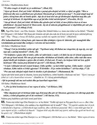 Rijadus Salihin 
All-llahu i Madhërishëm thotë: 
“Ti shko rrugës së drejtë siç je urdhëruar”. (Hud, ll2) 
“Atyre që thonë, Zoti ynë është All-llahu e pastaj qën­drojnë 
në këtë, u vijnë en­gjëjt: 
“Mos u 
frikësoni dhe mos u pikëlloni por gëzohuni Xhennetit që u është prem­tuar”. 
Ne jemi miqtë tuaj në 
jetën e kësaj bote dhe në botën tjetër. Atje do të keni tërë ato që dëshirojnë shpirtrat tuaj dhe çdo 
send që të kërkoni. Si shpërblim nga ai që fal dhe është mëshirëplotë”. (Fussilet, 30-32) 
“Ata që thonë: Zoti ynë është All-llahu dhe qëndro­jnë 
në këtë, të mos frikëso­hen 
as të mos 
pikëllohen! Ata janë banorë të Xhen­netit. 
Aty do të mbesin përgjithmonë si shpërblim për atë çka 
kanë punuar”. (el-Ahkaf, l3-l4) 
64. Nga Ebu Amri - ose Ebu Amrete - Sufjan ibn Abdull-llahu r.a. trans­me­tohet 
se ka thënë: “Thashë: 
O I Dërguari i All-llahut! Më thuaj për Islamin atë për çka nuk do të kem nevojë të pyes askënd përveç 
teje”. Tha: “Thuaj, e besoj All-llahun, pastaj vazhdo me ngulm (në këtë)”. (Muslimi) 
-Për kalueshmërinë e kësaj bote, për tmerret dhe çështjet e tjera të Ahiretit, për mangësitë dhe 
vetedukimin personal dhe nxitjen e vetvetes në korrektësi 
All-llahu i Madhëruar thotë: 
“Thuaj! Unë ju këshilloj vetëm një gjë. “Ngrihuni ndaj All-llahut me sinqeritet, dy nga dy, ose një 
nga një, e pastaj mendoni”. (Sebe, 46) 
“Në krijimin e qiejve dhe të tokës, edhe në ndërrimin e natës e të ditës ka me të vërtetë argumente 
për ata që kanë mend. Për ata që për­mendin 
All-llahun në këmbë, edhe ulur, edhe ratë dhe men­dojnë 
thellë për krijimin e qiejve dhe të tokës. O Zoti ynë, Ti nuk e ke krijuar këtë më kot, qofsh 
lartësuar! Dhe ruana prej dënimit të zja­rrit”. 
(Ali Imran, l90-l9l) 
“A nuk i shikojnë devetë si janë krijuar. Edhe qiellin - sa lart është ngritur. Edhe malet - si janë 
vënduar. Edhe tokën si është zgjeruar? Ti këshillo - Ti je vetëm këshillues”. (el-Ga­shije, 
l7-2l) 
“Pse ata nuk shkojnë nëpër botë të shohin si për­funduan”. 
(Muhammed, l0) 
Ajetet për këtë temë janë të shumta, kurse prej haditheve, është hadithi i theksuar më lart: “Njeri i mençur 
është ai i cili e kontrollon vetveten”. (Hadithi nr. 51 i kësaj përmbledhjeje) 
- Që ta pranojë atë me seri­ozitet 
dhe pa kurrfarë ngurrimi - 
All-llahu i Madhëruar thotë: 
“...Por ju bëni konkurren­cë 
me vepra të mira..“ (el-Bekare, l48) 
dhe thotë: 
“Dhe shpejtoni për të kërkuar falje nga Zoti juaj dhe për në Xhennet, gjerësia e të cilit kap qiejt dhe 
tokën, e është përgatitur për të de­votshmit”. 
(Ali Imran, l33). 
Ndërsa prej haditheve për këtë temë janë këto: 
65. Trans­me­tohet 
nga Ebu Hurejre r.a. se ka thënë: “Erdhi një njeri te Pej­gam­be­ri 
s.a.v.s. dhe i tha: 
“O I Dërguari i All-llahut, cila sadaka e ka shpërblimin më të madh?” Tha: “Të japësh sadaka kur të jesh 
i shëndoshë e koprrac, e frikësohesh nga varfëria, dhe e dëshiron pasurinë. Mos e vono këtë gjer kur të 
vjen shpirti në fyt, e atëherë të thuash: “Jepjani këtë atij dhe këtë atij tjetrit, ndërsa kjo qysh më herët veç 
ka qenë e tij”. (Muttefekun alejhi) 
66. Trans­me­tohet 
nga Ebu Hurejre r.a. se I Dërguari i All-lla­hut 
s.a.v.s. ka thënë: “Bëni vepra të mira 
file:///D|/Abdullah/kurandhesunet/libra/vjetra/rij_sal.htm (15 of 169)23.12.2003 11:15:47 
 