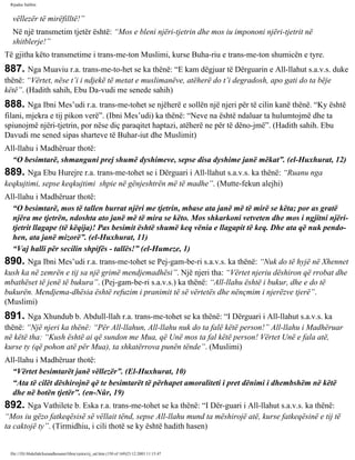 Rijadus Salihin 
vëllezër të mirëfilltë!” 
Në një transmetim tjetër është: “Mos e bleni njëri-tjetrin dhe mos iu impononi njëri-tjetrit në 
shitblerje!” 
Të gjitha këto transmetime i trans­me­ton 
Muslimi, kurse Buha­riu 
e trans­me­ton 
shumicën e tyre. 
887. Nga Muaviu r.a. trans­me­to­het 
se ka thënë: “E kam dëgjuar të Dërguarin e All-llahut s.a.v.s. duke 
thënë: “Vërtet, nëse t’i i ndjekë të metat e muslimanëve, atëherë do t’i degradosh, apo gati do ta bëje 
këtë”. (Hadith sahih, Ebu Da­vudi 
me senede sahih) 
888. Nga Ibni Mes’udi r.a. trans­me­tohet 
se njëherë e sollën një njeri për të cilin kanë thënë. “Ky është 
filani, mjekra e tij pikon verë”. (Ibni Mes’udi) ka thënë: “Neve na është ndaluar ta hulumtojmë dhe ta 
spiunojmë njëri-tjetrin, por nëse diç paraqitet haptazi, atëherë ne për të dëno­jmë”. 
(Hadith sahih. Ebu 
Davudi me sened sipas sharteve të Buhar­iut 
dhe Muslimit) 
All-llahu i Madhëruar thotë: 
“O besimtarë, shmanguni prej shumë dyshimeve, sepse disa dyshime janë mëkat”. (el-Huxhurat, 12) 
889. Nga Ebu Hurejre r.a. trans­me­tohet 
se i Dërguari i All-llahut s.a.v.s. ka thënë: “Ruanu nga 
keqkujtimi, sepse keqkujtimi shpie në gënjeshtrën më të madhe”. (Mutte­fekun 
alejhi) 
All-llahu i Madhëruar thotë: 
“O besimtarë, mos të tallen burrat njëri me tjetrin, mbase ata janë më të mirë se këta; por as gratë 
njëra me tjetrën, ndoshta ato janë më të mira se këto. Mos shkarkoni vetveten dhe mos i ngjitni njëri-tjetrit 
llagape (të këqija)! Pas besimit është shumë keq vënia e llagapit të keq. Dhe ata që nuk pendo­hen, 
ata janë mizorë”. (el-Huxhurat, 11) 
“Vaj halli për secilin shpifës - tallës!” (el-Humeze, 1) 
890. Nga Ibni Mes’udi r.a. trans­me­tohet 
se Pej­gam­be­ri 
s.a.v.s. ka thënë: “Nuk do të hyjë në Xhennet 
kush ka në zemrën e tij sa një grimë mendjemadhësi”. Një njeri tha: “Vërtet njeriu dëshiron që rrobat dhe 
mbathëset të jenë të bukura”. (Pej­gam­be­ri 
s.a.v.s.) ka thënë: “All-llahu është i bukur, dhe e do të 
bukurën. Mendjema­dhësia 
është refuzim i pranimit të së vërtetës dhe nënçmim i njerëzve tjerë”. 
(Muslimi) 
891. Nga Xhundub b. Abdull-llah r.a. trans­me­tohet 
se ka thënë: “I Dërguari i All-llahut s.a.v.s. ka 
thënë: “Një njeri ka thënë: “Për All-llahun, All-llahu nuk do ta falë këtë person!” All-llahu i Madhëruar 
në këtë tha: “Kush është ai që sundon me Mua, që Unë mos ta fal këtë person! Vërtet Unë e fala atë, 
kurse ty (që pohon atë për Mua), ta shkatërrova punën tënde”. (Muslimi) 
All-llahu i Madhëruar thotë: 
“Vërtet besimtarët janë vëllezër”. (El-Huxhurat, 10) 
“Ata të cilët dëshirojnë që te besimtarët të përhapet amoraliteti i pret dënimi i dhembshëm në këtë 
dhe në botën tjetër”. (en-Nûr, 19) 
892. Nga Vathilete b. Eska r.a. trans­me­tohet 
se ka thënë: “I Dër­guari 
i All-llahut s.a.v.s. ka thënë: 
“Mos iu gëzo fatkeqësisë së vëllait tënd, sepse All-llahu mund ta mëshirojë atë, kurse fatkeqësinë e tij të 
ta caktojë ty”. (Tirmidhiu, i cili thotë se ky është hadith hasen) 
file:///D|/Abdullah/kurandhesunet/libra/vjetra/rij_sal.htm (150 of 169)23.12.2003 11:15:47 
 