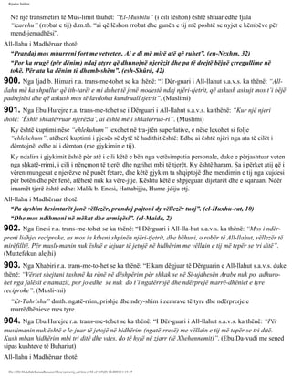 Rijadus Salihin 
Në një transmetim të Mus­limit 
thuhet: “El-Musbilu” (i cili lëshon) është shtuar edhe fjala 
“izarehu” (rrobat e tij) d.m.th. “ai që lëshon rrobat dhe gunën e tij më poshtë se nyjet e këmbëve për 
mend­jemadhësi”. 
All-llahu i Madhëruar thotë: 
“Prandaj mos mburreni fort me vetveten, Ai e di më mirë atë që ruhet”. (en-Nexhm, 32) 
“Por ka rrugë (për dënim) ndaj atyre që dhunojnë njerëzit dhe pa të drejtë bëjnë çrregullime në 
tokë. Për ata ka dënim të dhemb­shëm”. 
(esh-Shûrâ, 42) 
900. Nga Ijad b. Himari r.a. trans­me­tohet 
se ka thënë: “I Dër­guari 
i All-llahut s.a.v.s. ka thënë: “All-llahu 
më ka shpallur që ith­tarët 
e mi duhet të jenë modestë ndaj njëri-tjetrit, që askush askujt mos t’i bëjë 
padrejtësi dhe që askush mos të lavdohet kundruall tjetrit”. (Muslimi) 
901. Nga Ebu Hurejre r.a. trans­me­tohet 
se i Dërguari i All-llahut s.a.v.s. ka thënë: “Kur një njeri 
thotë: ‘Është shkatërruar njerëzia’, ai është më i shkatërrua­ri”. 
(Muslimi) 
Ky është kuptimi nëse “ehlekuhum” lexohet në tra­jtën 
superlative, e nëse lexohet si folje 
“ehlekehum”, atëherë kuptimi i pjesës së dytë të hadithit është: Edhe ai është njëri nga ata të cilët i 
dëmtojnë, edhe ai i dëmton (me gjykimin e tij). 
Ky ndalim i gjykimit është për atë i cili këtë e bën nga vetësimpatia personale, duke e përjashtuar veten 
nga shkatë­rrimi, 
i cili i nënçmon të tjerët dhe ngrihet mbi të tjerët. Ky është haram. Sa i përket atij që i 
vëren mungesat e njerëzve në punët fetare, dhe këtë gjykim ta shqiptojë dhe mendimin e tij nga kujdesi 
për botën dhe për fenë, atëherë nuk ka vëre­jtje. 
Kështu këtë e shpjeguan dijetarët dhe e sqaruan. Ndër 
imamët tjerë është edhe: Malik b. Enesi, Hattabijju, Hume­jdiju 
etj. 
All-llahu i Madhëruar thotë: 
“Pa dyshim besimtarët janë vëllezër, prandaj pajtoni dy vëllezër tuaj”. (el-Huxhu­rat, 
10) 
“Dhe mos ndihmoni në mëkat dhe armiqësi”. (el-Maide, 2) 
902. Nga Enesi r.a. trans­me­tohet 
se ka thënë: “I Dërguari i All-lla­hut 
s.a.v.s. ka thënë: “Mos i ndër­preni 
lidhjet reciproke, as mos ia ktheni shpinën njëri-tjetrit, dhe bëhuni, o robër të All-llahut, vëllezër të 
mirëfilltë. Për musli­manin 
nuk është e lejuar të jetojë në hidhërim me vëllain e tij më tepër se tri ditë”. 
(Muttefekun alejhi) 
903. Nga Xhabiri r.a. trans­me­to­het 
se ka thënë: “E kam dëgjuar të Dërguarin e All-llahut s.a.v.s. duke 
thënë: “Vërtet shejtani tashmë ka rënë në dëshpërim për shkak se në Si­ujdhesën 
Arabe nuk po adhuro­het 
nga falësit e namazit, por jo edhe se nuk do t’i ngatërrojë dhe ndërprejë marrë­dhëniet 
e tyre 
reciproke”. (Musli­mi) 
“Et-Tahrishu” dmth. ngatë­rrim, 
prishje dhe ndry­shim 
i zemrave të tyre dhe ndërprerje e 
marrëdhënieve mes tyre. 
904. Nga Ebu Hurejre r.a. trans­me­tohet 
se ka thënë: “I Dër­guari 
i All-llahut s.a.v.s. ka thënë: “Për 
muslimanin nuk është e le­juar 
të jetojë në hidhërim (ngatë­rresë) 
me vëllain e tij më tepër se tri ditë. 
Kush mban hidhërim mbi tri ditë dhe vdes, do të hyjë në zjarr (të Xhehennemit)”. (Ebu Da­vudi 
me sened 
sipas kushteve të Buhariut) 
All-llahu i Madhëruar thotë: 
file:///D|/Abdullah/kurandhesunet/libra/vjetra/rij_sal.htm (152 of 169)23.12.2003 11:15:47 
 
