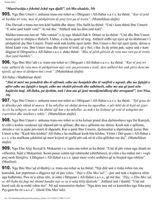 Rijadus Salihin 
“Marrëveshja e fshehtë është nga djalli”. (el-Mu­xhadele, 
10) 
905. Nga Ibni Umeri r. anhuma trans­me­tohet 
se i Dërguari i All-llahut s.a.v.s. ka thënë: “Kur të jenë 
së bashku tri veta, mos të pëshpërisin dy prej tyre pa të tretin”. (Muttefekun alejhi) 
Ebu Davudi e trans­me­ton 
këtë hadith dhe shton: Ebu Salih ka thënë: “Unë i kam thënë Ibni Umerit: 
“E nëse janë katër veta?” Ai më tha: “Atëherë nuk ka dëm (më­kat)”. 
Maliku trans­me­ton 
në “Mu­vattain” 
e tij nga Abdull-llah b. Dinari se ka thënë: “Unë dhe Ibni Umeri 
kemi qenë te shtëpia e Halid b. Ukbes, e cila ka qenë në treg. Atëherë erdhi një njeri që ka dëshiruar t’i 
pëshpërisë diç Ibni Umerit. Pranë nesh nuk kishte njeri tjetër. Ibni Umeri e ftoi një njeri tjetër, derisa u 
bëmë katër veta. Ibni Umeri mua dhe njeriut të tretë, që e ftoi, i tha: Ju dy pritni pak, sepse unë e kam 
dëgjuar të Dërguarin e All-llahut s.a.v.s. duke thënë: “Mos të pësh­përisin 
dy veta mes veti pa të tretin 
(kur janë bashkë)”. 
906. Nga Ibni Mes’udi r.a. trans­me­tohet 
se i Dërguari i All-llahut s.a.v.s. ka thënë: “Kur të jeni tri 
veta, atëherë dy veta mos të pëshpërisin mes veti, pa personin e tretë, deri atëherë kur nuk përzi­heni 
me 
njerëz, që mos të dëshpro­het 
i treti”. (Muttefekun alejhi) 
All-llahu i Madhëruar thotë: 
“Jini të mirë me prindërit dhe të afërmit, edhe me bonjakët dhe të varfërit e ngratë, dhe me fqinjët e 
afërt edhe me fqinjët e largët, edhe me shokët përreth dhe udhëtarët, edhe me ata që janë nën 
kujdesin tuaj. All-llahu, pa dyshim, nuk i don ata që janë mendjemëdhenj dhe arrogantë”. (en-Nisa, 
36) 
907. Nga Ibni Umeri r. anhuma trans­me­tohet 
se i Dërguari i All-llahut s.a.v.s. ka thënë: “Një grua do 
të dënohet për shkak të maces. E ka mbyllur në shtëpi derisa ka ngordhur, e për këtë do të hyjë në zjarr. 
As s'e ka ushqyer, as nuk i ka dhënë ujë kur e ka mbyllur, as nuk e ka lëshuar që vetë të ushqehet me 
zvarritësit dhe insektet e tokës”. (Muttefekun alejhi) 
908. Nga Ibni Umeri r. anhuma trans­me­tohet 
se ai ka kaluar pranë disa djelmoshave nga fisi Kurejsh, 
të cilët e kishin vendosur një shpend për ta qëlluar; dhe ata e qëllonin me shtiza. Kush nuk e qëllonte, 
shtizën e vet ia jepte pro­narit 
të shpendit. Kur e panë Ibni Umerin, djelmoshat u shpërndanë, kurse Ibni 
Umeri u tha: “Kush bën kështu? All-llahu e ka mallkuar kush bën kështu. Vërtet i Dër­guari 
i All-llahut s. 
a.v.s. e ka mallkuar çdokënd që merr krijesë të gjallë për cak në të cilin qëllohet me diç”. (Muttefekun 
alejhi) 
909. Nga Ebu Alijj Suvejd b. Mukarrini r.a. trans­me­tohet 
se ka thënë: “Unë di për veten nga shtatë ne 
vëllezërit, bijtë e Mukarrinit. Kemi pasur vetëm një robëreshë (shërbëtore), të cilën e ka rrahur më i vogli 
prej nesh fëmijëve. I Dërguari i All-llahut s.a.v.s. (pasi mori vesh) urdhëroi që ta lirojmë nga robëria”. 
(Muslimi) 
910. Nga Ibni Mes’ud el-Bedrij r.a. trans­me­tohet 
se ka thënë: “Një ditë unë e rraha robin tim me 
kamxhik, kur papritmas e dëgjova një zë pas vetes: “Dije o Ebu Mes’ud!” - por unë nuk e kuptova zërin 
nga hidhërimi. Pasi m’u afrua zëri, ai ishte i Dërguari i All-llahut s.a.v.s., që më tha: “Dije, o Ebu Mes’ud, 
se All-llahu ka fuqi më shumë kundër teje se sa ti ndaj këtij djaloshi”. Atëherë unë i thashë: “Unë më 
kurrë nuk do ta rrahë robin tim”. Në një transmetim thuhet: “Nga dora ime më ra kamxhiku nga frika prej 
Pej­gam­be­rit 
s.a.v.s”.. (thotë Ebu Mes’udi). 
file:///D|/Abdullah/kurandhesunet/libra/vjetra/rij_sal.htm (153 of 169)23.12.2003 11:15:47 
 