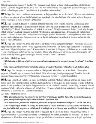 Rijadus Salihin 
Në një transmetim thuhet: “I thashë: “O i Dërguari i All-llahut, ai është i lirë nga robëria për hir të All-llahut”. 
Atëherë Pej­gam­be­ri 
s.a.v.s. tha: “Po mos ta kishe bërë këtë, sigurisht, zjarri do të digjte (ose ka 
thënë:), do të kapte zjarri”. (Muslimi me të gjitha këto transmetime) 
911. Nga Ibni Umeri r.anhuma trans­me­tohet 
se Pej­gam­be­ri 
s.a.v.s. ka thënë: “Kush e rrah djaloshin 
(robin) e vet, për atë që nuk i është përgjigjur, apo kush i bie shuplakë për këtë shkak, atëherë kompen­simi 
i vetëm për të është ta lirojë”. (Muslimi) 
912. Nga Hisham b. Hakîm b. Hizam r. anhuma trans­me­tohet 
se ai ka hasur në Damask një grup 
njerëzish nga Nabatejët, të cilët qëndronin në diell kurse në kokat e tyre hedhej yndyrë, e ai ka thënë: 
“Ç’është kjo?” Thanë: “Po dëno­hen 
për shkak të haraxhit”. Në një transmetim thuhet: “Janë mbyllur për 
shkak xhizjes”. Atëherë Hishami ka thënë: “Dëshmoj se kam dëgjuar nga i Dërguari i All-llahut duke 
thënë: “Vërtet All-llahu do t’i dënojë ata që i dënojnë njerëzit në këtë botë”. Pastaj shkoi te emiri dhe i 
tregoi çka ka dëgjuar nga Pej­gam­be­ri 
s.a.v.s. Emiri urdhëroi që menjëherë të lirohen Nabatejët, dhe i 
kanë li­ruar”. 
(Muslimi) 
913. Nga Ebu Hurejre r.a. trans­me­tohet 
se ka thënë: “Na ka dërguar i Dërguari i All-llahut s.a.v.s. në 
një patrullim dhe na ka thënë: “Nëse e gjeni filanin dhe filanin, - dy njerëz nga Kurejshitët të cilët ai i ka 
emërtuar -“digjni të dytë me zjarr”. E kur u nisëm të shkojmë, i Dërguari i All-llahut s.a.v.s. na ka thënë: 
“Unë vërtet ju kam urdhëruar juve që ta digjni filanin dhe filanin, por vërtet me zjarr dënon vetëm All-llahu, 
pran­daj 
nëse i gjeni dhe i kapni atëherë vetëm t'i vritni”. (Buhariu) 
All-llahu i Madhëruar thotë: 
“All-llahu ju urdhëron që gjërat e besuara t’ua jepni atyre që u takojnë, pronarëve të vet”. (en-Nisa, 
58) 
“Dhe nëse njëri te tjetri siguroni diçka, ai le ta ar­syetojë 
besimin e shprehur”. (el-Bekare, 283) 
914. Nga Ebu Hurejre r.a. trans­me­tohet 
se i Dërguari i All-llahut s.a.v.s. ka thënë: “Zvarritja e 
pagesës së borxhit nga të pasurit është dhunë. Nëse dikush nga ju ndiqet ta paguajë borxhin, kurse ka 
mundësi ta paguajë, menjëherë të bindet dhe ta paguajë borxhin”. (Muttefekun alejhi) 
915. Nga Umer b. el-Hattabi r.a. trans­me­tohet 
se ka thënë: “Ia kam falë një luftëtari në rrugën e All-llahut 
kalin tim, e ai më pastaj e ka shitur. Kam dëshiruar ta blejë, por më është kujtuar se ai po e shet me 
çmim të lirë, prandaj e kam pyetur Pej­gam­be­rin 
s.a.v.s., e ai më ka thënë: “Mos e blej; as mos u kthe në 
sadakanë tënde, edhe nëse ai ta jep për një dirhem. Vërtet ai që kthehet në sadakanë e tij është sikur ai që 
kthehet në të vjellurit e tij”. (Muttefekun alejhi) 
All-llahu i Madhëruar thotë: 
“Ata, që hanë pasurinë e bonjakëve pa kurrfarë të drejte, pa dyshim hanë dhe mbushin barqet me 
zjarr, andaj do të digjen në flakë të këndellur”. (en-Nisa, 10) 
“Mos përvetësoni pasurinë e bonjakut, përveç në mëny­rën 
më të mirë të lejuar”. (el-En’am, 152) 
“Dhe të pyesin për bonja­kët 
thuaj, më mirë është të silleni mirë me ta. E nëse jetoni bashkë me ta, 
ata janë vëllezërit tuaj, kurse All-llahu di të dallojë atë të prishurin nga mirëbërësi”. (el-Bekare, 220) 
916. Nga Ebu Hurejre r.a. trans­me­tohet 
se Pej­gam­be­ri 
s.a.v.s. ka thënë: “Ruajuni nga shtatë të 
këqija të mëdha!” (As’habët) kanë thënë: “O i Dërguari All-llahut, cilat janë ato mëkate?” Ka thënë: “Të 
shoqëruarit e All-llahut, sihri, mbytja e dikujt, që All-llahu e ka ndaluar, përveç me të drejtë, ngrënia e 
file:///D|/Abdullah/kurandhesunet/libra/vjetra/rij_sal.htm (154 of 169)23.12.2003 11:15:47 
 