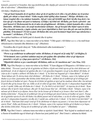 Rijadus Salihin 
kamatës, pasurisë së bonjakut, ikja nga fushëbeteja dhe shpifja për amoral të besimtares së devotshme 
dhe të ndershme”. (Muttefekun alejhi) 
All-llahu i Madhëruar thotë: 
“Ata që hanë kamatën do të ngrihen sikur që do të ngrihet ai të cilin e ka për­flakur 
me të prekur 
djalli, për shkak se kanë thënë: “Edhe tregtia është njëlloj sikur kamata”. Mirëpo All-llahu e ka 
lejuar tregtinë dhe e ka ndaluar kamatën. Atij që i vjen një këshillë nga Zoti i tij dhe heq dorë, i ta­kon 
ajo që e ka fituar më parë (e kaluara). Çështja e tij është tek All-llahu, por kush e përsërit - ata 
janë banorë të Xhehennemit ku do të mbe­sin 
përgjithmonë. All-llahu e zhduk kamatën dhe e shton 
lëmoshën. All-llahu nuk e do asnjë mosbesimtar mëkatar. Ata që besojnë dhe bëjnë vepra të mira 
dhe e kryejnë namazin, e japin zekatin, ata i pret shpërblimi te Zoti i tyre dhe për ata nuk ka frikë as 
pikëllim. O besimtarë! Fri­kë­so­juni 
All-llahut dhe nëse jeni besimtarë hiqni dorë nga mbeturina e 
ka­matës”. 
(el-Bekare, 275-278) 
Sa u përket haditheve në Sahih janë të shumtë dhe të njohur. 
917. Nga Ibni Mes’udi r.a. trans­me­tohet 
se ka thënë: “I Dër­guari 
i All-llahut s.a.v.s. e ka mall­kuar 
shfrytëzuesin e kamatës dhe dhënësin e saj”. (Muslimi) 
Tirmidhiu dhe të tjerët shtoj­në: 
“Edhe dëshmitarët edhe kontraktuesin ”. 
All-llahu i Madhëruar thotë: 
“Porse u qe urdhëruar ta adhurojnë vetëm All-llahun, të sinqertë në fe ndaj Tij”. (el-Bejjine,5) 
“O besimtarë, mos e prishni sadakan tuaj me për­gojime 
dhe ofendime sikur ai që shpenzon 
pasurinë e vet për sy e faqe para njerëzve”. (el-Bekare, 264) 
“Hipokritët shtiren se po e mashtrojnë All-llahun, ndër­sa 
Ai i mashtron ata”. (en-Nisa, 142) 
918. Nga Ebu Hurejre r.a. trans­me­tohet 
se ka thënë: “E kam dëgjuar të Dërguarin e All-llahut s.a.v.s. 
duke thënë: “Personi i parë që do të gjykohet në Ditën e Gjyki­mit 
është njeriu që ka rënë dësh­mor 
në 
fushëbetejë. Ai do të shpjeret në gjykim dhe do t’i ek­spozohen 
begatitë e tij që ia ka dhënë All-llahu, të 
cilat ai do t’i njohë e atëherë All-llahu do t’i thotë: ‘Ç’ke bërë me begatitë që t’i kam dhënë?’ Ai thotë: 
‘Kam luftuar për Ty derisa kam rënë dëshmor’. All-llahu do t’i thotë: ‘Gënjen, sepse ti ke luftuar që të 
thuhet se je trim i patrembur dhe kështu është thënë për ty’. Atëherë do të urdhërojë që të tërhiqet për 
fytyrë derisa të hedhet në zjarr. Pastaj do të ftohet në gjykim ai njeri që ka studiuar dituri dhe i ka mësuar 
të tjerët dhe që ka lexuar Kur’an. Edhe ai do të sillet në gjy­kim. 
Edhe atij do t’i ekspozohen begatitë dhe 
ai do t’i njohë. Edhe atij All-llahu do t’i thotë: ‘E ç’ke bërë ti në tërë këtë?’ Ai (njeriu) do të thotë: ‘Kam 
mësuar dhe të tjerët i kam mësuar, dhe për Ty kam lexuar Kur’an’. All-llahu i thotë: ‘Gënjen, sepse ti ke 
mësuar që të thonë se je dijetar, kurse Kur’an ke lexuar që të thonë se je lexues i Kur’anit (kari’), dhe 
kështu është folur’. Pastaj do të urdhërojë (Ai) që të tërhiqet për fytyrë derisa të hedhet në zjarrr. Pastaj 
do të gjykohet njeriu të cilit All-llahu i ka dhënë pasuri më të ndryshme, e ai do të sillet në gjykim. Edhe 
atij do t’i ekspozohen begatitë e tij dhe do t’i njohë ato, atëherë do t’i thotë: ‘Ç’ke bërë ti në tërë këtë?’ Ai 
do të thotë: ‘Nuk kam lënë asnjë vend që Ti ke dëshiruar të shpen­zoj 
pasuri, e të mos kem shpenzuar në 
emrin Tënd’. Edhe atij Krijuesi do t’i thotë: ‘Gënjen, sepse ti ke vepruar kështu që të thuhet se je bujar, 
dhe kështu është folur. Pastaj do të urdhërojë që edhe Ai të hudhet në zjarr’.” (Muslimi) 
919. Nga Ibni Umeri r. anhuma trans­me­tohet 
se njerëzit i kanë thënë: “Kur hyjmë te sunduesit tanë, ne 
u flasim të kundërtën nga të folurit që e flasim kur jemi jashtë tyre”. Ibni Umeri r. anhuma ka thënë: 
file:///D|/Abdullah/kurandhesunet/libra/vjetra/rij_sal.htm (155 of 169)23.12.2003 11:15:47 
 