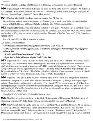 Rijadus Salihin 
“Veprimin e këtillë, në kohën e të Dërguarit të All-llahut, e konsideronim hipokrizi”. (Buhariu) 
920. Nga Xhundub b. Abdull-llah b. Sufjani r.a. trans­me­tohet 
se ka thënë: “I Dërguari i All-llahut s.a. 
v.s. ka thënë: “Kush punon për nam, All-llahu do t’ia mundësojë namin, e kush punon për syefaqësi, All-llahu 
do t’ia mundësojë syfaqësinë”. (Muttefekun ale­jhi) 
921. Muslimi këtë hadith po ashtu e trans­me­ton 
nga Ibni Ab­basi 
r.a. 
Domethënia e hadithit mund të shpjegohet se në botën tjetër ai nuk ka shpërblim dhe do të dënohet, 
ngase në këtë botë punoi që të dëgjohet dhe shihet dhe këtë All-llahu ia mundësoi.. 
922. Nga Ebu Hurejre r.a. trans­me­tohet 
se ka thënë: “I Dër­guari 
i All-llahut s.a.v.s. ka thënë: “Kush 
mëson dituri me të cilën kërkohet vetëm kënaqësia e All-llahut të Madhëruar, nuk e bën këtë përveç për të 
arritur dobi të kësaj bote, ai nuk do të ndjejë aromën e Xhennetit në Ditën e Gjy­kimit”. 
(Ebu Davudi me 
senede sahih) 
Për këtë kaptinë ka hadithe të shumta e të njohura. 
All-llahu i Madhëruar thotë: 
“Por thuaju besimtarëve të ulin kryet (shikimet e tyre)”. (en-Nûr, 30) 
“Edhe të pamurit, edhe të dëgjuarit, edhe të kuptuarit, për të gjitha këto me siguri ka përgjegjësi”. 
(el-Isra, 36) 
“Ai e di ç’fshehin sytë mashtru­es”. 
(Gâfir, 19) 
“Sepse Zoti yt është një­mend 
në pritë”. (el-Fexhr, 14) 
923. Nga Ebu Seid el-Hudrij r.a. trans­me­tohet 
se Pej­gam­be­ri 
s.a.v.s. ka thënë: “Ruanu nga ndejet 
nëpër rrugë”. (As-habët) kanë thënë: “O i Dërguari i All-llahut, ç’të bëjmë nëse duhet medoemos 
pikërisht të takohemi, sepse në to kuvendo­jmë”. 
I Dërguari i All-llahut s.a.v.s. ka thënë: “Nëse nuk mun­deni 
pa ato ndeje, atëherë jepjani të drejtën rrugës”. Ata kanë thënë: “Cila është e drejta e rrugës, o i 
Dërguari i All-llahut?” Ka thënë: “Të mbyllen sytë (të ulet shikimi); të mos ngacmohet askush, të kthe­het 
selami, të urdhërohet e mira dhe të ndalohet e keqja”. (Mutte­fekun 
alejhi) 
924. Nga Ebu Talha Zejd b. Sehli r.a. trans­me­tohet 
se ka thënë: “Ishim ulur në një shesh dhe aty ku­vendonim. 
I Dërguari i All-llahut erdhi ndër ne dhe qëndroi, pastaj tha: “Ç’keni që uleni nëpër rrugë 
publike? Largohuni nga uljet nëpër vende pulike!” Ne i thamë: “Vërtet ne ulemi, por jo për të keq, jemi 
ulur të përkujtojmë kujtimet dhe të kuvendojmë ndërmjet veti”. (Pej­gam­be­ri 
s.a.v.s.) ka thënë: “Nëse 
është vetëm për këtë, atëherë rrugës jepjani të drejtën e saj: të ulet shikimi, të merret sela­mi, 
dhe të 
kuvendohet mirë”. (Mus­limi) 
Shprehja “Es-Su’udât” dtth. “Et-Turukât” (shumë rrugë). 
925. Nga Xheriri r.a. trans­me­to­het 
se ka thënë: “E kam pyetur të Dërguarin e All-llahut s.a.v.s. për 
shikimin e befasishëm?” Ai ka thënë: “Ktheje (menjëherë) shiki­min 
tënd!”. (Muslimi) 
926. Nga Ummi Selemete r. anha trans­me­tohet 
se ka thënë: “Kam qenë te i Dërguari i All-lla­hut 
s.a.v. 
s.. kurse aty ishte edhe Mejmuneja, e erdhi edhe Ibni Ummi Mektumi. Kjo ka qenë pasi na është 
urdhëruar mbulesa (hi­xhabi)”. 
Pej­gam­be­ri 
s.a.v.s. ka thënë: “Mbulohuni nga ai!” Ne kemi thënë: “O i 
Dërguari i All-llahut, a nuk është ai i verbër, nuk na sheh as nuk na njeh!” Pej­gam­be­ri 
s.a.v.s. ka thënë: 
file:///D|/Abdullah/kurandhesunet/libra/vjetra/rij_sal.htm (156 of 169)23.12.2003 11:15:47 
 