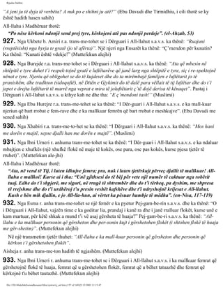 Rijadus Salihin 
“A jeni ju të dyja të verbëta? A nuk po e shihni ju atë?” (Ebu Davudi dhe Tirmidhiu, i cili thotë se ky 
është hadith hasen sahih) 
All-llahu i Madhëruar thotë: 
“Po nëse kërkoni ndonjë send prej tyre, kërkojeni atë pas ndonjë perdeje”. (el-Ahzab, 53) 
927. Nga Ukbete b. Amiri r.a. trans­me­tohet 
se i Dërguari i All-llahut s.a.v.s. ka thënë: “Ruajuni 
(rreptësisht) nga hyrja te gratë (jo të afërta)”. Një njeri nga Ensarët ka thënë: “Ç’mendon për kunatin? 
Ka thënë: “Kunati është vdekje!” (Muttefekun alejhi) 
928. Nga Burejde r.a. trans­me­tohet 
se i Dërguari i All-llahut s.a.v.s. ka thënë: “Ata që mbesin në 
shtëpitë e tyre duhet t’i respek­tojnë 
gratë e luftëtarëve që janë larg nga shtëpitë e tyre, siç i re­spektojnë 
nënat e tyre. Njeriu që obligohet se do të kujdeset dhe do ta mirëmbajë familjen e luftëtarit jo të 
pranishëm, dhe tradhton (sidoqoftë), në Ditën e Gjykimit do të dalë para vëllait të tij luftëtar dhe do t’i 
jepet e drejta luftëtarit të marrë nga veprat e mira të joluftëtarit ç’të dojë derisa të kënaqet”. Pastaj i 
Dërguari i All-llahut s.a.v.s. u kthye kah ne dhe tha: “E ç’mendoni tash!” (Muslimi) 
929. Nga Ebu Hurejre r.a. trans­me­tohet 
se ka thënë: “I Dër­guari 
i All-llahut s.a.v.s. e ka mall­kuar 
njeriun që bart rrobat e fem­rave 
dhe e ka mallkuar femrën që bart rrobat e meshkujve”. (Ebu Davudi me 
sened sahih) 
930. Nga Xhabiri r.a. trans­me­to­het 
se ka thënë: “I Dërguari i All-llahut s.a.v.s. ka thënë: “Mos hani 
me dorën e majtë, sepse djalli han me dorën e majtë”. (Muslimi) 
931. Nga Ibni Umeri r. anhuma trans­me­tohet 
se ka thënë: “I Dër­guari 
i All-llahut s.a.v.s. e ka ndaluar 
mbajtjen e xhufkës (një xhufkë flokë në maje të kokës, ose para, ose pas kokës, kurse pjesa tjetër të 
rruhet)”. (Muttefekun ale­jhi) 
All-llahu i Madhëruar thotë: 
“Ata, në vend të Tij, i luten idhujve femra; pra, nuk i luten tjetërkujt përveç djallit të mallkuar! All-llahu 
e mallkoi! Kurse ai i tha: “Unë gjithsesi do të bëj për vete një numër të caktuar nga robërit 
tuaj. Edhe do t’i shpjerë, me siguri, në rrugë të shtrembër dhe do t’i tërheq, pa dyshim, me shpresa 
të rrejshme dhe do t’i urdhëroj t’u presin veshët kafshëve dhe t'i ndryshojnë krijesat e All-llahut. 
Kush e bën mik djallin, e jo All-lla­hun, 
ai vërtet ka pësuar humbje të mëdha”. (en-Nisa, 117-119) 
932. Nga Esma r. anha trans­me­tohet 
se një femër e ka pyetur Pej­gam­be­rin 
s.a.v.s. dhe ka thënë: “O 
i Dërguari i All-llahut, vajzën time e ka goditur lia, prandaj i kanë ra dhe i janë rralluar flokët, kurse unë e 
kam martuar, për këtë shkak a mund t’i vë asaj gërsheta të huaja?” Pej­gam­be­ri 
s.a.v.s. ka thënë: “All-llahu 
e ka mallkuar personin që gërsheton dhe per­sonin 
kujt i gërshetohen flokët (i shtohen flokë të huaja 
me gër­shetim)”. 
(Muttefekun alejhi) 
Në një transmetim tjetër thuhet: “All-llahu e ka mall­kuar 
personin që gërsheton dhe personin që 
kërkon t’i gërshetohen flokët”. 
Aisheja r. anha trans­me­ton 
hadith të ngjashëm. (Muttefekun alejhi) 
933. Nga Ibni Umeri r. anhuma trans­me­tohet 
se i Dërguari i All-llahut s.a.v.s. i ka mallkuar femrat që 
gërshetojnë flokë të huaja, femrat që u gërshetohen flokët, femrat që u bëhet tatuazhë dhe femrat që 
kërkojnë t'u bëhet tautazhë. (Muttefekun alejhi) 
file:///D|/Abdullah/kurandhesunet/libra/vjetra/rij_sal.htm (157 of 169)23.12.2003 11:15:47 
 