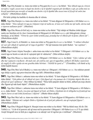 Rijadus Salihin 
934. Nga Ebu Katade r.a. trans­me­tohet 
se Pej­gam­be­ri 
s.a.v.s. ka thënë: “Kur dikush nga ju e kryen 
nevojën e vogël, assesi mos ta kapë me dorën e tij të djathtë organin për derdhjen e ujit, po ashtu mos ta 
kryejë pastrimin pas nevojës së madhe me dorën e tij të djathtë dhe assesi mos të fryejë në enën (me 
ushqim)”. (Muttefekun alejhi) 
Për këtë çështje ka hadithe të shumta dhe të vërteta. 
935. Nga Ebu Hurejre r.a. trans­me­tohet 
se ka thënë: “E kam dëgjuar të Dërguarin e All-llahut s.a.v.s. 
duke thënë: “Nëse ndonjë­rit 
nga ju i këputet rripi në nalla­ne, 
të mos ecë vetëm me një nalle, derisa nuk 
e riparon nallanen tjetër”. (Muslimi) 
936. Nga Ebu Musa el-Esh’arij r.a. trans­me­tohet 
se ka thënë: “Një shtëpi në Medine është djegur 
natën me familjen në të e kur i komunikuan të Dërguarit të All-llahut s.a.v.s. për fatkeqësinë e kësaj 
familjeje, ai ka thënë: “Vërtet ky zjarr është armiku juaj, prandaj kur të shkoni për të fjetur, fikeni atë”. 
(Muttefekun alejhi) 
937. Nga Umer b. el-Hattabi r.a. trans­me­tohet 
se Pej­gam­be­ri 
s.a.v.s. ka thënë: “I vdekuri dënohet 
në varr për shkak të vajtimit për të (nga të gjallët)”. Në një transme­tim 
tjetër thuhet: “me vajtimet”. 
(Muttefekun alejhi) 
938. Nga Ummi Atijete Nusejbe r. anha trans­me­tohet 
se ka thënë: “I Dërguari i All-llahut s.a.v.s. ka 
marrë nga ne besën se nuk do të vajtojmë (për të vdekurin)”. (Mut­tefekun 
alejhi) 
939. Nga Ebu Musa r.a. trans­me­tohet 
se i Dërguari i All-llahut s.a.v.s. ka thënë: “Çdo i vdekur që vdes 
dhe kur vajtuesit e tij flasin: Ah mali ynë, ah zotëriu ynë, apo të ngjashme, atëherë All-llahu i autorizon 
dy engjëj të cilët e goda­sin 
me grushta duke bërtitur: ‘I këtillë ke qenë a?’” (Tirmidhiu, i cili thotë se ky 
është hadith hasen) 
940. Nga Ebu Mes’ud el-Bedrij r.a. trans­me­tohet 
se i Dërguari i All-llahut s.a.v.s. i ka ndaluar paratë 
nga shitja e qenit, nga pros­titucioni 
dhe nga falli. (Muttefekun alejhi) 
941. Nga Ibni Abbasi r. anhuma trans­me­tohet 
se ka thënë: “E kam dëgjuar të Dërguarin e All-llahut 
duke thënë: “Çdo piktor do të shkojë në zjarr. Çdo figurë që e ka punuar do t’i krijohet shpirti dhe do ta 
dënojë në zjarr (piktura)”. Ibni Abbasi ka thënë: “Nëse këtë patjetër duhet ta bësh, atëherë pu­noje 
drurin 
dhe figurat që nuk kanë shpirt”. (Muttefekun alejhi) 
942. Nga Ibni Abbasi r. anhuma trans­me­tohet 
se ka thënë: “E kam dëgjuar të Dërguarin e All-llahut s. 
a.v.s. duke thënë: “Kush e tra­jton 
një figurë në botë, në Ditën e Gjykimit do të obligohet ta frymëzojë me 
shpirt, kurse ai nuk është frymëzues i shpirtit”. (Mutte­fekun 
alejhi) 
943. Nga Ibni Mes’udi r.a. trans­me­tohet 
se ka thënë: “E kam dëgjuar të Dërguarin e All-llahut s.a.v.s. 
duke thënë: “Dënimi më i ashpër Ditën e Gjykimit do të jetë për piktorët, ata që trajtojnë figura”. 
(Muttefekun alejhi) 
944. Nga Ebu-l Hejjaxh Hajjan b. Husajni trans­me­tohet 
se ka thënë: “Më ka thënë mua Ali (b. Ebi 
Talibi) r.a.: “A do të të porosis atë që mua më ka porositur i Dërguari i All-llahut (s.a.v.s.)? E ajo është: 
Asnjë fotografi mos ta lësh pa e asgjësuar e as ndonjë varr të ngritur pa e rrafshuar”. (Muslimi) 
file:///D|/Abdullah/kurandhesunet/libra/vjetra/rij_sal.htm (158 of 169)23.12.2003 11:15:47 
 