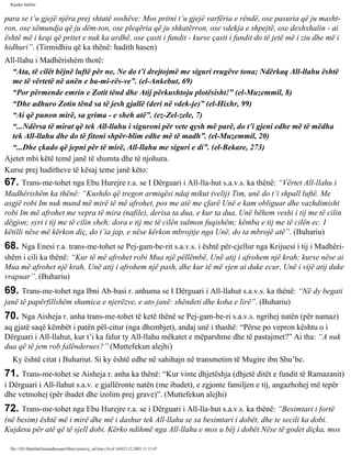 Rijadus Salihin 
para se t’u gjejë njëra prej shtatë soshëve: Mos pritni t’u gjejë varfëria e rëndë, ose pasuria që ju masht­ron, 
ose sëmundja që ju dëm­ton, 
ose pleqëria që ju shkatërron, ose vdekja e shpejtë, ose dexhxhalin - ai 
është më i keqi që pritet e nuk ka ardhë, ose çasti i fundit - kurse çasti i fundit do të jetë më i ziu dhe më i 
hidhuri”. (Tirmidhiu që ka thënë: hadith hasen) 
All-llahu i Madhërishëm thotë: 
“Ata, të cilët bëjnë luftë për ne, Ne do t’i drejtojmë me siguri rrugëve tona; Ndërkaq All-llahu është 
me të vërtetë në anën e ba­mi­rës­ve”. 
(el-Ankebut, 69) 
“Por përmende emrin e Zotit tënd dhe Atij përkushtoju plotësisht!” (el-Muzemmil, 8) 
“Dhe adhuro Zotin tënd sa të jesh gjallë (deri në vdek­je)” 
(el-Hixhr, 99) 
“Ai që punon mirë, sa grima - e sheh atë”. (ez-Zel­zele, 
7) 
“...Ndërsa të mirat që tek All-llahu i siguroni për vete qysh më parë, do t’i gjeni edhe më të mëdha 
tek All-llahu dhe do të fitoni shpër­blim 
edhe më të madh”. (el-Muzemmil, 20) 
“...Dhe çkado që jepni për të mirë, All-llahu me siguri e di”. (el-Bekare, 273) 
Ajetet mbi këtë temë janë të shumta dhe të njohura. 
Kurse prej haditheve të kësaj teme janë këto: 
67. Trans­me­tohet 
nga Ebu Hurejre r.a. se I Dërguari i All-lla­hut 
s.a.v.s. ka thënë: “Vërtet All-llahu i 
Madhërishëm ka thënë: “Kushdo që tregon armiqësi ndaj mikut (velij) Tim, unë do t’i shpall luftë. Me 
asgjë robi Im nuk mund më mirë të më afrohet, pos me atë me çfarë Unë e kam obliguar dhe vazhdimisht 
robi Im më afrohet me vepra të mira (nafile), derisa ta dua, e kur ta dua, Unë bëhem veshi i tij me të cilin 
dëgjon; syri i tij me të cilin sheh; dora e tij me të cilën sulmon fuqishëm; këmba e tij me të cilën ec. I 
këtilli nëse më kërkon diç, do t’ia jap, e nëse kërkon mbrojtje nga Unë, do ta mbrojë atë”. (Buhariu) 
68. Nga Enesi r.a. trans­me­tohet 
se Pej­gam­be­rit 
s.a.v.s. i është për­cjellur 
nga Krijuesi i tij i Madhëri­shëm 
i cili ka thënë: “Kur të më afrohet robi Mua një pëllëmbë, Unë atij i afrohem një krah; kurse nëse ai 
Mua më afrohet një krah, Unë atij i afrohem një pash, dhe kur të më vjen ai duke ecur, Unë i vijë atij duke 
vrapuar”. (Buhariu) 
69. Trans­me­tohet 
nga Ibni Ab­basi 
r. anhuma se I Dërguari i All-llahut s.a.v.s. ka thënë: “Në dy begati 
janë të papërfillshëm shumica e njerëzve, e ato janë: shëndeti dhe koha e lirë”. (Buhariu) 
70. Nga Aisheja r. anha trans­me­tohet 
të ketë thënë se Pej­gam­be­ri 
s.a.v.s. ngrihej natën (për namaz) 
aq gjatë saqë këmbët i patën pël­citur 
(nga dhembjet), andaj unë i thashë: “Përse po vepron kështu o i 
Dërguari i All-llahut, kur t’i ka falur ty All-llahu mëkatet e mëparshme dhe të pastajmet?” Ai tha: “A nuk 
dua që të jem rob falënderues?” (Muttefekun alejhi) 
Ky është citat i Buhariut. Si ky është edhe në sahihajn në transmetim të Mugire ibn Shu’be. 
71. Trans­me­tohet 
se Aisheja r. anha ka thënë: “Kur vinte dhjetëshja (dhjetë ditët e fundit të Ramazanit) 
i Dërguari i All-llahut s.a.v. e gjallëronte natën (me ibadet), e zgjonte familjen e tij, angazhohej më tepër 
dhe vetmohej (për ibadet dhe izolim prej grave)”. (Muttefekun alejhi) 
72. Trans­me­tohet 
nga Ebu Hurejre r.a. se i Dërguari i All-lla­hut 
s.a.v.s. ka thënë: “Besimtari i fortë 
(në besim) është më i mirë dhe më i dashur tek All-llahu se sa besimtari i dobët, dhe te secili ka dobi. 
Kujdesu për atë që të sjell dobi. Kërko ndihmë nga All-llahu e mos u bëj i dobët.Nëse të godet diçka, mos 
file:///D|/Abdullah/kurandhesunet/libra/vjetra/rij_sal.htm (16 of 169)23.12.2003 11:15:47 
 