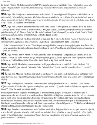 Rijadus Salihin 
ka thënë: “Ethet, All-llahu mos i bekoftë!” Pej­gam­be­ri 
s.a.v.s. ka thënë: “Mos i shaj ethet, sepse ato 
vërtet i heqin mëkatet e bijve të Ademit sikur që rrësheku i farkëtarit e heq ndryshkun e heku­rit”. 
(Muslimi) 
956. Nga Ebu Hurejre r.a. trans­me­tohet 
se ka thënë: “E kam dëgjuar të Dërguarin e All-llahut s.a.v.s. 
duke thënë: “Era është frymëzimi i All-llahut dhe vie si mëshirë e vie si dënim. Kur ta shi­hni 
atë, mos e 
shani (qortoni), por luteni All-llahun që era t’ju sjell të mira dhe kërkoni mbrojtje te All-llahu nga e keqja 
e saj”. (Ebu Da­vudi 
me sened sahih) 
957. Nga Ibni Umeri r. anhuma trans­me­tohet 
se ka thënë: “I Dër­guari 
i All-llahut s.a.v.s. ka thënë: 
“Kur një njeri i thotë vëllait të tij (musliman): ‘O i pafe (kafir)’, atëherë njëri prej atyre të dyve është i 
përshtatshëm për të. Nëse ai është siç i ka thënë, atëherë është në rregull, por nëse ai nuk është si është 
emërtuar, atëherë fjala e tij i kthehet atij”. (Mutte­fekun 
alejhi) 
958. Nga Ibni Mes’udi r.a. trans­me­tohet 
se Pej­gam­be­ri 
s.a.v.s. ka thënë: “Janë të humbur ata që 
mbingarkohen (gjuhësisht dhe në veprim)”. Këto fjalë i ka përsëritur tri herë. (Muslimi) 
Fjala “Mutenet-ti’ûne” d.m.th.: Të mbingarkuarit gjuhësisht, ata që e shtrengojnë gojën kur flasin dhe 
që e teprojnë në kritikë gjuhësore duke i kritikuar të tjerët. Po ashtu ata që mbingarkohen në veprime si 
p.sh. në ibadete. 
959. Nga Abdull-llah b. Amr b. el-Asi r. anhuma trans­me­tohet 
se i Dërguari i All-llahut s.a.v.s. ka 
thënë: “Vërtet All-llahu e urren atë që e nxjerr gjuhën gjatë të folurit ngjashëm sikur lopa (kur e pësht­jellë 
barin)”. (Ebu Davudi dhe Tirmidhiu, i cili thotë se ky është hadith hasen) 
960. Nga Vail b. Huxhri r.a. trans­me­tohet 
se Pej­gam­be­ri 
s.a.v.s. ka thënë: “Mos (i) thoni “el-kermu” 
(vreshtë), por thuani: “el-inebu” dhe “el-habeletu” (rrush, hardhi e rrushit, druri i rrushit)”. 
(Muslimi) 
961. Nga Ibni Mes’udi r.a. trans­me­tohet 
se ka thënë: “I Dër­guari 
i All-llahut s.a.v.s. ka thënë: “Një 
grua kurrsesi mos t’i përshkruajë gruan tjetër burrit të saj hollësisht, sikur ai e shikon atë”. (Muttefekun 
alejhi) 
962. Nga Hudhejfete b. Jemani r.a. trans­me­tohet 
se Pej­gam­be­ri 
s.a.v.s. ka thënë: “Mos thuani: 
Ç’paska dasht All-llahu dhe ç’paska dasht filani, por thuani: “Ç’paska dasht All-llahu atë e paska dasht 
filani’.” (Ebu Da­vudi, 
me sened sahih) 
Bisedat jashtë kohës së jacisë mund të jenë të preferueshme, por pas jacisë janë të ndaluara dhe të 
qortueshme dhe atë në masë të konsiderueshme. Hadithi ka të bëjë me bisedat e kota. Sa i përket bi­sedës 
për të mirë, sikur biseda për dituri, historiku për personat e de­votshëm, 
për vlerat morale, biseda me 
musafirët dhe me ata që kanë nevojë; bisedat e këtilla nuk janë të qortueshme por të preferueshme. As 
biseda për nevojë (uzr) dhe e shtruar nuk është e qortueshme, nëse është pozitive. Për këtë temë ekzistojnë 
shumë hadithe, disa i kemi theksuar e disa po i thekso­jmë. 
963. Nga Enesi r.a. trans­me­tohet 
se as’habët e kanë pritur Pej­gam­be­rin 
s.a.v.s. për namazin e jacisë, 
e ai erdhi afër gjysmës së natës, e fali jacinë me as’habët dhe i këshilloi, e pastaj ka thënë: “Kini kujdes, 
vërtet të tjerët janë falur, e pastaj kanë fjetur, kurse ju vazhdimisht keni qenë në namaz, derisa e keni 
pritur namazin”. (Buhariu) 
file:///D|/Abdullah/kurandhesunet/libra/vjetra/rij_sal.htm (160 of 169)23.12.2003 11:15:47 
 