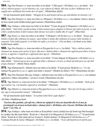 Rijadus Salihin 
964. Nga Ebu Hurejre r.a. trans­me­tohet 
se ka thënë: “I Dër­guari 
i All-llahut s.a.v.s. ka thënë: “Kur 
burri e thërret gruan e vet në shtratin e tij, e ajo refuzon të shkojë, dhe nëse ai flen i hidhëruar në te, 
engjëjt atë e mallkojnë tërë natën deri në agim”. (Muttefekun alejhi) 
Në një transmetim tjetër thuhet: “(Engjëjt do ta mall­kojnë) 
derisa ajo nuk kthehet në shtratin e tij”. 
965. Nga Ebu Hurejre r.a. trans­me­tohet 
se i Dërguari i All-llahut s.a.v.s. e ka ndaluar vënien e duarve 
në brez anash (mbi kërdho­kulla) 
gjatë namazit. (Muttefekun alejhi) 
966. Nga Aisheja r. anha trans­me­tohet 
se ka thënë: “E kam dë­gjuar 
të Dërguarin e All-llahut s.a.v.s. 
duke thënë. “Nuk është e preferueshme të falet namazi para ushqimit të shtruar (që sofra të presë), as nuk 
është e preferueshme të falet namazi duke duruar nevo­jën 
e madhe dhe të vogël”. (Mus­limi) 
967. Nga Enesi r.a. trans­me­tohet 
se ka thënë: “I Dërguari i All-lla­hut 
s.a.v.s. ka thënë: “Ruaju nga 
kthimi (i kokës dhe shikimit) në namaz, sepse kthimi (i kokës dhe shikimit) në namaz është shembje (e 
namazit). Nëse është patjetër, le të bëhet në nafile e jo në farze”. (Tir­mi­dhiu, 
i cili thotë se ky është 
hadith hasen sahih) 
968. Nga Ebu Hurejre r.a. trans­me­tohet 
se Pej­gam­be­ri 
s.a.v.s. ka thënë: “Mos e dalloni natën e 
xhumasë me namaz prej netëve të tjera, dhe mos e dalloni ditën e xhumasë me agjërim prej ditëve të tjera, 
përveç si agjërim i rregullt që e agjërojnë disa nga ju”. (Muslimi) 
969. Nga Ebu Hurejre r.a. trans­me­tohet 
se ka thënë: “E kam dëgjuar të Dërguarin e All-llahut s.a.v.s. 
duke thënë: “Askush nga ju mos ta agjërojë ditën e xhumasë e të mos ia shtojë një ditë para ose një ditë 
prapa xhumasë”. (Mutte­fekun 
alejhi) 
970. Nga Muhammed b. Abbadi trans­me­tohet 
se ka thënë: “E kam pyetur Xhabirin r.a.: “A e ka 
ndaluar Pej­gam­be­ri 
s.a.v.s. agjëri­min 
ditën e xhuma?” (Xhabiri ka thënë:) “Po!” (Muttefekun ale­jhi) 
971. Nga Ebu Hurejrete dhe nga Aisheja r. anhuma trans­me­tohet 
se Pej­gam­be­ri 
s.a.v.s. e ka ndaluar 
agjërimin e lidhur (shumëditor - sawmu-l-wisal). (Muttefekun ale­jhi) 
972. Nga Xheriri r.a. trans­me­to­het 
se ka thënë: “I Dërguari i All-llahut s.a.v.s. ka thënë: “Robi që ik 
nga zotëriu i tij, e ka humbur sigurinë (e strehimit)”. (Muslimi) 
973. Nga Xheriri r.a. trans­me­to­het 
se Pej­gam­be­ri 
s.a.v.s. ka thënë: “Kur një rob ik (nga zotëriu i 
tij), nga ai nuk pranohet namazi”. (Muslimi) 
Në një transmetim tjetër thuhet: “Ai tashmë është bërë i pafe (kafir)”. 
All-llahu i Madhëruar thotë: 
“Laviren dhe pushtin, çdo­një­rin, 
rriheni me njëqind të rëna me kamxhik dhe le të mos ju 
preokupojë sen­ti­men­ta­lizmi 
duke e zbatuar fenë e All-llahut, nëse i besoni All-llahut dhe botës 
tjetër”. (en-Nûr, 2) 
974. Nga Aisheja r. anha trans­me­tohet 
se Kurejshitët i trazoi çështja kur një femër nga Ma­hzunijjët 
ka vjedhur diç dhe kanë thënë: “Kush do t’i flasë për të të Dërguarit të All-llahut s.a.v.s.?” Të tjerët kanë 
thënë: “Kush do të ishte tjetër përveç Usame b. Zejditi dashuri i të Dërguarit të All-lla­hut 
s.a.v.s.?” 
Usameja foli për të, kurse i Dërguari i All-llahut s.a.v.s. ka thënë. “Ti po ndërmjetëson në njërën prej 
file:///D|/Abdullah/kurandhesunet/libra/vjetra/rij_sal.htm (161 of 169)23.12.2003 11:15:47 
 