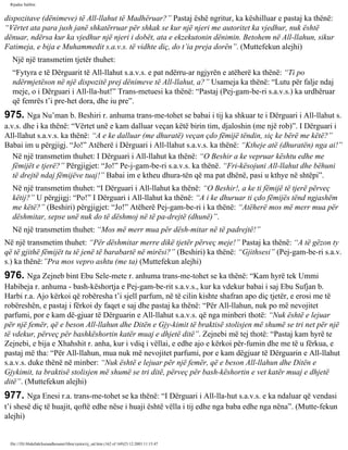 Rijadus Salihin 
dispozitave (dënimeve) të All-llahut të Madhëruar?” Pastaj ëshë ngritur, ka këshilluar e pastaj ka thënë: 
“Vërtet ata para jush janë shkatërruar për shkak se kur një njeri me autoritet ka vjedhur, nuk është 
dënuar, ndërsa kur ka vjedhur një njeri i dobët, ata e ekzekutonin dënimin. Betohem në All-llahun, sikur 
Fatimeja, e bija e Muhammedit s.a.v.s. të vidhte diç, do t’ia preja dorën”. (Muttefekun alejhi) 
Një një transmetim tjetër thuhet: 
“Fytyra e të Dërguarit të All-llahut s.a.v.s. e pat ndërru­ar 
ngjyrën e atëherë ka thënë: “Ti po 
ndërmjetëson në një dispozitë prej dënimeve të All-llahut, a?” Usameja ka thënë: “Lutu për falje ndaj 
meje, o i Dërguari i All-lla­hut!” 
Trans­metuesi 
ka thënë: “Pastaj (Pej­gam­be­ri 
s.a.v.s.) ka urdhëruar 
që femrës t’i pre­het 
dora, dhe iu pre”. 
975. Nga Nu’man b. Beshiri r. anhuma trans­me­tohet 
se babai i tij ka shkuar te i Dërguari i All-llahut s. 
a.v.s. dhe i ka thënë: “Vërtet unë e kam dalluar veçan këtë birin tim, djaloshin (me një rob)”. I Dërguari i 
All-llahut s.a.v.s. ka thënë: “A e ke dalluar (me dhuratë) veçan çdo fëmijë tëndin, siç ke bërë me këtë?” 
Babai im u përgjigj. “Jo!” Atëherë i Dërguari i All-llahut s.a.v.s. ka thënë: “Ktheje atë (dhuratën) nga ai!” 
Në një transmetim thuhet: I Dërguari i All-llahut ka thënë: “O Beshir a ke vepruar kështu edhe me 
fëmijët e tjerë?” Përgjigjet: “Jo!” Pe­j­gam­be­ri 
s.a.v.s. ka thënë. “Fri­kësojuni 
All-llahut dhe bëhuni 
të drejtë ndaj fëmijëve tuaj!” Babai im e ktheu dhura­tën 
që ma pat dhënë, pasi u kthye në shtëpi”. 
Në një transmetim thuhet: “I Dërguari i All-llahut ka thënë: “O Beshir!, a ke ti fëmijë të tjerë përveç 
këtij?” U përgjigj: “Po!” I Dërguari i All-llahut ka thënë: “A i ke dhuruar ti çdo fëmijës tënd ngjashëm 
me këtë?” (Beshiri) përgjigjet: “Jo!” Atëherë Pej­gam­be­ri 
i ka thënë: “Atëherë mos më merr mua për 
dëshmitar, sepse unë nuk do të dëshmoj në të pa­drejtë 
(dhunë)”. 
Në një transmetim thuhet: “Mos më merr mua për dësh­mitar 
në të padrejtë!” 
Në një transmetim thuhet: “Për dëshmitar merre dikë tjetër përveç meje!” Pastaj ka thënë: “A të gëzon ty 
që të gjithë fëmijët tu të jenë të barabartë në mirësi?” (Beshiri) ka thënë: “Gjithsesi” (Pej­gam­be­ri 
s.a.v. 
s.) ka thënë:”Pra mos vepro ashtu (me ta) (Muttefekun alejhi) 
976. Nga Zejneb bint Ebu Sele­mete 
r. anhuma trans­me­tohet 
se ka thënë: “Kam hyrë tek Ummi 
Habibeja r. anhuma - bash­këshortja 
e Pej­gam­be­rit 
s.a.v.s., kur ka vdekur babai i saj Ebu Sufjan b. 
Harbi r.a. Ajo kërkoi që robëresha t’i sjell parfum, në të cilin kishte shafran apo diç tjetër, e erosi me të 
robëreshën, e pastaj i fërkoi dy faqet e saj dhe pastaj ka thënë: “Për All-llahun, nuk po më nevojitet 
parfumi, por e kam dë­gjuar 
të Dërguarin e All-llahut s.a.v.s. që nga minberi thotë: “Nuk është e lejuar 
për një femër, që e beson All-llahun dhe Ditën e Gjy­kimit 
të braktisë stolisjen më shumë se tri net për një 
të vdekur, përveç për bashkëshortin katër muaj e dhjetë ditë”. Zejnebi më tej thotë: “Pastaj kam hyrë te 
Zejnebi, e bija e Xhahshit r. anha, kur i vdiq i vëllai, e edhe ajo e kërkoi për­fumin 
dhe me të u fërkua, e 
pastaj më tha: “Për All-llahun, mua nuk më nevojitet parfumi, por e kam dëgjuar të Dërguarin e All-llahut 
s.a.v.s. duke thënë në minber: “Nuk është e lejuar për një femër, që e beson All-llahun dhe Ditën e 
Gjykimit, ta braktisë stolisjen më shumë se tri ditë, përveç për bash­këshortin 
e vet katër muaj e dhjetë 
ditë”. (Muttefekun alejhi) 
977. Nga Enesi r.a. trans­me­tohet 
se ka thënë: “I Dërguari i All-lla­hut 
s.a.v.s. e ka ndaluar që vendasi 
t’i shesë diç të huajit, qoftë edhe nëse i huaji është vëlla i tij edhe nga baba edhe nga nëna”. (Mutte­fekun 
alejhi) 
file:///D|/Abdullah/kurandhesunet/libra/vjetra/rij_sal.htm (162 of 169)23.12.2003 11:15:47 
 