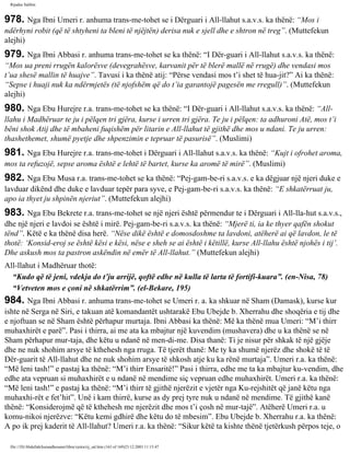 Rijadus Salihin 
978. Nga Ibni Umeri r. anhuma trans­me­tohet 
se i Dërguari i All-llahut s.a.v.s. ka thënë: “Mos i 
ndërhyni robit (që të shtyheni ta bleni të njëjtën) derisa nuk e sjell dhe e shtron në treg”. (Muttefekun 
alejhi) 
979. Nga Ibni Abbasi r. anhuma trans­me­tohet 
se ka thënë: “I Dër­guari 
i All-llahut s.a.v.s. ka thënë: 
“Mos ua preni rrugën kalorësve (devegrahësve, karvanit për të blerë mallë në rrugë) dhe vendasi mos 
t’ua shesë mallin të huajve”. Tavusi i ka thënë atij: “Përse vendasi mos t’i shet të hua­jit?” 
Ai ka thënë: 
“Sepse i huaji nuk ka ndërmjetës (të njofshëm që do t’ia garantojë pagesën me rregull)”. (Muttefekun 
alejhi) 
980. Nga Ebu Hurejre r.a. trans­me­tohet 
se ka thënë: “I Dër­guari 
i All-llahut s.a.v.s. ka thënë: “All-llahu 
i Madhëruar te ju i pëlqen tri gjëra, kurse i urren tri gjëra. Te ju i pëlqen: ta adhuroni Atë, mos t’i 
bëni shok Atij dhe të mbaheni fuqishëm për litarin e All-llahut të gjithë dhe mos u ndani. Te ju urren: 
thashethemet, shumë pyetje dhe shpenzimin e tepruar të pasurisë”. (Muslimi) 
981. Nga Ebu Hurejre r.a. trans­me­tohet 
i Dërguari i All-llahut s.a.v.s. ka thënë: “Kujt i ofrohet aroma, 
mos ta refuzojë, sepse aroma është e lehtë të bartet, kurse ka aromë të mirë”. (Muslimi) 
982. Nga Ebu Musa r.a. trans­me­tohet 
se ka thënë: “Pej­gam­be­ri 
s.a.v.s. e ka dëgjuar një njeri duke e 
lavduar dikënd dhe duke e lavduar tepër para syve, e Pej­gam­be­ri 
s.a.v.s. ka thënë: “E shkatërruat ju, 
apo ia thyet ju shpinën njeriut”. (Muttefekun alejhi) 
983. Nga Ebu Bekrete r.a. trans­me­tohet 
se një njeri është përmendur te i Dërguari i All-lla­hut 
s.a.v.s., 
dhe një njeri e lavdoi se është i mirë. Pej­gam­be­ri 
s.a.v.s. ka thënë: “Mjerë ti, ia ke thyer qafën shokut 
tënd”. Këtë e ka thënë disa herë. “Nëse dikë është e domosdoshme ta lavdoni, atëherë ai që lavdon, le të 
thotë: ‘Konsid­eroj 
se është kësi e kësi, nëse e sheh se ai është i këtillë, kurse All-llahu është njohës i tij’. 
Dhe askush mos ta pastron askëndin në emër të All-llahut.” (Muttefekun alejhi) 
All-llahut i Madhëruar thotë: 
“Kudo që të jeni, vdekja do t’ju arrijë, qoftë edhe në kulla të larta të fortifi­kuara”. 
(en-Nisa, 78) 
“Vetveten mos e çoni në shkatërrim”. (el-Bekare, 195) 
984. Nga Ibni Abbasi r. anhuma trans­me­tohet 
se Umeri r. a. ka shkuar në Sham (Damask), kurse kur 
ishte në Serga në Siri, e takuan atë komandantët ushtarakë Ebu Ubejde b. Xherrahu dhe shoqëria e tij dhe 
e njoftuan se në Sham është përhapur murtaja. Ibni Abbasi ka thënë: Më ka thënë mua Umeri: “M’i thirr 
muhaxhirët e parë”. Pasi i thirra, ai me ata ka mbajtur një kuvendim (mushavera) dhe u ka thënë se në 
Sham përhapur mur­taja, 
dhe këtu u ndanë në men­di­me. 
Disa thanë: Ti je nisur për shkak të një gjëje 
dhe ne nuk shohim arsye të kthehesh nga rruga. Të tjerët thanë: Me ty ka shumë njerëz dhe shokë të të 
Dër­guarit 
të All-llahut dhe ne nuk shohim arsye të shkosh atje ku ka rënë murtaja”. Umeri r.a. ka thënë: 
“Më leni tash!” e pastaj ka thënë: “M’i thirr Ensaritë!” Pasi i thirra, edhe me ta ka mbajtur ku­vendim, 
dhe 
edhe ata vepruan si muhaxhirët e u ndanë në mendime siç vepruan edhe muhaxhirët. Umeri r.a. ka thënë: 
“Më leni tash!” e pastaj ka thënë: “M’i thirr të gjithë njerëzit e vjetër nga Ku­rejshitët 
që janë këtu nga 
muhaxhi­rët 
e fet’hit”. Unë i kam thirrë, kurse as dy prej tyre nuk u ndanë në mendime. Të gjithë kanë 
thënë: “Konsiderojmë që të kthehesh me njerëzit dhe mos t’i çosh në mur­tajë”. 
Atëherë Umeri r.a. u 
komu­nikoi 
njerëzve: “Këtu kemi gdhirë dhe këtu do të mbesim”. Ebu Ubejde b. Xherrahu r.a. ka thënë: 
A po ik prej kaderit të All-llahut? Umeri r.a. ka thënë: “Sikur këtë ta kishte thënë tjetërkush përpos teje, o 
file:///D|/Abdullah/kurandhesunet/libra/vjetra/rij_sal.htm (163 of 169)23.12.2003 11:15:47 
 