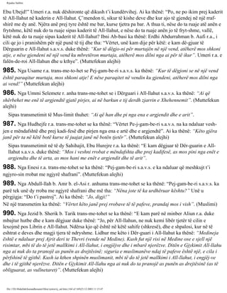 Rijadus Salihin 
Ebu Ubejd!” Umeri r.a. nuk dëshironte që dikush t’i kundërvihej. Ai ka thënë: “Po, ne po ikim prej kaderit 
të All-llahut në kaderin e All-llahut. Ç’mendon ti, sikur të kishe deve dhe kur ajo të gjendej në një rraf­shirë 
me dy anë. Njëra anë prej tyre është me bar, kurse tjetra pa bar. A thua ti, nëse do ta ruaje atë anën e 
frytshme, këtë nuk do ta ruaje sipas kaderit të All-llahut, e nëse do ta ruaje anën jo të fryt­shme, 
vallë, 
këtë nuk do ta ruaje sipas kaderit të All-llahut? Ibni Ab­basi 
ka thënë: Erdhi Abdurrahman b. Aufi r.a., i 
cili qe jo i pranishëm për një punë të tij dhe tha: “Vërtet, unë kam dije për këtë: e kam dë­gjuar 
të 
Dërguarin e All-llahut s.a.v.s. duke thënë: “Kur të dëgjo­ni 
për murtajën në një vend, atëherë mos shkoni 
atje, e nëse gjendeni në një vend ku mbretëron murtaja, atëherë mos dilni nga ai për të ikur”. Umeri r.a. e 
falën­de­roi 
All-llahun dhe u kthye”. (Muttefekun alejhi) 
985. Nga Usame r.a. trans­me­to­het 
se Pej­gam­be­ri 
s.a.v.s. ka thënë: “Kur të dëgjoni se në një vend 
është paraqitur murtaja, mos shkoni atje! E nëse paraqitet në vendin ku gjendeni, atëherë mos dilni nga 
ai vend!” (Muttefekun alejhi) 
986. Nga Ummi Selemete r. anha trans­me­tohet 
se i Dërguari i All-llahut s.a.v.s. ka thënë: “Ai që 
shërbehet me enë të argjendtë gjatë pirjes, ai në barkun e tij derdh zjarrin e Xhehennemit”. (Muttefekun 
alejhi) 
Sipas transmetimit të Mus­limit 
thuhet: “Ai që han dhe pi nga ena e argjendit dhe e arit”. 
987. Nga Hudhejfe r.a. trans­me­tohet 
se ka thënë: “Vërtet Pe­j­gam­be­ri 
s.a.v.s. na ka ndaluar vesh­jen 
e mëndafshtë dhe prej kadi­fesë 
dhe pirjen nga ena e artë dhe e argjendtë”. Ai ka thënë: “Këto gjëra 
janë për ta në këtë botë kurse të juajat janë në botën tjetër”. (Muttefekun alejhi) 
Sipas transmetimit në të dy Sahihajit, Ebu Hurejre r.a. ka thënë: “E kam dëgjuar të Dër­guarin 
e All-llahut 
s.a.v.s. duke thënë: “Mos i veshni rrobat e mëndafshta dhe prej kadifesë, as mos pini nga enët e 
argjendta dhe të arta, as mos hani me enët e argjendit dhe të arit”. 
988. Nga Enesi r.a. trans­me­tohet 
se ka thënë: “Pej­gam­be­ri 
s.a.v.s. e ka ndaluar që meshkujt t’i 
ngjyro­sin 
rrobat me ngjyrë shafrani”. (Muttefekun alejhi) 
989. Nga Abdull-llah b. Amr b. el-Asi r. anhuma trans­me­tohet 
se ka thënë: “Pej­gam­be­ri 
s.a.v.s. ka 
parë tek unë dy rroba me ngjyrë shafrani dhe më tha: “Nëna jote të ka urdhëruar kështu?” Unë u 
përgjigja: “Do t’i pastroj”. Ai ka thënë: “Jo, digji!” 
Në një transmetim ka thënë: “Vërtet këto janë prej rrobave të të pafeve, prandaj mos i vish”. (Muslimi) 
990. Nga Jezid b. Sherik b. Tarik trans­me­tohet 
se ka thënë: “E kam parë në minber Aliun r.a. duke 
mbajtur hutbe dhe e kam dëgjuar duke thënë: “Jo, për All-llahun, ne nuk kemi libër tjetër të cilin e 
lexojmë pos Librin e All-llahut. Ndërsa kjo që është në këtë sahife (shkresë), dhe e shpalosi, kur në të 
eshtrat e deves dhe magji tjera të ndryshme. Lidhur me këto i Dër­guari 
i All-llahut ka thënë: “Medineja 
është e ndaluar prej Ajrit deri te Thevri (vende në Medine). Kush fut një risi në Medine ose e sjell një 
risimtar, mbi të do të jetë mallkimi i All-llahut, i engjëjve dhe i mbarë njerëzve. Ditën e Gjykimit All-llahu 
nga ai nuk do ta pranojë as punën as drejtësinë; siguria e muslimanëve ndaj të pafeve është një, e cila i 
përfshinë të gjithë. Kush ia kthen shpinën muslimanit, mbi të do të jetë mallkimi i All-llahut, i engjëj­ve 
dhe i të gjithë njerëzve. Ditën e Gjykimit All-llahu nga ai nuk do ta pranojë as punën as drejtësinë (as të 
obliguarat, as vullnetaret)”. (Muttefekun alejhi) 
file:///D|/Abdullah/kurandhesunet/libra/vjetra/rij_sal.htm (164 of 169)23.12.2003 11:15:47 
 
