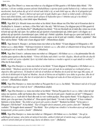 Rijadus Salihin 
991. Nga Ebu Dherri r.a. trans­me­tohet 
se e ka dëgjuar të Dër­guarin 
e All-llahut duke thënë: “Për 
njeriun, i cili me vetëdije pranon atësinë (baballëkun) e njeriut tjetër jashtë babait të tij, i mbetet vetëm 
mosbesimi; kush pohon diç që në të vërtetë nuk është e tij, ai nuk është nga ne, dhe le të përgatitet për 
qëndrim në zjarr”. “Kush e thërret një njeri për të pafe (kafir) apo i thotë se është armik i All-lla­hut, 
kurse nuk është kështu, nuk i mbetet tjetër përpos të befasohet (pos t’i kthehet atij që e ka thënë)”. 
(Muttefekun alejhi) (Ky citat është sipas Muslimit) 
992. Nga Rib’ij b. Hirashi trans­me­tohet 
se ka thënë: Kam shkuar me Ebu Mes’ud el-Ensariun deri te 
Hudhejfete b. Jemani r. an­hum, 
e Ebu Mes’udi i tha atij: “Më fol mua ç’ke dëgjuar prej të Dër­guarit 
të 
All-llahut s.a.v.s. për Dexha­llin?” 
(Hudhejfete) ka thënë: “Vër­tet 
Dexhalli do të dalë dhe vërtet me të do 
të ketë një ujë dhe një zjarr. Sa i përket atij që njerëzit e konsiderojnë ujë, është zjarri i cili digjet; sa i 
përket atij që njerëzit e konsiderojnë zjarr, është ujë i ftohtë i pijshëm. Kush nga ju e pret (atë kohë), le të 
përcaktohet për atë që njerëzit e konsiderojnë zjarr, sepse ai do të jetë ujë i ëmbël, i ftohtë, i pijshëm”. Ibni 
Mes’udi ka thënë: “Edhe unë e kam dëgjuar këtë”. (Muttefekun alejhi) 
993. Nga Imran b. Husajn r. an­huma 
trans­me­tohet 
se ka thënë: “E kam dëgjuar të Dërguarin e All-llahut 
s.a.v.s. duke thënë: “Ndërmjet krijimit të Ademit s.a.v.s. dhe ditës së shkatërrimit të kësaj bote nuk 
ka fatkeqësi më të madhe se Dexhxhalli”. (Muslimi) 
994. Nga Ibni Umeri r. anhuma trans­me­tohet 
se i Dërguari i All-llahut s.a.v.s. e ka përmendur De­xh­xhallin 
para njerëzve dhe ka thënë: “Vërtet All-llahu nuk është i ver­bër. 
Kujdes, Mesih-ud-De­xh­xha­lli 
është i verbër në syrin e djathtë. Syri i tij është sikur kokrra e rrushit e ngrirë si copë akulli (e verbër)”. 
(Mu­tte­fe­kun 
alejhi) 
995. Nga Ebu Hurejre r.a. trans­me­tohet 
se ka thënë: “E kam dëgjuar të Dërguarin e All-llahut s.a.v.s. 
duke thënë: “Medinen njerëzit do ta lënë në të mirë, pasi atë nuk do ta atakojnë as rrethojnë përveç 
shpezëve dhe egërsirave. Të fundit të cilët do të tubohen në Medine do të jenë dy bari nga Mu­zejna, 
të 
cilët do të dëshirojnë të hyjnë në Medine. Ata do të bërta­sin 
në kafshët e tyre duke iu gra­hur, 
dhe do të 
sulmohen nga egër­sirat, 
dhe kur të arrijnë deri te Thenijjet-ul-veda do të bien në fytyrat e tyre (do të 
vdesin)”. (Muttefekun alejhi) 
996. Nga Ebu Hurejre r.a. trans­me­tohet 
se Pej­gam­be­ri 
s.a.v.s. ka thënë: “Besimtari nuk do të le­jojë 
të kafshohet nga një vrimë dy herë”. (Muttefekun alejhi) 
997. Nga Ebu Hurejre r.a. trans­me­tohet 
se ka thënë: “Derisa Pej­gam­be­ri 
s.a.v.s. ishte i ulur në një 
ndeje me njerëzit, erdhi një beduin dhe i ka thënë: “Kur do të jetë çasti i fundit (es-sä’at)?” I Dërguari i 
All-llahut s.a.v.s. vazh­doi 
të flasë dhe nuk ia vuri veshin pyetjes. Disa njerëz thanë: “E ka dëgjuar ç’ka 
thënë, por e ka qor­tuar 
ç’ka thënë ai”. Disa njerëz tjerë thanë: “As nuk e ka dëgjuar”. E kur e mbaroi 
fjalimin e tij ka thënë: “Ku është ai që pyeti për çastin e fundit?” Beduini ka thënë: “Ja ku jam o i 
Dërguari i All-lla­hut!” 
Ai ka thënë: “Kur të keqpër­doret 
amaneti, prite çastin e fun­dit!” 
Beduini 
vazhdoi: “Si keqpër­doret 
amaneti?” Ka thënë: “Kur çështjet me rëndësi t’u besohen atyre që nuk janë 
kompetentë, pritne çastin e fundit”. (Buhariu) 
998. Nga Ebu Hurejre r.a. trans­me­tohet 
se i Dërguari i All-llahut s.a.v.s. ka thënë: “Ata që ju 
udhëheqin në namaz, nëse falin në mënyrë korrekte, atëherë është për të mirën tuaj, e nëse gabojnë, 
atëherë sërish është për të mirën tuaj, kurse në dëmin e tyre”. (Buhariu) 
file:///D|/Abdullah/kurandhesunet/libra/vjetra/rij_sal.htm (165 of 169)23.12.2003 11:15:47 
 