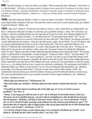 Rijadus Salihin 
999. Nga Ebu Hurejre r.a. trans­me­tohet 
se ka thënë: “Më ka marrë për dore i Dërguari i All-lla­hut 
s.a. 
v.s. dhe ka thënë: “All-llahu e ka krijuar tokën të shtunën, kurse malet në të i ka krijuar të di­elën, 
drurin 
e ka krijuar të hënën, e qortimin (mekruhin) e ka krijuar të martën, dritën e ka krijuar të mërkurën, kurse 
të enjten i ka shpërndarë kafshët, e Ademin a.s. e krijoi pas ikindisë ditën e premte në fund të krijimit”. 
(Muslimi) 
1000. Nga Ebu Sulejman Halid b. Velidi r.a. trans­me­tohet 
se ka thënë: “Në dorën time janë thyer 
nëntë shpata ditën e betejës në Mu’teh. Në dorën time nuk ka mun­dur 
të mbesë shpatë tjetër, pos shpatës 
së gjerë të Jemenit”. (Buha­­riu) 
1001. Nga Auf b. Malik b. Tu­fejl 
trans­me­tohet 
se Aishes r. anha i është thënë se Abdull-llah b. Zu­bejri 
r. anhuma ka thënë për një shitje ose dhuratë, që ia pat dhënë Aisheja r. anha: “Për All-llahun, ose 
Aisheja r. anha do ta ndërpresë këtë ose unë sigurisht me të nuk do të flas, do ta shkëpus lidhjen me të”. 
Kur këtë e dëgjoi Aisheja, ka thënë: “A e ka thënë këtë ai?” Të pranishmit kanë thënë: “Po!” Ajo ka 
thënë: “Ky është zotimi im se nuk do të flas kurrë me Ibni Zube­jrin!” 
Ibni Zubejri i ka dërguar emisarët e 
vet për ndërmjetësim tek Aisheja r. anha pasi që ndër­prerja 
u zgjat. Ajo ka thënë: “Jo, për All-llahun, nuk 
do ta pranoj ndërmjetësimin kurrë, as që do ta thej zotimin tim”. Pasi kjo u zgjat Ibni Zubejri u foli 
Misver b. Mahreme dhe Abdurrahman b. Es­ved 
b. Abdi Jeguthit dhe u tha atyre dyve: “Ju betoj në All-llahun 
që të më çoni deri tek Aisheja r. anha, sepse nuk e ka pasur të lejuar të zotohet për shkëputjen 
totale me mua!” Shkuan atje Misveri dhe Abdurrahmani dhe kërkuan leje të hyjnë dhe thanë: “Es-selamu 
alejki ve rahmetullahi ve berekatuhu, a mund të hyjmë?” Aisheja ka thënë: “Hyni!” Ata kanë thënë: “Të 
gjithë ne?” Aisheja ka thënë: “Po, hyni të gjithë ju!” Ajo nuk e ka ditur se me ta është Ibni Zubejri; Pasi 
hynë, Ibni Zubejri hyri pas perdes, e përqafoi dhe filloi ta lusë dhe të qajë. Misveri dhe Abdurrahmani po 
ashtu e lutën derisa ajo nuk foli me Ibni Zubejrin dhe nuk e pranoi atë. Ata kanë thënë se vërtet Pe­j­gam­be­ri 
s.a.v.s. e ka ndaluar këtë që ti po e vepron me refuzimin e shkëputjes. Për muslimanin nuk lejohet t’i 
ndërprejë lidhjet me vëllain e tij më shumë se tre net. Pasi ata theksuan dhe përmendën, ajo i ndërpreu 
përmendjet e tyre dhe qau duke thënë: “Unë jam zo­tuar, 
kurse zotimi është çështje e rëndë. Ata 
vazhdimisht insistonin derisa ajo i foli Ibni Zubejrit. Pastaj ajo liroi 40 robër për shkak të zotimit të saj. 
Më vonë, kur përmendej zotimi i saj, ajo qante aq shumë sa lotët e lagnin mbulesën e saj”. (Buhariu) 
All-llahu i Madhëruar thotë: 
“Kërko falje për mëkatet tua”. (Muhammed, 19) 
“Dhe kërko falje nga All-llahu! All-llahu njëmend është shumë i mëshirshëm dhe fal!” (en-Nisa, 
106) 
“Ti madhëroje Zotin tënd me lavdërata dhe kërko falje nga Ai! Ai me të vërtetë e pranon 
pendimin!” (en-Nasr, 3) 
“Thuaj: A t'ju tregoj çka është më mirë se ato? Ata të cilët janë të devotshëm kanë te Zoti i tyre 
Xhennete, ku do të rrjedhin lumenj, e aty do të mbesin përgjithmonë, edhe bashkëshorte të pastra 
dhe kënaqësinë e All-llahut. All-llahu i sheh mirë shumë robërit e vet. Ata të cilët thonë: “O Zoti 
ynë, ne me të vërtetë besojmë, prandaj na fal mëkatet tona dhe mbrona prej dënimit me zjarr!” Të 
durueshmit dhe të sinqertit, edhe të dëgjueshmit, edhe ata që japin lëmoshë me të cilët kërkojnë falje 
në orët e vona të natës”. (Ali Imran, 15-16-17) 
“Ai i cili bën ndonjë të keqe ose bën mëkat ndaj ve­tes 
e pastaj lut All-llahun që t’ia falë - do të 
bindet se All-llahu fal dhe është i mëshir­shëm”. 
(en-Nisa, 110) 
file:///D|/Abdullah/kurandhesunet/libra/vjetra/rij_sal.htm (166 of 169)23.12.2003 11:15:47 
 