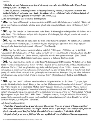 Rijadus Salihin 
“All-llahu ata nuk i dënonte, sepse ishe ti në me­sin 
e tyre dhe ata All-llahu nuk i dënon derisa 
luten për falje”. (el-Enfal, 33) 
“Edhe ata, të cilët kur bëjnë paudhësi ose bëjnë gabim ndaj vetvetes, e ku­jtojnë 
All-llahun dhe 
kërko­jnë 
falje për mëkatet e tyre - kush i fal mëkatet përveç All-llahut? - dhe të cilët vazhdojnë në 
atë çka kanë bërë (të gabojnë) me vetëdije”. (Ali Imran, 135) 
Ajetet për këtë kaptinë janë të shumta dhe të njohura. 
1002. Nga Egarr el-Muzennij r.a. trans­me­tohet 
se i Dërguari i All-llahut s.a.v.s. ka thënë: “Vërtet më 
vie në zemrën time mendimi dhe dëshira ashtu që çdo ditë nga njëqind herë i lutem All-llahut për falje”. 
(Muslimi) 
1003. Nga Ebu Hurejre r.a. trans­me­tohet 
se ka thënë: “E kam dëgjuar të Dërguarin e All-llahut s.a.v.s. 
duke thënë: “Për All-lla­hun, 
unë çdo ditë i drejtohem All-llahut për falje dhe për pendim më shumë se 
shtatëdhjetë herë”. (Buhariu) 
1004. Nga Ibni Abbasi r. an­huma 
trans­me­tohet 
se ka thënë: “I Dërguari i All-llahut s.a.v.s. ka thënë: 
“Kush vazhdimisht lutet për falje, All-llahu do t’i japë dalje nga çdo ngushticë, do ta lirojë nga çdo 
brengosje dhe do ta furnizojë nga nuk e llogarit”. (Ebu Davudi) 
1005. Nga Ibni Mes’udi r.a. trans­me­tohet 
se ka thënë: “I Dër­guari 
i All-llahut s.a.v.s. ka thënë: 
“Kush thotë: All-llahut i lutem për falje, nuk ka zot tjetër përveç Atij, të Gjallit, të Qëndrueshmit, dhe Atij 
i drejtohem për pendim, do t’i falen mëkatet, qoftë edhe nëse ka ikur nga fushëbeteja”. (Ebu Davudi, 
Tirmidhiu dhe Hakimi. Hadithi është sahih sipas kushteve te Buhariut dhe Mus­limit) 
1006. Nga Enesi r.a. trans­me­to­het 
se ka thënë: “E kam dëgjuar të Dërguarin e All-llahut s.a.v.s. duke 
thënë: “All-llahu i Madhëruar ka thënë: “O i biri i Ademit, derisa ti më lutë dhe në Mua mbështetesh dhe 
shpreson, Unë do t’i falë ato që rrjedhin nga ti dhe nuk do të qortoj për to. O i biri i Ademit, si­kur 
mëkatet tua të arrinin deri në qiell, kurse ti më drejtohesh me lutje për falje, Unë do të falë dhe nuk do të 
qortoj. O i biri i Ademit, sikur t’i të ma sjellish plot tokën me mëkate, kurse pas kësaj më takon duke mos 
më shoqëruar Mua asgjë, Unë do të vijë ty po me aq falje”. (Tirmidhiu, i cili thotë se ky është hadith 
hasen) 
1007. Nga Ibni Umeri r. anhuma trans­me­tohet 
se Pej­gam­be­ri 
s.a.v.s. ka thënë: “O ju gra, jepni 
sadaka dhe kërkoni falje shumë. Vërtet ju kam parë në Xhehennem prej banorëve më të shumtë”. Një grua 
tha: “Përse ne jemi më të shumtët në Xhehen­nem?” 
Pej­gam­be­ri 
s.a.v.s. ka thënë: “Ngase mallkoni 
shumë dhe nuk jeni mirënjohëse (ua mohoni të mirat) ndaj burrave tuaj. Nuk kam parë as­kënd 
më të 
mëngët në arsye dhe në fe prej atyre të cilëve u është dhënë arsyeja, se që jeni ju!” Ajo ka thënë: “Ç’është 
kjo mungesa e arsyes dhe e fesë?” Ai ka thënë: “(Mungesa e arsyes) është për shkak se dëshmimi i dy 
grave është i barabartë me dësh­mimin 
e një mashkulli: sa i përket mungesës në fe, kjo dihet me atë që 
disa ditë kalojnë, e ju nuk faleni”. (Muslimi) 
All-llahu i Madhëruar thotë: 
“Pa dyshim të devotshmit do të jenë në kopsht dhe burime. Hyni aty të sigurt, të liruar nga frika! 
Dhe ne nga kraharorët e tyre do t’ua heqim smirën, ata do të qën­drojnë 
sikur vëllezër njëri përballë 
tjetrit. Aty nuk i prekë kurrfarë lodhje dhe nuk do të nxirren prej tyre”. (el-Hixhr, 45-48) 
“O njerëz të mi, ju sot mos u frikësoni dhe mos u pikë­lloni! 
Ata, të cilët kanë be­suar 
argumentet 
file:///D|/Abdullah/kurandhesunet/libra/vjetra/rij_sal.htm (167 of 169)23.12.2003 11:15:47 
 