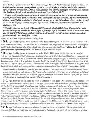 Rijadus Salihin 
tona dhe kanë qenë muslimanë. Hyni në Xhennet, ju dhe bash­këshortet 
tuaja, të gëzuar! Ata do të 
jenë të shërbyer me enë e gota prej ari. Aty do të keni gjithë çka ju dëshiron shpirti dhe ua kënda 
syri. Ju aty jeni përgjithmonë. Dhe ai është Xhenneti që u jipet në trashëgim për atë që keni punuar. 
Aty do të keni shumë pemë prej të cilave do të hani”. (ez-Zuhruf, 68-73) 
“Të devotshmit pa mëdy­shje 
kanë vend të sigurt. Në kopshte me burime; të veshur në mën­dafsh 
e 
kadife, përballë njëri-tjetrit. Gjith­ashtu 
do t’i kurorëzojmë me hyri symëdha. Aty mund të kërkojnë, 
të sigurt, çfarëdo lloj pemësh që të dëshirojnë. Aty nuk do ta shijojnë vdek­jen 
përveç vdekjes së parë 
dhe Ai do t’i ruajë nga dënimi me zjarr. Nga mirësia e Zotit tënd, ai është sukses i madh”. (ed- 
Duhan, 51-57) 
“Të mirët, njëmend, do të jenë në kënaqësi të Xhen­netit. 
Do të shikojnë nga di­vane; 
Në fytyrat e 
tyre vëre­hen 
gëzimi e lumturia. Do t’u jepet të pijnë nga pije të vu­losura, 
vula e të cilave është misk 
dhe për këtë le të bëjnë gara konkurrentët; do të jetë e përzier me ujë Tesnimi. Burimesh, prej ku 
pijnë të afërmit”. (el-Mutàffifîn, 22-28) 
Ajetet për këtë kaptinë janë të shumta e të njohura. 
1008. Nga Ebu Hurejre r.a. trans­me­tohet 
se ka thënë: “I Dër­guari 
i All-llahut s.a.v.s. ka thënë: “All-llahu 
i Madhëruar thotë: “Për robërit e Mi të devotshëm kam përgatitur atë që sytë e askujt se kanë parë, 
veshët nuk e kanë dëgjuar dhe në mend nuk u ka rënë. Lexoni, nëse dëshironi: “Dhe askush nuk e di se 
çfarë gëzimesh të fshehta i presin”. (es-Sexhde, 17) (Muttefekun alejhi) 
1009. Nga Ebu Hurejre r.a. trans­me­tohet 
se ka thënë: “I Dër­guari 
i All-llahut s.a.v.s. ka thënë: 
“Grupi i parë i cili do të hyjë në Xhennet do të jetë në figurë të hënës katërmbëdhjetëshe, e pastaj ata më 
poshtë në figurë të yllit më të shndritshëm. Ata nuk do të kenë nevojën e vogël, as të madhe, as do të ketë 
kundërmim, as që do të ketë tërfullim, jargosje. Krehërit e tyre do të jenë të arit, kurse djersa e tyre do të 
jetë misku. Tagarët e tyre janë druri i shtresuar aro­matik, 
kurse çiftet e tyre janë hurul-in. Të gjithë do të 
kenë një pamje në figurën e babait të tyre Ademit me gjashtëdhjetë kuti në qiell”. (Muttefekun alejhi) 
Në transmetimin sipas Bu­ha­riut 
dhe Muslimit thuhet: “Enët e tyre në të (Xhennet) janë të arit, djersa 
e tyre është misk; për çdo xhennetli ka dy gra, palca e kërçikës së të ci­lave 
do të shihet nga jashtë prej 
bukurisë. Ndërmjet tyre nuk do të ketë mospajtim, as konflikt e hidhërim. Zemrat e tyre janë një zemër. 
All-llahun do ta madhërojnë në mëngjes dhe në mbrëmje”. 
1010. Nga Ibni Mes’udi r.a. trans­me­tohet 
se ka thënë: “I Dër­guari 
i All-llahut s.a.v.s. ka thënë: “Unë 
vërtet e di xhehennemlinë e fundit që do të del nga Xhehen­nemi 
dhe xhennetlinë e fundit që do të hyjë në 
të. Ky do të jetë njeriu që do të dalë nga zjarri duke u zvarritur, e All-llahu, pasi të zvarritet, do t’i thotë: 
‘Shko hyn në Xhennet!’ Njeriu do të vijë deri te Xhenneti, dhe do t’i duket se është përplot dhe do të 
kthehet e do të thotë: ‘O Krijues, unë e gjeta përplot!’ All-llahu do t’i thotë këtij njeriu: ‘Shko, hyn në 
Xhennet! Njeriu do të vijë deri te Xhenneti dhe do t’i duket se është përplot dhe do të kthehet e do të thotë: 
“O Krijues, unë e gjeta përplot!” All-llahu do t’i thotë këtij njeriu: Shko dhe hyn në xhennet, vërtet në të 
ke vend ti sa dhjetë dunjaja. Njeriu do të thotë:‘Po më qesh dhe po tallesh me mua, ti që je Sundues?’ 
Transmetuesi thotë: “Vërtet unë e kam parë të Dërguarin e All-llahut s.a.v.s. që është qeshur aq sa i janë 
paraqitur dhëmballët. Pat thënë: “Ja, kjo është shkalla më e ulët e xhen­netlisë”. 
(Muttefekun alejhi) 
1011. Nga Ebu Musa r.a. trans­me­tohet 
se Pej­gam­be­ri 
s.a.v.s. ka thënë: “Vërtet një besimtar në 
Xhennet do të ketë një çadër nga një e vetmja kokërr e diamantit, i cili do të jetë me vrimë aq sa vrima e 
file:///D|/Abdullah/kurandhesunet/libra/vjetra/rij_sal.htm (168 of 169)23.12.2003 11:15:47 
 