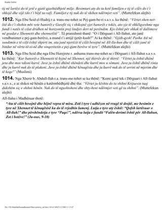 Rijadus Salihin 
tij në lartësi do të jetë e gjatë gjashtëdhjetë milje. Besimtari aty do ta ketë familjen e tij të cilës do t’i 
shkojë dhe vijë (do t’i bëjë ta­vaf). 
Familjet e tij nuk do të shihen ndërmjet veti”. (Muttefekun alejhi) 
1012. Nga Ebu Seid el-Hudrij r.a. trans­me­tohet 
se Pej­gam­be­ri 
s.a.v.s. ka thënë: “Vërtet xhen­net­litë 
do t’i shohin mbi vete banorët e Gurefit siç i shikojnë yjet banorët e tokës, ato yje të shkëlqyeshme nga 
fundi i natës të cilat dridhen në horizontin prej lindjes deri në perëndim. Kjo është për shkak të dallimeve 
në gradat e Xhennetit dhe xhennetlitë”. Të pranishmit thanë: “O i Dërguari i All-llahut, ato janë 
vendbanimet e pej­gam­berëve, 
a mund t’i arrijë tjetër­kush?” 
Ai ka thënë: “Gjith­qysh! 
Pasha Atë në 
sundimin e të cilit është shpirti im, ata janë njerëzit të cilët besojnë në All-lla­hun 
dhe të cilët janë të 
bindur në vërte­të­si­në 
dhe sinqeritetin e pej­gam­berëve 
të tyre”. (Muttefekun alejhi) 
1013. Nga Ebu Seid dhe nga Ebu Hurejrete r. anhuma trans­me­tohet 
se i Dërguari i All-llahut s.a.v.s. 
ka thënë: “Kur banorët e Xhennetit të hyjnë në Xhennet, një thirrës do të thirrë: “Vërtet ju është dhënë 
jeta dhe mos vdisni kurrë. Juve ju është dhënë shëndeti dhe kurrë mos u sëmuni. Juve ju është dhënë rinia 
dhe ju kurrë nuk do të plakeni. Juve ju është dhënë kënaqësia dhe ju kurrë nuk do të arrini në mjerim dhe 
të keqe!” (Muslimi) 
1014. Nga Xherir b. Abdull-llah r.a. trans­me­tohet 
se ka thënë: “Kemi qenë tek i Dërguari i All-llahut 
s.a.v.s., e ai shikoi në hënën e katërmbëdhjetë dhe tha: “Vërtet ju kështu do ta shihni Krijuesin tuaj 
dukshëm siç e shihni hënën. Nuk do të ngushtoheni dhe shty­heni 
ndërmjet veti që ta shihni”. (Muttefekun 
alejhi) 
All-llahu i Madhëruar thotë: 
“Ata të cilët besojnë dhe bëjnë vepra të mira, Zoti i tyre i udhëzon në rrugë të drejtë, me besimin e 
tyre në Xhennet të kënaqësisë ku do të rrjedhin lumenj. Lutja e tyre aty është: “Qofsh lartësuar o 
All-llah!” dhe përshëndetja e tyre “Paqe!”, ndërsa lutja e fundit “Falën­derimi 
është për All-llahun, 
Zot i botëve!” (Ju­nus, 
9-10) 
file:///D|/Abdullah/kurandhesunet/libra/vjetra/rij_sal.htm (169 of 169)23.12.2003 11:15:47 
