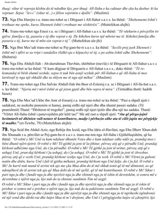 Rijadus Salihin 
thuaj: sikur të veproja kështu do të ndodhte kjo, por thuaj: All-llahu e ka caktuar dhe çka ka dashur Ai ka 
vepruar. Sepse “lev-i” (sikur të...) e fillon veprimin e djallit”. (Muslimi) 
73. Nga Ebu Hurejre r.a. trans­me­tohet 
se i Dërguari i All-llahut s.a.v.s. ka thënë: “Xhehennemi është i 
rrethuar me epshe, kurse Xhenneti është i rrethuar me vështirësi”. (Muttefekun alejhi) 
74. Trans­me­tohet 
nga Enesi r.a. se i Dërguari i All-llahut s.a.v.s. ka thënë: “Të vdekurin e përcjellin tri 
gjëra: familja e tij, pasuria e tij dhe veprat e tij. Dy kthehen kurse një mbetet me të. Kthehet familja dhe 
pasuria e tij, kurse me të mbe­sin 
veprat e tij”. (Muttefekun ale­jhi) 
75. Nga Ibni Mes’udi trans­me­tohet 
se Pej­gam­be­ri 
s.a.v.s. ka thënë: “Secilit prej jush Xhenneti i 
është më i afërt se sa rripi i sandalles (lidhë­sja 
e këpucës) së tij, e po ashtu është edhe Xhehennemi”. 
(Buhariu) 
76. Nga Ebu Abdull-llah - Ab­durrahman 
Thevbán, shërbëtor (mevlá) i të Dërguarit të All-llahut s.a.v.s 
trans­me­tohet 
se ka thënë: “E kam dëgjuar të Dërguarin e All-llahut s.a.v.s., duke thënë: “Të re­komandoj 
të bësh shumë sexhde, sepse ti nuk bën asnjë sexhde për All-llahun e që All-llahu të mos 
lartësojë ty nga një shkallë dhe ta shlyen me të nga një mëkat”. (Muslimi) 
77. Trans­me­tohet 
nga Ebu Safván Abdull-llah ibn Busr el-Eslemij r.a. se i Dërguari i All-lla­hut 
s.a.v. 
s. ka thënë: “Njeriu më i mirë është ai që jeton gjatë dhe bën vepra të mira”. (Tirmidhiu thotë: hadith 
hasen) 
78. Nga Ebu Mes’ud Ukbe ibn Amr el-Ensarij r.a. trans­me­tohet 
se ka thënë: “Pasi u shpall ajeti i 
sadakasë, ne asokohe punonim si hamej, pastaj erdhi një njeri dhe dha shumë pasuri sadaka. (Të 
pranishmit) Thanë: “Dëshiron të tregohet”, pastaj erdhi një njeri tjetër dhe dha një tas sadaka. Thanë: 
“Vërtet All-llahu është i panevojshëm për këtë tas!” Me atë rast u shpall ajeti: “Ata që përgo­jojnë 
besimtarët në dhënien vull­netare 
të kontributeve, madje i përbuzin edhe ata të cilët japin me përpjekje 
të madhe.” (et-Tewbe, 79) (Muttefekun alejhi) 
79. Nga Seid ibn Abdul-Aziz, nga Rebija ibn Jezid, nga Ebu Idris el-Havláni, nga Ebu Dherr Xhun­dub 
ibn Xhunade r.a. përcillet se Pej­gam­be­ri 
s.a.v.s. trans­me­ton 
nga All-llahu i Gjithëfuqishëm, që ka 
thënë: “O robtë e Mi! Unë ia kam ndaluar dhunën Vetes dhe e kam ndaluar edhe ndër ju, prandaj mos i 
bëni dhunë njëri-tjetrit. O robtë e Mi! Të gjithë ju jeni të la­jthitur, 
përveç atij që e përudhi Unë, prandaj 
kërkoni udhëzime nga Unë, do t’ju përudhë. O robtë e Mi! Të gjithë ju jeni të uritur, përveç atij që e 
ushqej Unë, pran­daj 
kërkoni t’ju ushqej, do t’ju ushqej. O robtë e Mi! Të gjithë ju jeni të zhveshur, 
përveç atij që e veshi Unë, prandaj kërkoni veshje nga Unë, do t’ju vesh. O robtë e Mi! Vërtet ju gaboni 
natën dhe ditën, kurse Unë i fali të gjitha mëkatet, prandaj kërkoni nga Unë falje, do t’ju fal. O robtë e 
Mi! Ju kurrë nuk mund të arrini tek ajo me çka Mua dëm do të më shkak­tonit 
që të më dëmtonit, as që 
ndonjëherë do të arrini tek ajo që Mua dobi do të më sjellë, që të më kontribuonit. O robtë e Mi! Sikur i 
pari nga ju dhe i fundit nga ju dhe njerëzit nga ju dhe xhinnët nga ju të ishin të devotshëm, si zemra më e 
devotshme e njërit nga ju, kjo nuk do ta shtonte sundimin Tim në asgjë. 
O robtë e Mi! Sikur i pari nga ju dhe i fundit nga ju dhe njerëzit nga ju dhe xhinnët nga ju të ishin të 
prishur si zemra më e prishur e njërit nga ju, kjo nuk do ta pakësonte sundimin Tim në asgjë. O robtë e 
Mi! Sikur i pari nga ju dhe i fundit nga ju dhe njerëzit nga ju dhe xhinnët nga ju të ngriheshi (qëndroni) 
në një vend dhe dëshi­rat 
dhe lutjet Mua të m’i drejtoni, dhe Unë t’i përgjigjesha lutjes së çdonjërit, kjo 
file:///D|/Abdullah/kurandhesunet/libra/vjetra/rij_sal.htm (17 of 169)23.12.2003 11:15:47 
 