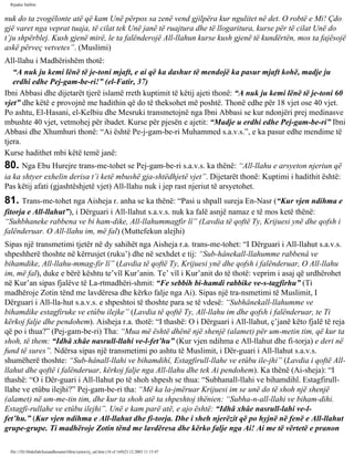 Rijadus Salihin 
nuk do ta zvogëlonte atë që kam Unë përpos sa zenë vend gjilpëra kur ngulitet në det. O robtë e Mi! Çdo 
gjë varet nga veprat tuaja, të cilat tek Unë janë të ruajtura dhe të llogaritura, kurse për të cilat Unë do 
t’ju shpërblej. Kush gjenë mirë, le ta falënderojë All-llahun kurse kush gjenë të kundërtën, mos ta fajësojë 
askë përveç vetvetes”. (Muslimi) 
All-llahu i Madhërishëm thotë: 
“A nuk ju kemi lënë të je­toni 
mjaft, e ai që ka dashur të mendojë ka pasur mjaft kohë, madje ju 
erdhi edhe Pej­gam­be­ri!” 
(el-Fatir, 37) 
Ibni Abbasi dhe dijetarët tjerë islamë rreth kuptimit të këtij ajeti thonë: “A nuk ju kemi lënë të je­toni 
60 
vjet” dhe këtë e provojnë me hadithin që do të theksohet më poshtë. Thonë edhe për 18 vjet ose 40 vjet. 
Po ashtu, El-Hasani, el-Kelbiu dhe Mesruki transmetojnë nga Ibni Abbasi se kur ndonjëri prej medinasve 
mbushte 40 vjet, vetmohej për ibadet. Kurse për pjesën e ajetit: “Madje u erdhi edhe Pej­gam­be­ri” 
Ibni 
Abbasi dhe Xhumhuri thonë: “Ai është Pe­j­gam­be­ri 
Muhammed s.a.v.s.”, e ka pasur edhe mendime të 
tjera. 
Kurse hadithet mbi këtë temë janë: 
80. Nga Ebu Hurejre trans­me­tohet 
se Pej­gam­be­ri 
s.a.v.s. ka thënë: “All-llahu e arsyeton njeriun që 
ia ka shtyer exhelin derisa t’i ketë mbushë gja­shtëdhjetë 
vjet”. Dijetarët thonë: Kuptimi i hadithit është: 
Pas këtij afati (gjashtëshjetë vjet) All-llahu nuk i jep rast njeriut të arsyetohet. 
81. Trans­me­tohet 
nga Aisheja r. anha se ka thënë: “Pasi u shpall sureja En-Nasr (“Kur vjen ndihma e 
fitorja e All-llahut”), i Dërguari i All-llahut s.a.v.s. nuk ka falë asnjë namaz e të mos ketë thënë: 
“Suhbhaneke rabbena ve bi ham­dike, 
All-llahummagfir lî” (Lavdia të qoftë Ty, Krijuesi ynë dhe qofsh i 
falënderuar. O All-llahu im, më fal) (Muttefekun alejhi) 
Sipas një transmetimi tjetër në dy sahihët nga Aisheja r.a. trans­me­tohet: 
“I Dërguari i All-llahut s.a.v.s. 
shpeshherë thoshte në kërrusjet (ruku’) dhe në sexhdet e tij: “Sub­hânekall- 
llahumme rabbenâ ve 
bihamdike, All-llahu­mmag­fir 
lî” (Lavdia të qoftë Ty, Krijuesi ynë dhe qofsh i falënderuar, O All-llahu 
im, më fal), duke e bërë kështu te’vîl Kur’anin. Te’ vîl i Kur’anit do të thotë: veprim i asaj që urdhërohet 
në Kur’an sipas fjalëve të La­rtmadhëri­shmit: 
“Fe sebbih bi­hamdi 
rabbike ve-s-tagfirhu” (Ti 
madhëroje Zotin tënd me lavdëresa dhe kërko falje nga Ai). Sipas një tra­nsmetimi 
të Muslimit, I 
Dërguari i All-lla­hut 
s.a.v.s. e shpeshtoi të thoshte para se të vdesë: “Subhânekall-llahumme ve 
bihamdike estagfiruke ve etûbu ilejke” (Lavdia të qoftë Ty, All-llahu im dhe qofsh i falënderuar, te Ti 
kërkoj falje dhe pendohem). Aisheja r.a. thotë: “I thashë: O i Dërguari i All-llahut, ç’janë këto fjalë të reja 
që po i thua?” (Pej­gam­be­ri) 
Tha: “Mua më është dhënë një shenjë (alamet) për um­metin 
tim, që kur ta 
shoh, të them: “Idhâ xhâe nasrull-llahi ve-l-fet’hu” (Kur vjen ndihma e All-llahut dhe fi­torja) 
e deri në 
fund të sures”. Ndërsa sipas një transmetimi po ashtu të Muslimit, i Dër­guari 
i All-llahut s.a.v.s. 
shumëherë thoshte: “Sub­hânall- 
llahi ve bihamdihî, Estagfirull-llahe ve etûbu ile­jhi” 
(Lavdia i qoftë All-llahut 
dhe qoftë i falënderuar, kërkoj falje nga All-llahu dhe tek Ai pendohem). Ka thënë (Ai­sheja): 
“I 
thashë: “O i Dër­guari 
i All-llahut po të shoh shpesh se thua: “Subhanall-llahi ve bihamdihî. Estagfirull-llahe 
ve etûbu ilejhi?” Pej­gam­be­ri 
tha: “Më ka la­jmëruar 
Krijuesi im se unë do të shoh një shenjë 
(alamet) në um­me­tin 
tim, dhe kur ta shoh atë ta shpeshtoj thënien: “Subha­n­all- 
llahi ve biham­dihi. 
Estagfi­rullahe 
ve etûbu ilejhi”. Unë e kam parë atë, e ajo është: “Idhâ xhâe nasrull-lahi ve-l-fet’hu.” 
(Kur vjen ndihma e All-llahut dhe fi­torja. 
Dhe i sheh njerëzit që po hyjnë në fenë e All-llahut 
grupe-grupe. Ti madhëroje Zotin tënd me lavdëresa dhe kërko falje nga Ai! Ai me të vërtetë e pranon 
file:///D|/Abdullah/kurandhesunet/libra/vjetra/rij_sal.htm (18 of 169)23.12.2003 11:15:47 
 