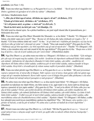 Rijadus Salihin 
pendimin. (en-Nasr: 1-4)). 
82. Trans­me­tohet 
nga Xhabiri r.a. se Pej­gam­be­ri 
s.a.v.s. ka thënë: “Secili njeri do të ringjallet (në 
Ditën e gjykimit) në gjendjen në të cilën ka vdekur”. (Muslimi) 
All-llahu i Madhërishëm thotë: 
“...Dhe çka të bëni nga të mirat, All-llahu me siguri e di atë”. (el-Bekare, 215) 
“Çkado që të bëni mirë, All-llahu e di.” (el-Bekare, 197) 
“Ai i cili punon mirë, sa grima - e sheh atë” (ez-Zel­zele, 
7) 
“Kush ka bërë mirë, ka bërë për vete.” (el-Xhathije, 15) 
Për këtë temë ka shumë ajete. Sa u përket haditheve, ato janë mjaft shumë dhe të panumëruara, po i 
theksojmë disa sosh: 
83. Trans­me­tohet 
nga Ebu Dherr Xhundub ibn Xhunade r.a. se ka thënë: “I thashë: “O i Dërguari i All-llahut, 
cila është vepra më e mirë?” Tha: “Besimi në All-llahun dhe lufta (xhihadi) në rrugën e Tij”. I 
thashë: “Cili lirim robërie është më i miri?” Ai tha: “Ai që është më i vlefshëm për familjen e tij (aty ku ka 
shërbyer) dhe që është më i shtrenjtë në çmim”. I thash: “Nëse nuk mund ta bëjë?” (Pej­gam­be­ri) 
Tha: 
“Ndihmoji atij që bën mjeshtëri, ose bëni mjeshtëri atij që nuk di mjesh­tëri”. 
Thashë: “O i Dërguari i All-llahut, 
e çka mendon nëse unë nuk mund të bëj diç nga dobësia?” (Pej­gam­be­ri) 
tha: “Ruaju mos u bësh 
keq të tjerëve, e kjo do të jetë sadaka jote për veten tënde”. (Muttefekun alejhi) 
84. Nga Ebu Dherri r.a. po ashtu trans­me­tohet 
se i Dërguari i All-llahut s.a.v.s ka thënë: “Çdo mëngjes 
për çdo nyje (të trupit) tuaj ka sadaka. Çdo tesbih - lavdërim (të shprehurit subhanall-llah) është sadaka; 
çdo tahmid - falënderim (të shprehurit elhamdu li-l-lah) është sadaka; çdo tekbir - madhërim (të 
shprehurit All-llahu ekber) është sadaka; urdhëresa për të mirë është sadaka, ndalesa kundër të keqes 
është sadaka. Krejt këtë e zëvendësojnë dy rekate namaz nafile të paraditës (duhâ)”. (Muslimi) 
85. Trans­me­tohet 
përsëri nga Ebu Dherri r.a. se Pej­gam­be­ri 
s.a.v.s. ka thënë: “Më janë prezentuar 
veprat e ummetit tim, të mirat dhe të këqijat. Ndër veprat e tyre të mira e kam gjetur edhe lar­gimin 
nga 
rruga atë që i mundon kalimtarët. Kurse ndër veprat e tyre të këqija bën pjesë edhe pështyma e cila nëse 
bëhet në xhami (në ndonjë mënyrë paraqitet e) nuk groposet”. (Muslimi) 
86. Po ashtu trans­me­tohet 
nga Ebu Dherri r.a. se disa njerëz kanë thënë: “O i Dërguari i All-llahut, 
pasanikët na tejkaluan me shpër­blime, 
ata falin namaz si ne, agjë­rojnë 
si ne, kurse (përveç kësaj) nga 
teprica e pasurisë së tyre japin sadaka”. (Pej­gam­be­ri) 
Tha: “A nuk ju ka dhënë All-llahu edhe juve me 
çka të bëni sadaka? Vërtet, çdo tesbih (lavdërim All-llahut) është sadaka, çdo tekbir (madhërim All-llahut) 
është sadaka, çdo tahmid (falënderim All-llahut) është sadaka, çdo tehlil (thënia: La ilahe il-lall-llah) 
është sadaka”. Urdhë­resa 
për të mirë është sadaka, ndalesa kundër të keqes është sadaka, edhe 
marrëdhënia seksu­ale 
(bashkëshortore) është sadaka”. Njerëzit i thanë: “O i Dërguari i All-llahut, a edhe 
kur ndonjëri prej nesh kryen marrëdhënie epshore ka shpërblim? Tha: “Më thuani, nëse epshin e tij e 
përdor në haram, a nuk ka për të mëkat? Po ashtu nëse e përdor në hallall do të ketë shpërblim”. 
(Muslimi) 
87. Përsëri trans­me­tohet 
nga Ebu Dherri r.a. i cili thotë: “Më tha Pej­gam­be­ri 
s.a.v.s.: “Assesi në 
asnjë mënyrë mos e nënçmo asnjë vepër të mirë, po qoftë edhe ta takosh vëllain tënd me buzëqeshje”. 
(Muslimi) 
file:///D|/Abdullah/kurandhesunet/libra/vjetra/rij_sal.htm (19 of 169)23.12.2003 11:15:47 
 