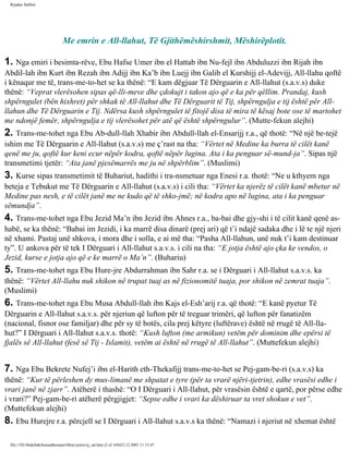 Rijadus Salihin 
Me emrin e All-llahut, Të Gjithëmëshirshmit, Mëshirëplotit. 
1. Nga emiri i besimta­rëve, 
Ebu Hafse Umer ibn el Hattab ibn Nu­fejl 
ibn Abduluzzi ibn Rijah ibn 
Abdil-lah ibn Kurt ibn Rezah ibn Adijj ibn Ka’b ibn Luejj ibn Galib el Kurshijj el-Adevijj, All-llahu qoftë 
i kënaqur me të, trans­me­to­het 
se ka thënë: “E kam dëgjuar Të Dërguarin e All-llahut (s.a.v.s) duke 
thënë: “Veprat vlerësohen sipas që­lli­meve 
dhe çdokujt i takon ajo që e ka për qëllim. Prandaj, kush 
shpërngulet (bën hixhret) për shkak të All-llahut dhe Të Dërguarit të Tij, shpërngulja e tij është për All-llahun 
dhe Të Dërguarin e Tij. Ndërsa kush shpërngulet të fitojë disa të mira të kësaj bote ose të martohet 
me ndonjë femër, shpërngulja e tij vlerësohet për atë që është shpërngulur”. (Mutte­fekun 
alejhi) 
2. Trans­me­tohet 
nga Ebu Ab­dull- 
llah Xhabir ibn Abdull-llah el-Ensarijj r.a., që thotë: “Në një be­tejë 
ishim me Të Dërguarin e All-llahut (s.a.v.s) me ç’rast na tha: “Vërtet në Medine ka burra të cilët kanë 
qenë me ju, qoftë kur keni ecur nëpër kodra, qoftë nëpër lugina. Ata i ka penguar së­mund­ja”. 
Sipas një 
transmetimi tjetër: “Ata janë pjesëmarrës me ju në shpërblim”. (Muslimi) 
3. Kurse sipas transmetimit të Buhariut, hadithi i tra­nsmetuar 
nga Enesi r.a. thotë: “Ne u kthyem nga 
beteja e Tebukut me Të Dërguarin e All-llahut (s.a.v.s) i cili tha: “Vërtet ka njerëz të cilët kanë mbetur në 
Medine pas nesh, e të cilët janë me ne kudo që të shko­jmë; 
në kodra apo në lugina, ata i ka penguar 
sëmundja”. 
4. Trans­me­tohet 
nga Ebu Jezid Ma’n ibn Jezid ibn Ahnes r.a., ba­bai 
dhe gjy­shi 
i të cilit kanë qenë as-habë, 
se ka thënë: “Babai im Jezidi, i ka marrë disa dinarë (prej ari) që t’i ndajë sadaka dhe i lë te një njeri 
në xhami. Pastaj unë shkova, i mora dhe i solla, e ai më tha: “Pasha All-llahun, unë nuk t’i kam destinuar 
ty”. U ankova për të tek I Dërguari i All-llahut s.a.v.s. i cili na tha: “E jotja është ajo çka ke vendos, o 
Jezid, kurse e jotja ajo që e ke marrë o Ma’n”. (Buhariu) 
5. Trans­me­tohet 
nga Ebu Hure­jre 
Abdurrahman ibn Sahr r.a. se i Dërguari i All-llahut s.a.v.s. ka 
thënë: “Vërtet All-llahu nuk shikon në trupat tuaj as në fizionomitë tuaja, por shikon në zemrat tuaja”. 
(Muslimi) 
6. Trans­me­tohet 
nga Ebu Musa Abdull-llah ibn Kajs el-Esh’arij r.a. që thotë: “E kanë pyetur Të 
Dërguarin e All-llahut s.a.v.s. për njeriun që lufton për të treguar trimëri, që lufton për fanatizëm 
(nacional, fisnor ose familjar) dhe për sy të botës, cila prej këtyre (luftërave) është në rrugë të All-lla­hut?” 
I Dërguari i All-llahut s.a.v.s. thotë: “Kush lufton (me armikun) vetëm për dominim dhe epërsi të 
fjalës së All-llahut (fesë së Tij - Islamit), vetëm ai është në rrugë të All-llahut”. (Muttefekun alejhi) 
7. Nga Ebu Bekrete Nufej’i ibn el-Harith eth-Thekafijj trans­me­to­het 
se Pej­gam­be­ri 
(s.a.v.s) ka 
thënë: “Kur të përleshen dy mus­limanë 
me shpatat e tyre (për ta vrarë njëri-tjetrin), edhe vrasësi edhe i 
vrari janë në zjarr”. Atëherë i thashë: “O I Dërguari i All-llahut, për vrasësin është e qartë, por përse edhe 
i vrari?” Pej­gam­be­ri 
atëherë përgjigjet: “Sepse edhe i vrari ka dëshiruar ta vret shokun e vet”. 
(Muttefekun alejhi) 
8. Ebu Hurejre r.a. përcjell se I Dërguari i All-llahut s.a.v.s ka thënë: “Namazi i njeriut në xhemat është 
file:///D|/Abdullah/kurandhesunet/libra/vjetra/rij_sal.htm (2 of 169)23.12.2003 11:15:47 
 