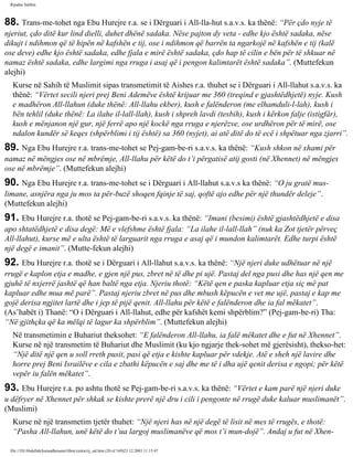 Rijadus Salihin 
88. Trans­me­tohet 
nga Ebu Hurejre r.a. se i Dërguari i All-lla­hut 
s.a.v.s. ka thënë: “Për çdo nyje të 
njeriut, çdo ditë kur lind dielli, duhet dhënë sadaka. Nëse pajton dy veta - edhe kjo është sadaka, nëse 
dikujt i ndihmon që të hipën në kafshën e tij, ose i ndihmon që barrën ta ngarkojë në kafshën e tij (kalë 
ose deve) edhe kjo është sadaka, edhe fjala e mirë është sadaka, çdo hap të cilin e bën për të shkuar në 
namaz është sadaka, edhe largimi nga rruga i asaj që i pengon kalimtarët është sadaka”. (Muttefekun 
alejhi) 
Kurse në Sahih të Muslimit sipas transmetimit të Aishes r.a. thuhet se i Dërguari i All-llahut s.a.v.s. ka 
thënë: “Vërtet secili njeri prej Beni Ademëve është krijuar me 360 (treqind e gjashtëdhjetë) nyje. Kush 
e madhëron All-llahun (duke thënë: All-llahu ekber), kush e falënderon (me elhamduli-l-lah), kush i 
bën tehlil (duke thënë: La ilahe il-lall-llah), kush i shpreh lavdi (tesbih), kush i kërkon falje (istigfâr), 
kush e mënjanon një gur, një ferrë apo një kockë nga rruga e njerëzve, ose urdhëron për të mirë, ose 
ndalon kundër së keqes (shpërblimi i tij është) sa 360 (nyjet), ai atë ditë do të ecë i shpëtuar nga zjarri”. 
89. Nga Ebu Hurejre r.a. trans­me­tohet 
se Pej­gam­be­ri 
s.a.v.s. ka thënë: “Kush shkon në xhami për 
namaz në mëngjes ose në mbrëmje, All-llahu për këtë do t’i përgatisë atij gosti (në Xhennet) në mëngjes 
ose në mbrëmje”. (Muttefekun alejhi) 
90. Nga Ebu Hurejre r.a. trans­me­tohet 
se i Dërguari i All-llahut s.a.v.s ka thënë: “O ju gratë mus­limane, 
asnjëra nga ju mos ta për­buzë 
shoqen fqinje të saj, qoftë ajo edhe për një thundër deleje”. 
(Muttefekun alejhi) 
91. Ebu Hurejre r.a. thotë se Pej­gam­be­ri 
s.a.v.s. ka thënë: “Imani (besimi) është gjashtëdhjetë e disa 
apo shtatëdhjetë e disa degë: Më e vlefshme është fjala: “La ilahe il-lall-llah” (nuk ka Zot tjetër përveç 
All-llahut), kurse më e ulta është të larguarit nga rruga e asaj që i mundon kalimtarët. Edhe turpi është 
një degë e imanit”. (Mutte­fekun 
alejhi) 
92. Ebu Hurejre r.a. thotë se i Dërguari i All-llahut s.a.v.s. ka thënë: “Një njeri duke udhëtuar në një 
rrugë e kaplon etja e madhe, e gjen një pus, zbret në të dhe pi ujë. Pastaj del nga pusi dhe has një qen me 
gjuhë të nxjerrë jashtë që han baltë nga etja. Njeriu thotë: “Këtë qen e paska kapluar etja siç më pat 
kapluar edhe mua më parë”. Pastaj njeriu zbret në pus dhe mbush këpucën e vet me ujë, pastaj e kap me 
gojë derisa ngjitet lartë dhe i jep të pijë qenit. All-llahu për këtë e falënderon dhe ia fal mëkatet”. 
(As’habët i) Thanë: “O i Dërguari i All-llahut, edhe për kafshët kemi shpërblim?” (Pej­gam­be­ri) 
Tha: 
“Në gjithçka që ka mëlqi të lagur ka shpërblim”. (Muttefekun alejhi) 
Në transmetimin e Buhariut theksohet: “E falënderon All-llahu, ia falë mëkatet dhe e fut në Xhennet”. 
Kurse në një transmetim të Buhariut dhe Muslimit (ku kjo ngjarje thek­sohet 
më gjerësisht), thekso­het: 
“Një ditë një qen u soll rreth pusit, pasi që etja e kishte kapluar për vdekje. Atë e sheh një lavire dhe 
horre prej Beni Israilëve e cila e zbathi këpucën e saj dhe me të i dha ujë qenit derisa e ngopi; për këtë 
vepër iu falën mëkatet”. 
93. Ebu Hurejre r.a. po ashtu thotë se Pej­gam­be­ri 
s.a.v.s. ka thënë: “Vërtet e kam parë një njeri duke 
u dëfryer në Xhennet për shkak se kishte prerë një dru i cili i pengonte në rrugë duke kaluar muslimanët”. 
(Muslimi) 
Kurse në një transmetim tjetër thuhet: “Një njeri has në një degë të lisit në mes të rrugës, e thotë: 
“Pasha All-llahun, unë këtë do t’ua largoj muslimanëve që mos t’i mun­dojë”. 
Andaj u fut në Xhen­file:/// 
D|/Abdullah/kurandhesunet/libra/vjetra/rij_sal.htm (20 of 169)23.12.2003 11:15:47 
 