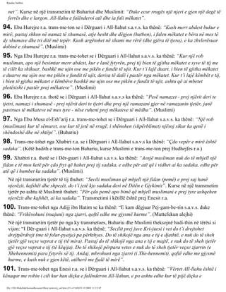 Rijadus Salihin 
net”. Kurse në një transmetim të Buhariut dhe Muslimit: “Duke ecur rrugës një njeri e gjen një degë të 
ferrës dhe e largon. All-llahu e falënderoi atë dhe ia fali mëkatet”. 
94. Ebu Hurejre r.a. trans­me­ton 
se i Dërguari i All-llahut s.a.v.s. ka thënë: “Kush merr abdest bukur e 
mirë, pastaj shkon në namaz të xhumasë, atje hesht dhe dëgjon (hutben), i falen mëkatet e bëra në mes të 
dy xhumave dhe tri ditë më tepër. Kush argëtohet në xhami me rërë (dhe gjëra të tjera), e ka zhvlerësuar 
dobinë e xhumasë”. (Muslimi) 
95. Nga Ebu Hurejre r.a. trans­me­tohet 
se i Dërguari i All-llahut s.a.v.s. ka thënë: “Kur një rob 
musliman, apo një besimtar merr abdest, kur e lanë fytyrën, prej tij bien të gjitha mëkatet e syve të tij me 
të cilët ka shikuar, bashkë me ujin ose me pikën e fundit të ujit. Kur t’i lajë duart, i bien të gjitha mëkatet 
e duarve me ujin ose me pikën e fundit të ujit, derisa të dalë i pastër nga mëkatet. Kur t’i lajë këmbët e tij, 
i bien të gjitha mëkatet e këmbëve bashkë me ujin ose me pikën e fundit të ujit, ashtu që ai mbetet 
plotësisht i pastër prej mëkateve”. (Muslimi) 
96. Ebu Hurejre r.a. thotë se i Dërguari i All-llahut s.a.v.s ka thënë: “Pesë namazet - prej njërit deri te 
tjetri, namazi i xhumasë - prej njërit deri te tjetri dhe prej një ramazani gjer në ramazanin tjetër, janë 
pastrues të mëkateve në mes tyre - nëse ruheni prej mëkateve të mëdha”. (Muslimi) 
97. Nga Ebu Musa el-Esh’arij r.a. trans­me­tohet 
se i Dërguari i All-llahut s.a.v.s. ka thënë: “Një rob 
(musliman) kur të sëmuret, ose kur të jetë në rrugë, i shënohen (shpërblimet) njësoj sikur ka qenë i 
shëndoshë dhe në shtëpi”. (Buhariu) 
98. Trans­me­tohet 
nga Xhabiri r.a. se i Dërguari i All-llahut s.a.v.s ka thënë: “Çdo vepër e mirë është 
sadaka”. (Këtë hadith e trans­me­ton 
Buhariu, kurse Muslimi e trans­me­ton 
prej Hudhejfes r.a.) 
99. Xhabiri r.a. thotë se i Dër­guari 
i All-llahut s.a.v.s. ka thënë: “Asnjë musliman nuk do të mbjell një 
fidan e të mos ketë për çdo fryt që hahet prej tij sadaka, e edhe për atë që i vidhet ai ka sadaka, edhe për 
atë që i humbet ka sadaka”. (Muslimi) 
Në një transmetim tjetër të tij thuhet: “Secili musliman që mbjell një fidan (pemë) e prej saj hanë 
njerëzit, kafshët dhe shpezët, do t’i jetë kjo sadaka deri në Ditën e Gjykimit”. Kurse në një transmetim 
tjetër po ashtu të Muslimit thuhet: “Për çdo pemë apo bimë që mbjell muslimani e prej tyre ushqehen 
njerëzit dhe kafshët, ai ka sadaka”. Transmetimi i këtillë është prej Enesit r.a. 
100. Trans­me­tohet 
nga Adijj ibn Hatim se ka thënë: “E kam dëgjuar Pej­gam­be­rin 
s.a.v.s. duke 
thënë: “Frikësohuni (ruajuni) nga zjarri, qoftë edhe me gjysmë hurme”. (Muttefekun alejhi) 
Në një transmetim tjetër po nga ky transmetues, Buhariu dhe Muslimi theksojnë hadi­thin 
në tërësi si 
vijon: “I Dër­guari 
i All-llahut s.a.v.s. ka thënë: “Secilit prej juve Kri­juesi 
i vet do t’i drejtohet 
drejtpërdrejt (me të folur-pyetje) pa përkthyes. Do të shikojë nga ana e tij e djathtë, e nuk do të sheh 
tjetër gjë veçse veprat e tij (të mira). Pastaj do të shikojë nga ana e tij e majtë, e nuk do të sheh tjetër 
gjë veçse veprat e tij (të këqija). Do të shikojë përpara vetes e nuk do të sheh tjetër veçse zjarrin (e 
Xhehennemit) para fytyrës së tij. Andaj, mbrohuni nga zjarri (i Xhe­hennemit), 
qoftë edhe me gjysmë 
hurme, e kush nuk e gjen këtë, atëherë me fjalë të mirë”. 
101. Trans­me­tohet 
nga Enesi r.a. se i Dërguari i All-llahut s.a.v.s. ka thënë: “Vërtet All-llahu është i 
kënaqur me robin i cili kur han diçka e falënderon All-llahun, e po ashtu edhe kur të pijë diçka e 
file:///D|/Abdullah/kurandhesunet/libra/vjetra/rij_sal.htm (21 of 169)23.12.2003 11:15:47 
 