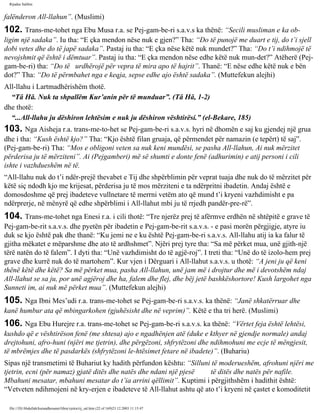 Rijadus Salihin 
falënderon All-llahun”. (Muslimi) 
102. Trans­me­tohet 
nga Ebu Musa r.a. se Pej­gam­be­ri 
s.a.v.s ka thënë: “Secili musliman e ka ob­ligim 
një sadaka”. Iu tha: “E çka mendon nëse nuk e gjen?” Tha: “Do të punojë me duart e tij, do t’i sjell 
dobi vetes dhe do të japë sadaka”. Pastaj iu tha: “E çka nëse këtë nuk mundet?” Tha: “Do t’i ndihmojë të 
nevojshmit që është i dëmtuar”. Pastaj iu tha: “E çka mendon nëse edhe këtë nuk mun­det?” 
Atëherë (Pej­gam­be­ri) 
tha: “Do të urdhërojë për vepra të mira apo të hajrit”. Thanë: “E nëse edhe këtë nuk e bën 
dot?” Tha: “Do të përmbahet nga e keqja, sepse edhe ajo është sadaka”. (Muttefekun alejhi) 
All-llahu i Lartmadhërishëm thotë. 
“Tâ Hâ. Nuk ta shpallëm Kur’anin për të munduar”. (Tâ Hâ, 1-2) 
dhe thotë: 
“...All-llahu ju dëshiron lehtësim e nuk ju dëshiron vështirësi.” (el-Bekare, 185) 
103. Nga Aisheja r.a. trans­me­to­het 
se Pej­gam­be­ri 
s.a.v.s. hyri në dhomën e saj ku gjendej një grua 
dhe i tha: “Kush është kjo?” Tha: “Kjo është filan gruaja, që përmendet për namazin (e tepërt) të saj”. 
(Pej­gam­be­ri) 
Tha: “Mos e obligoni veten sa nuk keni mundësi, se pasha All-llahun, Ai nuk mërzitet 
përderisa ju të mërziteni”. Ai (Pejgamberi) më së shumti e donte fenë (adhurimin) e atij personi i cili 
ishte i vazhdueshëm në të. 
“All-llahu nuk do t’i ndër­prejë 
thevabet e Tij dhe shpërblimin për veprat tuaja dhe nuk do të mërzitet për 
këtë siç ndodh kjo me krijesat, përderisa ju të mos mërziteni e ta ndërpritni ibadetin. Andaj është e 
domosdoshme që prej ibadeteve vullnetare të merrni vetëm ato që mund t’i kryeni vazhdimisht e pa 
ndërprerje, në mënyrë që edhe shpërblimi i All-llahut mbi ju të rrjedh pandër­pre­rë”. 
104. Trans­me­tohet 
nga Enesi r.a. i cili thotë: “Tre njerëz prej të afërmve erdhën në shtëpitë e grave të 
Pej­gam­be­rit 
s.a.v.s. dhe pyetën për ibadetin e Pej­gam­be­rit 
s.a.v.s. - e pasi morën përgjigje, atyre iu 
duk se kjo është pak dhe thanë: “Ku jemi ne e ku është Pej­gam­be­ri 
s.a.v.s. All-llahu atij ia ka falur të 
gjitha mëkatet e mëparshme dhe ato të ardhshmet”. Njëri prej tyre tha: “Sa më përket mua, unë gjith­një 
tërë natën do të falem”. I dyti tha: “Unë vazhdimisht do të agjë­roj”. 
I treti tha: “Unë do të izolo­hem 
prej 
grave dhe kurrë nuk do të martohem”. Kur vjen i Dërguari i All-llahut s.a.v.s. u thotë: “A jeni ju që keni 
thënë këtë dhe këtë? Sa më përket mua, pasha All-llahun, unë jam më i drojtur dhe më i devotshëm ndaj 
All-llahut se sa ju, por unë agjëroj dhe ha, falem dhe flej, dhe bëj jetë bashkëshortore! Kush largohet nga 
Sunneti im, ai nuk më përket mua”. (Muttefekun alejhi) 
105. Nga Ibni Mes’udi r.a. trans­me­tohet 
se Pej­gam­be­ri 
s.a.v.s. ka thënë: “Janë shkatërruar dhe 
kanë humbur ata që mbingarkohen (gjuhësisht dhe në veprim)”. Këtë e tha tri herë. (Muslimi) 
106. Nga Ebu Hurejre r.a. trans­me­tohet 
se Pej­gam­be­ri 
s.a.v.s. ka thënë: “Vërtet feja është lehtësi, 
kushdo që e vështirëson fenë (me shtesa) ajo e ngadhënjen atë (duke e kthyer në gjendje normale) andaj 
drejtohuni, afro­huni 
(njëri me tjetrin), dhe përgëzoni, shfrytëzoni dhe ndihmohuni me ecje të mëngjesit, 
të mbrëmjes dhe të pasdarkës (shfrytëzoni le­htësimet 
fetare në ibadete)”. (Buhariu) 
Sipas një transmetimi të Buhariut ky hadith përfundon kështu: “Silluni të moderueshëm, afrohuni njëri me 
tjetrin, ecni (për namaz) gjatë ditës dhe natës dhe ndani një pjesë të ditës dhe natës për nafile. 
Mbahuni mesatar, mbahuni mesatar do t’ia arrini qëllimit”. Kuptimi i përgjithshëm i hadithit është: 
“Vetveten ndihmojeni në kry­erjen 
e ibadeteve të All-llahut ashtu që ato t’i kryeni në çastet e komoditetit 
file:///D|/Abdullah/kurandhesunet/libra/vjetra/rij_sal.htm (22 of 169)23.12.2003 11:15:47 
 