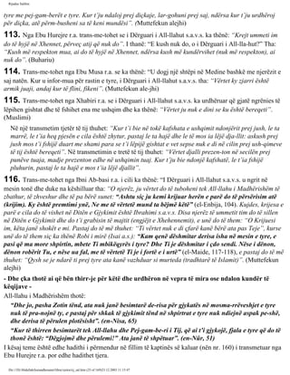 Rijadus Salihin 
tyre me pej­gam­berët 
e tyre. Kur t’ju ndaloj prej diçkaje, lar­gohuni 
prej saj, ndërsa kur t’ju urdhëroj 
për diçka, atë përm­busheni 
sa të keni mundësi”. (Muttefekun alejhi) 
113. Nga Ebu Hurejre r.a. trans­me­tohet 
se i Dërguari i All-llahut s.a.v.s. ka thënë: “Krejt ummeti im 
do të hyjë në Xhennet, përveç atij që nuk do”. I thanë: “E kush nuk do, o i Dërguari i All-lla­hut?” 
Tha: 
“Kush më respekton mua, ai do të hyjë në Xhennet, ndërsa kush më kundërvihet (nuk më respekton), ai 
nuk do”. (Buhariu) 
114. Trans­me­tohet 
nga Ebu Musa r.a. se ka thënë: “U dogj një shtëpi në Medine bashkë me njerëzit e 
saj natën. Kur u infor­mua 
për rastin e tyre, i Dërguari i All-llahut s.a.v.s. tha: “Vërtet ky zjarri është 
armik juaji, andaj kur të flini, fikeni”. (Muttefekun ale­jhi) 
115. Trans­me­tohet 
nga Xhabiri r.a. se i Dërguari i All-llahut s.a.v.s. ka urdhëruar që gjatë ngrënies të 
lëpihen gishtat dhe të fshihet ena me ushqim dhe ka thënë: “Vërtet ju nuk e dini se ku është bereqeti”. 
(Muslimi) 
Në një transmetim tjetër të tij thuhet: “Kur t’i bie në tokë kafshata e ushqimit ndonjërit prej jush, le ta 
marrë, le t’ia heq pjesën e cila është zhytur, pastaj le ta hajë dhe le të mos ia lëjë dja­llit: 
askush prej 
jush mos t’i fshijë duart me shami para se t’i lëpijë gishtat e vet sepse nuk e di në cilin prej ush­qimeve 
të tij është bereqeti”. Në transmetimin e tretë të tij thuhet: “Vërtet djalli prezen­ton 
në secilën prej 
punëve tuaja, madje prezenton edhe në ushqimin tuaj. Kur t’ju bie ndonjë kafshatë, le t’ia fshijë 
pluhurin, pastaj le ta hajë e mos t’ia lëjë djallit”. 
116. Trans­me­tohet 
nga Ibni Ab­basi 
r.a. i cili ka thënë: “I Dërguari i All-llahut s.a.v.s. u ngrit në 
mesin tonë dhe duke na këshilluar tha: “O njerëz, ju vërtet do të tuboheni tek All-llahu i Madhërishëm të 
zbathur, të zhveshur dhe të pa bërë sunet: “Ashtu siç ju kemi krijuar herën e parë do të përsërisim atë 
(krijim). Ky është premtimi ynë, Ne me të vërtetë mund ta bëjmë këtë” (el-Enbija, 104). Kujdes, krijesa e 
parë e cila do të vishet në Ditën e Gjykimit është Ibrahimi s.a.v.s. Disa njerëz të ummetit tim do të sillen 
në Ditën e Gjykimit dhe do t’i grabisin të majtit (engjëjt e Xhehennemit), e unë do të them: “O Krijuesi 
im, këta janë shokët e mi. Pastaj do të më thuhet: “Ti vërtet nuk e di çfarë kanë bërë ata pas Teje”, kurse 
unë do të them siç ka thënë Robi i mirë (Isai a.s.): “Kam qenë dëshmitar derisa isha në mesin e tyre, e 
pasi që ma more shpirtin, mbete Ti mbikëqyrës i tyre? Dhe Ti je dëshmitar i çdo sendi. Nëse i dënon, 
dënon robërit Tu, e nëse ua fal, me të vërtetë Ti je i fortë e i urtë” (el-Maide, 117-118), e pastaj do të më 
thuhet: “Qysh se je ndarë ti prej tyre ata kanë vazhduar si murteda (tradhtarë të Islamit)”. (Muttefekun 
alejhi) 
- Dhe çka thotë ai që bën thirr­je 
për këtë dhe urdhëron në vepra të mira ose ndalon kundër të 
këqijave - 
All-llahu i Madhërishëm thotë: 
“Dhe jo, pasha Zotin tënd, ata nuk janë besimtarë de­risa 
për gjykatës në mosma­rrëveshjet 
e tyre 
nuk të pra­nojnë 
ty, e pastaj për shkak të gjykimit tënd në shpirtrat e tyre nuk ndiejnë aspak pe­shë, 
dhe derisa të përulen plotësisht”. (en-Nisa, 65) 
“Kur të thirren besimtarët tek All-llahu dhe Pej­gam­be­ri 
i Tij, që ai t’i gjykojë, fjala e tyre që do të 
thonë është: “Dëgjojmë dhe përulemi!” Ata janë të shpëtuar”. (en-Nûr, 51) 
I kësaj teme është edhe hadithi i përmendur në fillim të kaptinës së kaluar (nën nr. 160) i transmetuar nga 
Ebu Hurejre r.a. por edhe hadithet tjera. 
file:///D|/Abdullah/kurandhesunet/libra/vjetra/rij_sal.htm (25 of 169)23.12.2003 11:15:47 
 