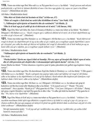Rijadus Salihin 
119. Trans­me­tohet 
nga Ibni Mes-udi r.a. se Pej­gam­be­ri 
s.a.v.s. ka thënë: “Asnjë person nuk mbytet 
padrejtësisht, e që birit të Ademit (Kabilit) të mos i bie hise nga gjaku i tij, sepse ai i pari e ka filluar 
vrasjen”. (Muttefekun ale­jhi) 
All-llahu i Madhërishëm thotë: 
“Dhe thirr në Zotin tënd (në besimin në Zot)” (el-Ka­sas, 
87) 
“Thirr në rrugën e Zotit tënd me urtësi dhe këshillime të mira.” (en-Nahl, 125) 
“...Ndihmojeni njëri-tjetrin në bamirësi dhe de­votshmëri.” 
(el-Maide, 2) 
“Dhe le të ketë nga ju të atillë që do të thërrasin në të mirë.” (Ali Imran, 104) 
120. Nga Ebu Mes’ud Ukbe ibn Amr el-Ensarij el-Bedrij r.a. trans­me­tohet 
se ka thënë: “Ka thënë i 
Dërguari i All-llahut s.a.v.s.: “Kush i tregon apo e udhëzon dikënd në të mirë, do të ketë shpërblimin aq 
sa edhe ai që e kryen atë”. (Muslimi) 
121. Trans­me­tohet 
nga Ebu Hurejre r.a. se i Dërguari i All-lla­hut 
s.a.v.s. ka thënë: “Kush thërret në 
rrugë të drejtë, ka shpërblim për të aq sa ka edhe ai që e ndjek, pa u zvogëluar aspak shpërblimi i atyre 
që e kryejnë, por edhe ku­shdo 
që thërret në lajthitje (në rrugë të shtrembër) do të ketë mëkat po aq sa 
kanë edhe ata që e ndjekin, pa u zvogëluar aspak mëkati i tyre”. (Muslimi) 
All-llahu i Madhërishëm thotë: 
“Ndihmojeni njëri-tjetrin në bamirësi dhe de­votshmëri.” 
(el-Maide, 2) 
Dhe thotë: 
“Pasha kohën! Njeriu me siguri është në humbje. Për­veç 
atyre që besojnë dhe bëjnë vepra të mira 
dhe të cilët porosisin për drejtësi dhe i rekomandojnë njëri-tjetrit durim”. (el-Asr, 1-3) 
Imam Shafiu ka thënë: “Vërtet shumica e njerëzve janë të paku­jdesshëm 
(në gaflet) nga kuptimi i kësaj 
sureje”. 
122. Trans­me­tohet 
nga Ebu Ab­durrahman 
Zejd ibn Halid el-Xhuhnij r.a. i cili ka thënë: “I Dër­guari 
i 
All-llahut s.a.v.s. ka thënë: “Kush e përgatit (me pajisje lufta­rake) 
një luftëtar në rrugë të All-llahut, 
edhe ai ka luftuar (e ka shpërblimin si të atij që ka luftuar). Kush mbetet dhe kujdeset për familjen e një 
luftëtari duke i bërë mirë, edhe ai ka luftuar”. (Muttefekun alejhi) 
123. Trans­me­tohet 
nga Ibni Ab­basi 
r.a. se i Dërguari i All-llahut s.a.v.s. ka takuar një grup të 
kalorësve në Revha (vend afër Medines) dhe u ka thënë: “Cili popull jeni ju?” Thanë: “Ne jemi 
muslimanë”. Ata e pyetën: “Kush je ti?” (Pej­gam­be­ri) 
Tha: “Unë jam i Dërguari i All-llahut”. Pastaj 
një grua e ngriti fëmijën e saj kah Pej­gam­be­ri 
dhe i tha: “A edhe për këtë ka haxhxh?” Pej­gam­be­ri 
tha: “Po, kurse ti ke shpërblim”. (Muslimi) 
124. Nga Ebu Musa el-Esh’arij r.a. trans­me­tohet 
se Pej­gam­be­ri 
s.a.v.s. ka thënë: “Arkëtari i be­sueshëm 
musliman është njëri nga dhënësit e zeqatit (vlera e tij është si e atij që e jep v.k.) po qe se e 
zbaton urdhrin dhe jep apo paguan në mënyrë të plotë me gjithë dëshirë duke ia dorëzuar atij për të cilin 
është urdhruar”. (Muttefekun alejhi) 
Në një transmetim tjetër: ”I cili jep atë që i urdhërohet, mu ashtu siç i urdhërohet, po ashtu është 
bamirës (mutesad­dik)”. 
All-llahu i Madhërishëm thotë: 
file:///D|/Abdullah/kurandhesunet/libra/vjetra/rij_sal.htm (27 of 169)23.12.2003 11:15:47 
 