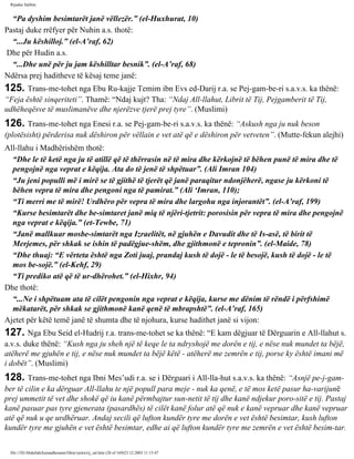 Rijadus Salihin 
“Pa dyshim besimtarët janë vëllezër.” (el-Huxhurat, 10) 
Pastaj duke rrëfyer për Nuhin a.s. thotë: 
“...Ju këshilloj.” (el-A’raf, 62) 
Dhe për Hudin a.s. 
“...Dhe unë për ju jam këshilltar besnik”. (el-A’raf, 68) 
Ndërsa prej haditheve të kësaj teme janë: 
125. Trans­me­tohet 
nga Ebu Ru­kajje 
Temim ibn Evs ed-Darij r.a. se Pej­gam­be­ri 
s.a.v.s. ka thënë: 
“Feja është sinqeriteti”. Thamë: “Ndaj kujt? Tha: “Ndaj All-llahut, Librit të Tij, Pejgamberit të Tij, 
udhëheqësve të muslimanëve dhe njerëzve tjerë prej tyre”. (Muslimi) 
126. Trans­me­tohet 
nga Enesi r.a. se Pej­gam­be­ri 
s.a.v.s. ka thënë: “Askush nga ju nuk beson 
(plotësisht) përderisa nuk dëshiron për vëllain e vet atë që e dëshiron për vetveten”. (Mutte­fekun 
alejhi) 
All-llahu i Madhërishëm thotë: 
“Dhe le të ketë nga ju të atillë që të thërrasin në të mira dhe kërkojnë të bëhen punë të mira dhe të 
pengojnë nga veprat e këqija. Ata do të jenë të shpëtuar”. (Ali Imran 104) 
“Ju jeni populli më i mirë se të gjithë të tjerët që janë paraqitur ndonjëherë, ngase ju kërkoni të 
bëhen vepra të mira dhe pengoni nga të pamirat.” (Ali ‘Imran, 110); 
“Ti merri me të mirë! Urdhëro për vepra të mira dhe largohu nga injorantët”. (el-A’raf, 199) 
“Kurse besimtarët dhe be­simtaret 
janë miq të njëri-tjetrit: porosisin për vepra të mira dhe pengojnë 
nga veprat e këqija.” (et-Tewbe, 71) 
“Janë mallkuar mosbe­simtarët 
nga Izraelitët, në gjuhën e Davudit dhe të Is­asë, 
të birit të 
Merjemes, për shkak se ishin të padëgjue­shëm, 
dhe gjithmonë e tepronin”. (el-Maide, 78) 
“Dhe thuaj: “E vërteta është nga Zoti juaj, prandaj kush të dojë - le të besojë, kush të dojë - le të 
mos be­sojë.” 
(el-Kehf, 29) 
“Ti prediko atë që të ur­dhërohet.” 
(el-Hixhr, 94) 
Dhe thotë: 
“...Ne i shpëtuam ata të cilët pengonin nga veprat e këqija, kurse me dënim të rëndë i përfshimë 
mëkatarët, për shkak se gjithmonë kanë qenë të mbrapshtë”. (el-A’raf, 165) 
Ajetet për këtë temë janë të shumta dhe të njohura, kurse hadithet janë si vijon: 
127. Nga Ebu Seid el-Hudrij r.a. trans­me­tohet 
se ka thënë: “E kam dëgjuar të Dërguarin e All-llahut s. 
a.v.s. duke thënë: “Kush nga ju sheh një të keqe le ta ndryshojë me dorën e tij, e nëse nuk mundet ta bëjë, 
atëherë me gjuhën e tij, e nëse nuk mundet ta bëjë këtë - atëherë me zemrën e tij, porse ky është imani më 
i dobët”. (Muslimi) 
128. Trans­me­tohet 
nga Ibni Mes’udi r.a. se i Dërguari i All-lla­hut 
s.a.v.s. ka thënë: “Asnjë pe­j­gam­ber 
të cilin e ka dërguar All-llahu te një popull para meje - nuk ka qenë, e të mos ketë pasur ha­varijunë 
prej ummetit të vet dhe shokë që iu kanë përmbajtur sun­netit 
të tij dhe kanë ndjekur poro­sitë 
e tij. Pastaj 
kanë pasuar pas tyre gjenerata (pasardhës) të cilët kanë folur atë që nuk e kanë vepruar dhe kanë vepruar 
atë që nuk u qe urdhëruar. Andaj secili që lufton kundër tyre me dorën e vet është besimtar, kush lufton 
kundër tyre me gjuhën e vet është besimtar, edhe ai që lufton kundër tyre me zemrën e vet është besim­tar. 
file:///D|/Abdullah/kurandhesunet/libra/vjetra/rij_sal.htm (28 of 169)23.12.2003 11:15:47 
 