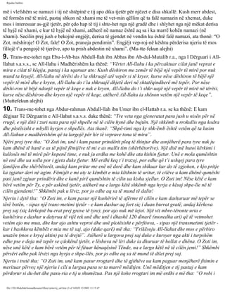 Rijadus Salihin 
më i vlefshëm se namazi i tij në shtëpinë e tij apo diku tjetër për njëzet e disa shkallë. Kush merr abdest, 
në formën më të mirë, pastaj shkon në xhami me të vet­min 
qëllim që ta falë namazin në xhemat, duke 
mos i interesuar as­gjë 
tjetër, për çdo hap të tij i shto­het 
nga një gradë dhe i shlyhet nga një mëkat derisa 
të hyjë në xhami, e kur të hyjë në xhami, atëherë në namaz është aq sa i ka marrë kohën namazi (në 
xhami). Secilin prej jush e bekojnë engjëjt, derisa të gjendet në vendin ku është falë namazi, ata thonë: “O 
Zot, mëshiroje! O Zot, fale! O Zot, pranoja pendimin”. Engjëjt vep­roj­në 
kështu përderisa njeriu të mos 
fillojë t’u pengojë të tjerëve, apo ta prish abdestin në xhami”. (Mu­tte­fekun 
alejhi) 
9. Trans­me­tohet 
nga Ebu-l-Ab­bas 
Abdull-llah ibn Abbas ibn Ab­dul- 
Mutalib r.a., nga I Dërguari i All-llahut 
s.a.v.s., se All-llahu i Madhërishëm ka thënë: “Vërtet All-llahu i ka përcaktuar cilat janë veprat e 
mira e cilat të këqija, pastaj i ka sqaruar ato: Kush dëshiron me zemër të bëjë një vepër të mirë por nuk 
mund ta kryejë, All-llahu në tërësi do t’ia shkruajë atë vepër si të kryer, kurse nëse dëshiron të bëjë një 
vepër të mirë dhe e kryen, All-llahu do t’ia shkruajë dhjetë deri në shtatëqindherë më tepër. Por nëse 
dëshi­ron 
të bëjë ndonjë vepër të keqe e nuk e kryen, All-llahu do t’i shkr­uajë 
një vepër të mirë në tërësi, 
kurse nëse dëshiron dhe kryen një vepër të keqe, atëherë All-llahu ia shënon vetëm një vepër të keqe”. 
(Muttefekun alejhi) 
10. Trans­me­tohet 
nga Abdur­rahman 
Abdull-llah ibn Umer ibn el-Hattab r.a. se ka thënë: E kam 
dëgjuar Të Dërguarin e All-llahut s.a.v.s. duke thënë: “Tre veta nga gjeneratat para jush u nisën për në 
rrugë, e një ditë i zuri nata para një shpelle në të cilën hynë dhe bujtën. Një shkëmb u rrokullis nga kodra 
dhe plotësisht e mbylli hyrjen e shpellës. Ata thanë: “Shpë­timi 
nga ky shk­ëmb 
është vetëm që ta lusim 
All-llahun e madhërishëm që ta largojë për hir të veprave tona të mira”. 
Njëri prej tyre tha: “O Zoti im, unë i kam pasur prindërit pleq të thinjur dhe asnjëherë para tyre nuk ju 
kam dhënë të hanë e as të pijnë fëmijëve të mi e as mallit tim (shërbëtorëve). Një ditë më hutoi kërkimi i 
kullosës më të mirë për kopenë time, e nuk ju erdha me kohë dhe ata kishin fjetur. Unë e mola qumështin 
në enë dhe ua solla por i gjeta duke fjetur. Më erdhi keq t’i trazoj, por edhe që t’i ushqej para tyre 
familjen dhe shërbëtorët, andaj kam pritur me enë në dorë dhe kam shikuar kur do të zgjohen, e kjo pritje 
ka zgjatur deri në agim. Fëmijët e mi aty te këmbët e mia klithnin të uritur, të cilëve u kam dhënë qumësht 
pasi janë zgjuar prindërit dhe e kanë pirë qumështin të cilin ua kisha sjellur. O Zoti im! Nëse këtë e kam 
bërë vetëm për Ty, e për askënd tjetër, atëherë na e largo këtë shkëmb nga hyrja e kësaj shpe­lle 
në të 
cilën gjendemi!” Shkëmbi pak u lëviz, por jo edhe aq sa të mund të dalin! 
Njeriu i dytë tha: “O Zoti im, e kam pasur një kushërirë të afërme të cilën e kam dashuruar më tepër se 
tërë botën, - sipas një trans­metimi 
tjetër - e kam dashur aq fort siç i duan burrat gratë, andaj kërkova 
prej saj (siç kërkojnë bu­rrat 
prej grave të tyre), por ajo nuk më lejoi. Një vit mbre­tëronte 
uria e 
kushërira e dashur u detyrua të vijë tek unë dhe unë i dhashë 120 dinarë (monedha ari) që të vetmohet 
vetëm ajo me mua, dhe kur ajo ashtu veproi dhe unë plotësisht e përfitova, - sipas një transmetimi tjetër - 
kur i bashkova këmbët e mia me të saj, ajo (duke qarë) më tha: “Frikësoju All-llahut dhe mos e përbiro 
unazën (mos e kryej aktin) pa të drejtë”. Atëherë u largova prej saj duke e kursyer nga akti i turpshëm 
edhe pse e doja më tepër se çdokënd tjetër, e lëshova në liri duke ia dhuruar të hollat e dhëna. O Zoti im, 
nëse unë këtë e kam bërë vetëm për të fituar kënaqësinë Tënde, na e largo këtë në të cilën jemi!” Shkëmbi 
përsëri edhe pak lëvizi nga hyrja e shpe­llës, 
por jo edhe aq sa të mund të dilet prej saj. 
Njeriu i tretë tha: “O Zoti im, unë kam pasur rrogtarë dhe të gjithëve ua kam paguar menjëherë fitimin e 
merituar përveç një njeriu i cili u largua para se ta marrë mëditjen. Unë mëditjen e tij pastaj e kam 
përdorur si du­het 
dhe pasu­ria 
e tij u shumëzua. Pas një kohe rrogtari im më erdhi e më tha: “O robi i 
file:///D|/Abdullah/kurandhesunet/libra/vjetra/rij_sal.htm (3 of 169)23.12.2003 11:15:47 
 