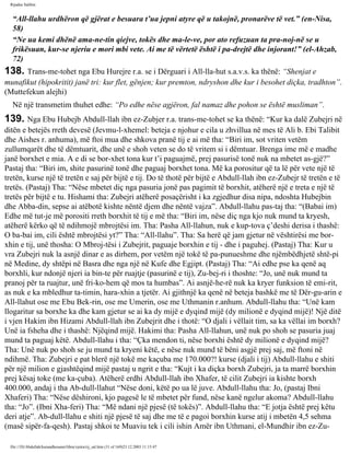 Rijadus Salihin 
“All-llahu urdhëron që gjërat e besuara t’ua jepni atyre që u takojnë, pronarëve të vet.” (en-Nisa, 
58) 
“Ne ua kemi dhënë ama­ne­tin 
qiejve, tokës dhe ma­le­ve, 
por ato refuzuan ta pra­noj­në 
se u 
frikësuan, kur­se 
njeriu e mori mbi vete. Ai me të vërtetë është i pa­drejtë 
dhe injorant!” (el-Ahzab, 
72) 
138. Trans­me­tohet 
nga Ebu Hurejre r.a. se i Dërguari i All-lla­hut 
s.a.v.s. ka thënë: “Shenjat e 
munafikut (hipokritit) janë tri: kur flet, gënjen; kur premton, ndryshon dhe kur i besohet diçka, tradhton”. 
(Muttefekun alejhi) 
Në një transmetim thuhet edhe: “Po edhe nëse agjëron, fal namaz dhe pohon se është musliman”. 
139. Nga Ebu Hubejb Abdull-llah ibn ez-Zubjer r.a. trans­me­tohet 
se ka thënë: “Kur ka dalë Zubejri në 
ditën e betejës rreth devesë (Jevmu-l-xhemel: beteja e njohur e cila u zhvillua në mes të Ali b. Ebi Talibit 
dhe Aishes r. anhuma), më ftoi mua dhe shkova pranë tij e ai më tha: “Biri im, sot vriten vetëm 
zullumqarët dhe të dëmtuarit, dhe unë e shoh veten se do të vritem si i dëmtuar. Brenga ime më e madhe 
janë borxhet e mia. A e di se bor­xhet 
tona kur t’i paguajmë, prej pasurisë tonë nuk na mbetet as­gjë?” 
Pastaj tha: “Biri im, shite pasurinë tonë dhe paguaj borxhet tona. Më ka porositur që ta lë për vete një të 
tretën, kurse një të tretën e saj për bijtë e tij. Do të thotë për bijtë e Abdull-llah ibn ez-Zubejr të tretën e të 
tretës. (Pastaj) Tha: “Nëse mbetet diç nga pasuria jonë pas pagimit të borxhit, atëherë një e treta e një të 
tretës për bijtë e tu. Hishami tha: Zubejri atëherë posaçërisht i ka zgjedhur disa nipa, ndoshta Hubejbin 
dhe Abba­din, 
sepse ai atëbotë kishte nëntë djem dhe nëntë vajza”. Abdull-llahu pas­taj 
tha: “(Babai im) 
Edhe më tut­je 
më porositi rreth borxhit të tij e më tha: “Biri im, nëse diç nga kjo nuk mund ta kryesh, 
atëherë kërko që të ndihmojë mbrojtësi im. Tha: Pasha All-llahun, nuk e kup­tova 
ç’deshi derisa i thashë: 
O ba­bai 
im, cili është mbrojtësi yt?” Tha: “All-llahu”. Tha: Sa herë që jam gjetur në vështirësi me bor­xhin 
e tij, unë thosha: O Mbroj­tësi 
i Zubejrit, paguaje borxhin e tij - dhe i paguhej. (Pastaj) Tha: Kur u 
vra Zubejri nuk la asnjë dinar e as dirhem, por vetëm një tokë të pa­punueshme 
dhe njëmbëdhjetë shtë­pi 
në Medine, dy shtëpi në Basra dhe nga një në Kufe dhe Egjipt. (Pastaj) Tha: “Ai edhe pse ka qenë aq 
borxhli, kur ndonjë njeri ia bin­te 
për ruajtje (pasurinë e tij), Zu­bej­ri 
i thoshte: “Jo, unë nuk mund ta 
pranoj për ta ruajtur, unë fri­ko­hem 
që mos ta humbas”. Ai asnjë­he­rë 
nuk ka kryer funksion të emi­rit, 
as nuk e ka mbledhur ta­timin, 
hara­xhin 
a tjetër. Ai gjithnjë ka qenë në beteja bashkë me të Dër­gu­arin 
e 
All-llahut ose me Ebu Bek­rin, 
ose me Umerin, ose me Uthmanin r.anhum. Abdull-llahu tha: “Unë kam 
llogaritur sa borxhe ka dhe kam gjetur se ai ka dy mijë e dyqind mijë (dy milionë e dyqind mijë)! Një ditë 
i vjen Hakim ibn Hizami Abdull-llah ibn Zubejrit dhe i thotë: “O djali i vëllait tim, sa ka vëllai im borxh? 
Unë ia fsheha dhe i thashë: Njëqind mijë. Hakimi tha: Pasha All-llahun, unë nuk po shoh se pasuria juaj 
mund ta paguaj këtë. Abdull-llahu i tha: “Çka mendon ti, nëse borxhi është dy milionë e dyqind mijë? 
Tha: Unë nuk po shoh se ju mund ta kryeni këtë, e nëse nuk mund të bëni asgjë prej saj, më ftoni në 
ndihmë. Tha: Zubejri e pat blerë një tokë me kaçuba me 170.000?! kurse (djali i tij) Abdull-llahu e shiti 
për një milion e gjashtëqind mijë pastaj u ngrit e tha: “Kujt i ka diçka borxh Zubejri, ja ta marrë borxhin 
prej kësaj toke (me ka­çuba). 
Atëherë erdhi Abdull-llah ibn Xhafer, të cilit Zubejri ia kishte borxh 
400.000, andaj i tha Ab­dull- 
llahut “Nëse doni, këtë po ua lë juve. Abdull-llahu tha: Jo, (pastaj Ibni 
Xhaferi) Tha: “Nëse dëshironi, kjo pagesë le të mbetet për fund, nëse kanë ngelur akoma? Abdull-llahu 
tha: “Jo”. (Ibni Xha­feri) 
Tha: “Më ndani një pjesë (të tokës)”. Abdull-llahu tha: “E jotja është prej këtu 
deri atje”. Ab­dull- 
llahu e shiti një pjesë të saj dhe me të e pagoi borxhin kurse atij i mbetën 4,5 sehma 
(masë sipër­fa­qesh). 
Pastaj shkoi te Muaviu tek i cili ishin Amër ibn Uthmani, el-Mundhir ibn ez-Zu­file:/// 
D|/Abdullah/kurandhesunet/libra/vjetra/rij_sal.htm (31 of 169)23.12.2003 11:15:47 
 