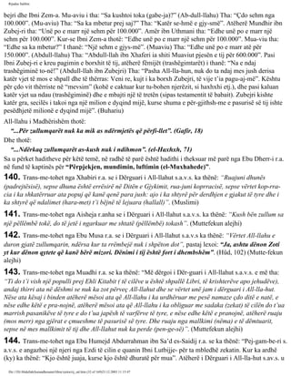 Rijadus Salihin 
bejri dhe Ibni Zem-a. Mu­aviu 
i tha: “Sa kushtoi toka (gabe-ja)?” (Ab­dull- 
llahu) Tha: “Çdo sehm nga 
100.000”. (Mu­aviu) 
Tha: “Sa ka mbetur prej saj?” Tha: “Katër se­hmë 
e gjy­smë”. 
Atëherë Mundhir ibn 
Zubej­ri 
tha: “Unë po e marr një sehm për 100.000”. Amër ibn Uthmani tha: “Edhe unë po e marr një 
sehm për 100.000”. Kur­se 
Ibni Zem-a thotë: “Edhe unë po e marr një sehm për 100.000”. Mua­viu 
tha: 
“Edhe sa ka mbetur?” I thanë: “Një sehm e gjys­më”. 
(Muaviu) Tha: “Edhe unë po e marr atë për 
150.000”. (Abdull-llahu) Tha: “Abdull-llah ibn Xhaferi ia shiti Muaviut pjesën e tij për 600.000”. Pasi 
Ibni Zubej­ri 
e kreu pagimin e borxhit të tij, atëherë fëmijët (trashëgimtarët) i thanë: “Na e ndaj 
trashëgiminë to­në!” 
(Abdull-llah ibn Zubejri) Tha: “Pasha All-lla­hun, 
nuk do ta ndaj mes jush derisa 
katër vjet të mos e shpall dhe të thërras: Veni re, kujt i ka borxh Zubejri, të vije t’ia pagu­aj­më”. 
Kështu 
për çdo vit thërriste në “mevsim” (kohë e caktuar kur tu­bohen 
njerëzit, si haxhxhi etj.), dhe pasi kaluan 
katër vjet ua ndau (trashëgiminë) dhe e mbajti një të tretën (sipas testamentit të babait). Zubejri kishte 
katër gra, secilës i takoi nga një milion e dyqind mijë, kurse shuma e për­gjithsh­me 
e pasurisë së tij ishte 
pesëdhjetë milionë e dyqind mijë”. (Buhariu) 
All-llahu i Madhërishëm thotë: 
“...Për zullumqarët nuk ka mik as ndërmjetës që përfi­llet”. 
(Gafir, 18) 
Dhe thotë: 
“...Ndërkaq zullumqarët as­kush 
nuk i ndihmon”. (el-Haxhxh, 71) 
Sa u përket haditheve për këtë temë, në radhë të parë është hadithi i theksuar më parë nga Ebu Dherr-i r.a. 
në fund të kaptinës për “Përpjekjen, mundimin, luftimin (el-Muxhahede)”. 
140. Trans­me­tohet 
nga Xhabiri r.a. se i Dërguari i All-llahut s.a.v.s. ka thënë: “Ruajuni dhunës 
(padrejtësisë), sepse dhuna është errësirë në Ditën e Gjykimit, rua­juni 
koprracisë, sepse vërtet kop­rra­cia 
i ka shkatërruar ata popuj që kanë qenë para jush: ajo i ka shtyrë për derdhjen e gjakut të tyre dhe i 
ka shtyrë që ndalimet (hara­met) 
t’i bëjnë të lejuara (hallall)”. (Muslimi) 
141. Trans­me­tohet 
nga Aisheja r.anha se i Dërguari i All-llahut s.a.v.s. ka thënë: “Kush bën zullum sa 
një pëllëmbë tokë, do të jetë i ngarkuar me shtatë (pëllëmbë) tokash”. (Muttefekun alejhi) 
142. Trans­me­tohet 
nga Ebu Musa r.a. se i Dërguari i All-llahut s.a.v.s ka thënë: “Vërtet All-llahu e 
duron gjatë zullumqarin, ndërsa kur ta rrëmbejë nuk i shpëton dot”, pastaj lexoi: “Ja, ashtu dënon Zoti 
yt kur dënon qytete që kanë bërë mizori. Dënimi i tij është fort i dhembshëm”. (Hûd, 102) (Mutte­fekun 
alejhi) 
143. Trans­me­tohet 
nga Muadhi r.a. se ka thënë: “Më dërgoi i Dër­guari 
i All-llahut s.a.v.s. e më tha: 
“Ti do t’i vish një populli prej Ehli Kitabit ( të cilëve u është shpallë Libri, të krishterëve apo jehudëve), 
andaj thirri ata në dëshmi se nuk ka zot përveç All-llahut dhe se vërtet unë jam i dërguari i All-lla­hut. 
Nëse ata kësaj i binden atëherë mësoi ata që All-llahu i ka urdhëruar me pesë namaze çdo ditë e natë, e 
nëse edhe këtë e pra­nojnë, 
atëherë mësoi ata që All-llahu i ka obliguar me sadaka (zekat) të cilën do t’ua 
marrish pasanikëve të tyre e do t’ua japësh të varfërve të tyre, e nëse edhe këtë e pranojnë, atëherë ruaju 
(mos merr) nga gjërat e çmueshme të pasurisë së tyre. Dhe ruaju nga mallkimi (nëma) e të dëmtuarit, 
sepse në mes mallkimit të tij dhe All-llahut nuk ka perde (pen­ge­së)”. 
(Muttefekun alejhi) 
144. Trans­me­tohet 
nga Ebu Humejd Abdurrahman ibn Sa’d es-Saidij r.a. se ka thënë: “Pej­gam­be­ri 
s. 
a.v.s. e angazhoi një njeri nga Ezdi të cilin e quanin Ibni Lutbijje- për ta mbledhë zekatin. Kur ka ardhë 
(ky) ka thënë: “Kjo është juaja, kurse kjo është dhuratë për mua”. Atëherë i Dërguari i All-lla­hut 
s.av.s. u 
file:///D|/Abdullah/kurandhesunet/libra/vjetra/rij_sal.htm (32 of 169)23.12.2003 11:15:47 
 