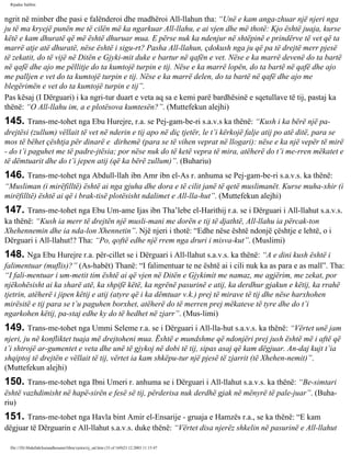 Rijadus Salihin 
ngrit në minber dhe pasi e falënderoi dhe madhëroi All-llahun tha: “Unë e kam anga­zhuar 
një njeri nga 
ju të ma kryejë punën me të cilën më ka ngarkuar All-llahu, e ai vjen dhe më thotë: Kjo është juaja, kurse 
këtë e kam dhuratë që më është dhuruar mua. E përse nuk ka ndenjur në shtëpinë e prindërve të vet që ta 
marrë atje atë dhuratë, nëse është i sigu­rt? 
Pasha All-llahun, çdokush nga ju që pa të drejtë merr pjesë 
të zekatit, do të vijë në Ditën e Gjyki­mit 
duke e bartur në qafën e vet. Nëse e ka marrë devenë do ta bartë 
në qafë dhe ajo me pëllitje do ta kumtojë turpin e tij. Nëse e ka marrë lopën, do ta bartë në qafë dhe ajo 
me palljen e vet do ta kumtojë turpin e tij. Nëse e ka marrë delen, do ta bartë në qafë dhe ajo me 
blegërimën e vet do ta kumtojë turpin e tij”. 
Pas kësaj (I Dërguari) i ka ngri­tur 
duart e veta aq sa e kemi parë bardhësinë e sqetullave të tij, pastaj ka 
thënë: “O All-llahu im, a e plotësova kumtesën?”. (Muttefekun alejhi) 
145. Trans­me­tohet 
nga Ebu Hurejre, r.a. se Pej­gam­be­ri 
s.a.v.s ka thënë: “Kush i ka bërë një pa­drejtësi 
(zullum) vëllait të vet në nderin e tij apo në diç tjetër, le t’i kërkojë falje atij po atë ditë, para se 
mos të bëhet çështja për dinarë e dirhemë (para se të vihen veprat në llogari): nëse e ka një vepër të mirë 
- do t’i paguhet me të padre­jtësia; 
por nëse nuk do të ketë vepra të mira, atëherë do t’i me­rren 
mëkatet e 
të dëmtuarit dhe do t’i jepen atij (që ka bërë zullum)”. (Buhariu) 
146. Trans­me­tohet 
nga Abdull-llah ibn Amr ibn el-As r. anhuma se Pej­gam­be­ri 
s.a.v.s. ka thënë: 
“Musliman (i mirëfilltë) është ai nga gjuha dhe dora e të cilit janë të qetë muslimanët. Kurse muha­xhir 
(i 
mirëfilltë) është ai që i brak­tisë 
plotësisht ndalimet e All-lla­hut”. 
(Muttefekun alejhi) 
147. Trans­me­tohet 
nga Ebu Um­ame 
Ijas ibn Tha’lebe el-Harithij r.a. se i Dërguari i All-llahut s.a.v.s. 
ka thënë: “Kush ia merr të drejtën një musli­mani 
me dorën e tij të djathtë, All-llahu ia përcak­ton 
Xhehennemin dhe ia nda­lon 
Xhennetin”. Një njeri i thotë: “Edhe nëse është ndonjë çështje e lehtë, o i 
Dërguari i All-llahut!? Tha: “Po, qoftë edhe një rrem nga druri i misva­kut”. 
(Muslimi) 
148. Nga Ebu Hurejre r.a. për­cillet 
se i Dërguari i All-llahut s.a.v.s. ka thënë: “A e dini kush është i 
falimentuar (muflis)?” (As-habët) Thanë: “I falimentuar te ne është ai i cili nuk ka as para e as mall”. Tha: 
“I fali­mentuar 
i um­metit 
tim është ai që vjen në Ditën e Gjykimit me namaz, me agjërim, me zekat, por 
njëkohësisht ai ka sharë atë, ka shpifë këtë, ka ngrënë pasurinë e atij, ka derdhur gjakun e këtij, ka rrahë 
tjetrin, atëherë i jipen këtij e atij (atyre që i ka dëmtuar v.k.) prej të mirave të tij dhe nëse harxhohen 
mirësitë e tij para se t’u paguhen borxhet, atëherë do të merren prej mëkateve të tyre dhe do t’i 
ngarkohen këtij, pa­staj 
edhe ky do të hedhet në zjarr”. (Mus­limi) 
149. Trans­me­tohet 
nga Ummi Seleme r.a. se i Dërguari i All-lla­hut 
s.a.v.s. ka thënë: “Vërtet unë jam 
njeri, ju në konfliktet tuaja më drejtoheni mua. Është e mundshme që ndonjëri prej jush është më i aftë që 
t’i shtrojë ar­gumentet 
e veta dhe unë të gjykoj në dobi të tij, sipas asaj që kam dëgjuar. An­daj 
kujt t’ia 
shqiptoj të drejtën e vëllait të tij, vërtet ia kam shkëpu­tur 
një pjesë të zjarrit (të Xhehen­nemit)”. 
(Muttefekun alejhi) 
150. Trans­me­tohet 
nga Ibni Umeri r. anhuma se i Dërguari i All-llahut s.a.v.s. ka thënë: “Be­simtari 
është vazhdimisht në hapë­sirën 
e fesë së tij, përderisa nuk derdhë gjak në mënyrë të pale­juar”. 
(Buha­riu) 
151. Trans­me­tohet 
nga Havla bint Amir el-Ensarije - gruaja e Hamzës r.a., se ka thënë: “E kam 
dëgjuar të Dërguarin e All-llahut s.a.v.s. duke thënë: “Vërtet disa njerëz shkelin në pasurinë e All-llahut 
file:///D|/Abdullah/kurandhesunet/libra/vjetra/rij_sal.htm (33 of 169)23.12.2003 11:15:47 
 