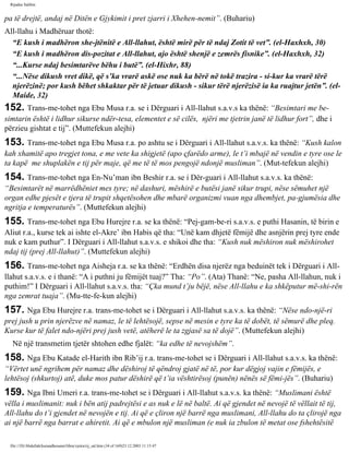Rijadus Salihin 
pa të drejtë, andaj në Ditën e Gjykimit i pret zjarri i Xhehen­nemit”. 
(Buhariu) 
All-llahu i Madhëruar thotë: 
“E kush i madhëron she­jtënitë 
e All-llahut, është mirë për të ndaj Zotit të vet”. (el-Haxhxh, 30) 
“E kush i madhëron dis­pozitat 
e All-llahut, ajo është shenjë e zemrës fisnike”. (el-Haxhxh, 32) 
“...Kurse ndaj besimtarëve bëhu i butë”. (el-Hixhr, 88) 
“...Nëse dikush vret dikë, që s’ka vrarë askë ose nuk ka bërë në tokë trazira - si­kur 
ka vrarë tërë 
njerëzinë; por kush bëhet shkaktar për të jetuar dikush - sikur tërë njerëzisë ia ka ruajtur jetën”. (el- 
Maide, 32) 
152. Trans­me­tohet 
nga Ebu Musa r.a. se i Dërguari i All-llahut s.a.v.s ka thënë: “Besimtari me be­simtarin 
është i lidhur sikurse ndër­tesa, 
elementet e së cilës, njëri me tjetrin janë të lidhur fort”, dhe i 
përzieu gishtat e tij”. (Muttefekun alejhi) 
153. Trans­me­tohet 
nga Ebu Musa r.a. po ashtu se i Dërguari i All-llahut s.a.v.s. ka thënë: “Kush kalon 
kah xhamitë apo tregjet tona, e me vete ka shigjetë (apo çfarëdo arme), le t’i mbajë në vendin e tyre ose le 
ta kapë me shuplakën e tij për maje, që me të të mos pengojë ndonjë musliman”. (Mut­tefekun 
alejhi) 
154. Trans­me­tohet 
nga En-Nu’man ibn Beshir r.a. se i Dër­guari 
i All-llahut s.a.v.s. ka thënë: 
“Besimtarët në marrëdhëniet mes tyre; në dashuri, mëshirë e butësi janë sikur trupi, nëse sëmuhet një 
organ edhe pjesët e tjera të trupit shqetësohen dhe mbarë organizmi vuan nga dhembjet, pa­gjumësia 
dhe 
ngritja e temperaturës”. (Muttefekun alejhi) 
155. Trans­me­tohet 
nga Ebu Hurejre r.a. se ka thënë: “Pej­gam­be­ri 
s.a.v.s. e puthi Hasanin, të birin e 
Aliut r.a., kurse tek ai ishte el-Akre’ ibn Habis që tha: “Unë kam dhjetë fëmijë dhe asnjërin prej tyre ende 
nuk e kam puthur”. I Dërguari i All-llahut s.a.v.s. e shikoi dhe tha: “Kush nuk mëshiron nuk mëshirohet 
ndaj tij (prej All-llahut)”. (Muttefekun alejhi) 
156. Trans­me­tohet 
nga Aisheja r.a. se ka thënë: “Erdhën disa njerëz nga beduinët tek i Dërguari i All-llahut 
s.a.v.s. e i thanë: “A i puthni ju fëmijët tuaj?” Tha: “Po”. (Ata) Thanë: “Ne, pasha All-llahun, nuk i 
puthim!” I Dërguari i All-llahut s.a.v.s. tha: “Çka mund t’ju bëjë, nëse All-llahu e ka shkëputur më­shi­rën 
nga zemrat tuaja”. (Mu­tte­fe­kun 
alejhi) 
157. Nga Ebu Hurejre r.a. trans­me­tohet 
se i Dërguari i All-llahut s.a.v.s. ka thënë: “Nëse ndo­një­ri 
prej jush u prin njerëzve në namaz, le të lehtësojë, sepse në mesin e tyre ka të dobët, të sëmurë dhe pleq. 
Kurse kur të falet ndo­njëri 
prej jush vetë, atëherë le ta zgjasë sa të dojë”. (Muttefekun alejhi) 
Në një transmetim tjetër shtohen edhe fjalët: “ka edhe të nevojshëm”. 
158. Nga Ebu Katade el-Harith ibn Rib’ij r.a. trans­me­tohet 
se i Dërguari i All-llahut s.a.v.s. ka thënë: 
“Vërtet unë ngrihem për namaz dhe dëshiroj të qëndroj gjatë në të, por kur dëgjoj vajin e fëmijës, e 
lehtësoj (shkurtoj) atë, duke mos patur dëshirë që t’ia vështirësoj (punën) nënës së fëmi­jës”. 
(Buhariu) 
159. Nga Ibni Umeri r.a. trans­me­tohet 
se i Dërguari i All-llahut s.a.v.s. ka thënë: “Muslimani është 
vëlla i muslimanit: nuk i bën atij padrejtësi e as nuk e lë në baltë. Ai që gjendet në nevojë të vëllait të tij, 
All-llahu do t’i gjendet në nevojën e tij. Ai që e çliron një barrë nga muslimani, All-llahu do ta çlirojë nga 
ai një barrë nga barrat e ahiretit. Ai që e mbulon një musliman (e nuk ia zbulon të metat ose fshehtësitë 
file:///D|/Abdullah/kurandhesunet/libra/vjetra/rij_sal.htm (34 of 169)23.12.2003 11:15:47 
 