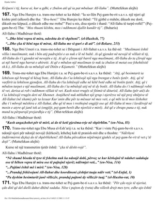 Rijadus Salihin 
Krijuesi i tij, kurse ai, kur u gdhi, e zbulon atë që ia pat mbuluar All-llahu”. (Muttefekun alejhi) 
167. Nga Ebu Hurejre r.a. trans­me­tohet 
se ka thënë: “Ia so­llën 
Pej­gam­be­rit 
s.a.v.s. një njeri që 
kishte pirë (alkool) dhe tha: “Rra­heni!” 
Ebu Hurejre ka thënë: “Të gjithë e rrahën; dikush me dorë, 
dikush me këpucë, e dikush edhe me rroba!” Pasi u nis, disa njerëz i thanë: “All-llahu të turpë­roftë!” 
(Pej­gam­be­ri) 
Tha: “Mos thuani kështu, mos i ndihmoni djallit kundër tij”. (Buhariu) 
All-llahu i Madhëruar thotë: 
“...Dhe bëni vepra të mira, ndoshta do të shpëtoni”. (el-Haxhxh, 77) 
“...Dhe çka të bëni nga të mirat, All-llahu me si­guri 
e di atë”. (el-Bekare, 215) 
168. Nga Ibni Umeri r.a. trans­me­tohet 
se i Dërguari i All-llahut s.a.v.s. ka thë­në: 
“Muslimani është 
vëlla i muslimanit, nuk i bën atij padrejtësi e as nuk e lë në baltë. Ai që gjendet në nevojë të vëllait të tij, 
All-llahu do t’i gjendet në nevojën e tij. Ai që e çliron një barrë nga muslimani, All-llahu do ta çlirojë nga 
ai një barrë nga barrat e ahiretit. Ai që e mbulon një musliman (e nuk ia zbulon të metat ose fshehtësitë 
sh.k.), All-llahu do ta mbulojë atë Ditën e Kijametit.” (Muttefekun alejhi) 
169. Trans­me­tohet 
nga Ebu Hurejre r.a. se Pej­gam­be­ri 
s.a.v.s. ka thënë: “Atij, që besimtarit ia 
lehtëson një brengë të kësaj bote, All-llahu do t’ia lehtësojë një nga brengat e botës tjetër. Atij, që të 
varfërit ia lehtëson gjendjen, All-llahu do t'ia lehtësojë edhe në këtë botë edhe në botën tjetër. Atij, që i 
mbulon turpet e një muslimani, All-llahu do t’ia mbulojë atij në të dy botët. All-llahu do t’i ndihmojë robit 
të vet, derisa ai rob i ndihmon vëllait të vet. Kush niset rrugës së fitimit të diturisë, All-llahu (për atë) do 
t’ia lehtësojë rrugën deri në Xhennet. Asnjëherë nuk mblidhet një grup i njerëzve në një prej shtëpive të 
All-llahut (në xhami) për ta lexuar Kur’anin dhe për ta mësuar në mes veti, e që mbi ta të mos lëshohet 
dhe t’i mbrojë mëshira e All-llahut, dhe që të mos i rrethojnë engjëjt ose që All-llahu të mos i lavdërojë në 
mesin e atyre që janë tek ai (engjëjt, pej­gam­berët 
dhe njerëzit e mirë). Atë që e zbraps puna e tij, nuk 
mund ta përparojë prejardhja e tij”. (Mut­tefekun 
alejhi) 
All-llahu i Madhëruar thotë: 
“Kush angazhohet për të mirë, ai do të ketë pjesëma­rrje 
në shpërblim.” (en-Nisa, 85) 
170. Trans­me­tohet 
nga Ebu Musa el-Esh’arij r.a. se ka thënë: “Kur i vinte Pej­gam­be­rit 
s.a.v.s. 
ndonjë njeri për ndonjë nevojë (kërkesë), kthehej kah të pranish­mit 
dhe u thoshte: “Ndërhyni 
(ndërrmirrni diçka) do të shpërbleheni! All-llahu përcakton nëpërmjet gjuhës së pej­gam­be­rit 
të vet ç’të 
dojë”. (Muttefekun alejhi) 
Kurse në një transmetim tjetër është: “çka të dëshi­rojë”. 
All-llahu i Madhëruar thotë: 
“Në shumë biseda të tyre të fshehta nuk ka ndonjë dobi, përveç se kur kërkojnë të ndahet sadakaja 
ose të bëhen vepra të mira ose të pajtojnë njerëz ndërmjet veti...” (en-Nisa, 114) 
“...Pajtimi është më i mirë.” (en-Nisa, 128) 
“...Prandaj frikësojuni All-llahut dhe koordinoni çështjet tuaja ndër veti.” (el-Enfal, 1) 
“Pa dyshim besimtarët janë vëllezër, prandaj pajtoni dy vëllezër tuaj.” (el-Huxhu­rat, 
10) 
171. Nga Ebu Hurejre r.a. trans­me­tohet 
se Pej­gam­be­ri 
s.a.v.s. ka thënë: “Për çdo nyje të njeriut, 
çdo ditë që del dielli duhet dhënë sadaka. Nëse i pajton dy (veta) dhe sillesh drejt mes tyre, edhe ajo është 
file:///D|/Abdullah/kurandhesunet/libra/vjetra/rij_sal.htm (36 of 169)23.12.2003 11:15:47 
 