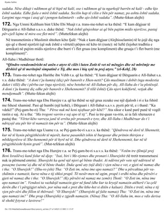 Rijadus Salihin 
sadaka. Nëse dikujt i ndihmon që të hipë në kalë, ose i ndihmon që ta ngarkojë barrën në kalë - edhe kjo 
është sadaka. Edhe fjala e mirë është sadaka. Secilin hap të cilin e bën për namaz, po ashtu është sadaka. 
Largimi nga rruga i asaj që i pengon kalimtarët - edhe ajo është sadaka”. (Mutte­fekun 
alejhi) 
172. Nga Ummi Kulthum bint Ukbe Ebi Muajt r.a. trans­me­tohet 
se ka thënë: “E kam dëgjuar të 
Dërguarin e All-llahut s.a.v.s. duke thënë: “Nuk është gënjeshtar ai që bën pajtim midis njerëzve, pastaj 
për­cjell 
lajme të mira ose flet mirë”. (Muttefekun alejhi) 
Në transmetimin e Muslimit shtohen këto fjalë: “Nuk e kam dëgjuar (Alejhisselamin) të le­jojë 
diç nga 
ajo që e thonë njerëzit (që nuk është e vërtetë) përpos në këto tri (raste): në luftë (lejohet tradhtia e 
armikut) në pajtim midis njerëzve dhe burri t’i flet gruas (me kompliment) dhe gruaja t’i flet burrit (me 
kompliment)”. 
All-llahu i Madhëruar thotë: 
“Qëndro vendosmërisht në anën e atyre të cilët i luten Zotit të vet në mëngjes dhe në mbrëmje me 
dëshirë që të meritojnë simpatinë e Tij, dhe mos i hiq sytë tu prej atyre.” (el-Kehf, 28) 
173. Trans­me­tohet 
nga Harithe ibn Vehb r.a. që ka thënë: “E kam dëgjuar të Dërguarin e All-llahut s.a. 
v.s. duke thënë: “A doni t’ju kumtoj (diç) për banorët e Xhen­netit? 
Çdo musliman i dobët (nga modestia 
duket i tillë) dhe i përbu­zur 
(nga njerëzit), nëse betohet në All-llahun për diç, All-llahu do t’ia plotësojë. 
A doni t’ju kumtoj diç edhe për banorët e Xhehennemit? (I tillë është) Çdo njeri kokëfortë, vetjak dhe 
mendjemadh”. (Mutte­fekun 
alejhi) 
174. Trans­me­tohet 
nga Ebu Hurejre r.a. që ka thënë se një grua zezake ose një djalosh i ri e ka fshirë 
me fshesë xhaminë. Pasi që humbi (një kohë), i Dërguari i All-llahut s.a.v.s. pyeti për të, e i thanë: “Ka 
vdekë!” (Pej­gam­be­ri) 
Tha: “ Përse nuk më keni njoftuar për këtë?” Ata sikur e kanë parë punë të vogël 
rastin e saj. Ai u tha: “Ma tregoni varrin e saj apo të tij”. Pasi ia tre­guan 
va­rrin, 
ai ia fali xhenazen e 
pastaj tha: “Vërtet këto varreza janë të errëta për pronarët e tyre, dhe All-llahu i Madhëruar do t’i 
ndriçojë ata për hir të namazit tim për ta”. (Mutte­fekun 
alejhi) 
175. Trans­me­tohet 
nga Usame r.a. se Pej­gam­be­ri 
s.a.v.s. ka thënë: “Qëndrova në derë të Xhennetit, 
kur në të hynin përgjithësisht të mjerët, kurse pasanikët ishin të burgosur dhe pritnin thirrjen e 
mbikëqyrësve të Xhe­hennemit 
për të hyrë në të. Dhe qëndrova në derë të Xhehennemit, kur në të 
përgjithësisht hynin gratë”. (Mut­tefekun 
alejhi) 
176. Trans­me­tohet 
nga Ebu Hurejre r.a. se Pej­gam­be­ri 
s.a.v.s. ka thënë: “Vetëm tre (fëmijë prej 
Beni Israilëve) kanë folur në djep: “Isai, biri i Me­rjemes 
dhe pronari i Xhurejxhit (të tretit transmetuesi 
nuk ia përmend emrin). Xhurejxhi ka qenë një njeri që bënte ibadet. Ai ndërtoi për vete një ndërtesë të 
posaçme (savme’a) dhe në të bënte ibadet. Duke qenë aty (një ditë) i vjen nëna e vet, e gjeti në namaz dhe 
i tha: “O Xhurejxh!” (Xhu­re­jxhi) 
Tha: “O Zoti im, nëna ime apo namazi?” Dhe u përcaktua për va­zhdimin 
e namazit, kurse nëna e tij shkoi prapë. Të nesër­men 
në agim, prapë i erdhi nëna dhe përsëri e 
gjeti në namaz dhe i tha: “O Xhurejxh!” (Ky përsëri në namaz me zemër) Thotë: “O Zoti im, nëna ime 
apo namazi im”. Vendosi ta vazhdojë namazin gjer në fund (dhe kur ta kryejë namazin atëherë t’ia çelë 
derën dhe t’i përgjigjet nënës, por nëna nuk e pret dhe kthe­het 
si ditën e kaluar). Ditën e tretë, nëna e tij 
vjen për­sëri 
dhe fillon të thërrasë: “O Xhurejxh!” (Xhurejxhi që falte namaz) Tha: “O Zoti im, nëna ime 
apo namazi im?” Dhe prap (Xhurejxhi) e zgjedh namazin. (Nëna) Tha: “O All-llahu im, mos e vdis derisa 
të shohë fytyrat e lavireve!” 
file:///D|/Abdullah/kurandhesunet/libra/vjetra/rij_sal.htm (37 of 169)23.12.2003 11:15:47 
 