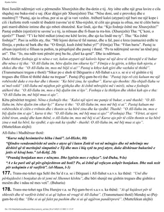 Rijadus Salihin 
Beni Israilët ndërmjet veti e përmendin Xhurejxhin dhe iba­detin 
e tij. Aty ishte edhe një grua lavire e cila 
shquhej me buku­rinë 
e saj. (Kur dëgjoi për Xhurejxhin) Tha: “Nëse doni, unë e provokoj dhe e 
mashtroj?! “Pastaj, ajo iu ofrua, por ai as që ia vuri veshin. Atëherë kaloi (atypari) një bari me një kope i 
cili i kullotte rreth vendit të ibadetit (savme’a) të Xhu­rejxhit, 
të cilit ajo gruaja iu ofrua, me të cilën bariu 
pati marrë­dhënie 
intime dhe ajo mbeti shtatzënë. Kur lindi, ajo tha: “Kjo foshnje është me Xhurejxhin!” 
Pastaj erdhën (njerëzit) te savme’a e tij, ia rrënuan dhe fi­lluan 
ta rra­hin. 
(Xhurejxhi) Tha: “Ç’keni, o 
njerëz?” Thanë: “T’i ke bërë mëkat (zina) me këtë lavire, dhe ajo ka lindë me ty”. Tha: “Ku është 
foshnja?”. Pasi ia sollën aty, tha: “Më lejoni derisa të fal namaz, dhe u fal, pasi e kreu (namazin) erdhi te 
fëmija, e preku në bark dhe tha: “O fëmijë, kush është babai yt?” (Fëmija) Tha: “Filan bariu”. Pastaj iu 
afruan (njerëzit) e filluan ta puthin, ta përqafojnë dhe pastaj i thanë. “Po ta ndërtojmë savme’an tënd prej 
ari”. Tha: “Jo, ma ndër­toni 
përsëri prej ba­lte, 
çfarë ka qenë”. Dhe ia ndërtuan. 
Duke thithur foshnja gji te nëna e vet, kalon atypari një kalorës hipur në një deve të shtrenjtë e të bukur 
dhe nëna e tij tha: “O All-llahu im, bëre djalin tim sikurse ky!” Fëmija e la gjirin, u kthye kah njeriu, e 
shikoi dhe tha: “O All-llahu im, mos më bëjë si ai!” Pastaj u kthye kah gjiri dhe vazhdoi të thithë”. 
(Transmetuesi tregon e thotë) “Sikur po e shoh të Dërguarin e All-llahut s.a.v.s. se si e vë gishtin e tij 
tregues dhe fillon të thithë duke na treguar”. Pastaj (Pej­gam­be­ri) 
tha: “Pastaj (nje­rë­zit) 
kaluan me një 
robëreshë duke e rra­hur 
dhe i thonin: “Ke bërë zina, ke vjedhur”. Kurse ajo thoshte: Ha­sbijall- 
llahu ve 
ni’mel-vekil” (All-llahu më mjafton për gjithçka dhe Ai është mbrojtësi më i mirë), nëna e foshnjës 
atëherë tha: “O All-llahu im, mos e bëj djalin tim si kjo”. Foshnja e la thithjen dhe shikoi kah ajo e tha: 
“O All-llahu im, më bëjë mua si ajo”. 
Këtu përsëritet tregimi: Nëna e foshnjës tha: “Kaloi një njeri me pamje të bukur, e unë thashë: “O All-llahu 
im, bëre djalin tim sikur ky!” Kurse ti the: “O All-llahu im, mos më bëj si ai”. Pastaj kaluan me 
robëreshën të cilën e rrihnin dhe i thonin se ka bërë zina dhe ka vjedhë. Thashë: “O All-llahu im, mos e 
bëj djalin tim si ajo”, kurse ti the: “O All-llahu im, më bëj mua si ajo!” (Foshnja) Tha: “Vërtet, ai njeri 
është tiran, andaj dhe kam thënë, o All-llahu im, mos më bëj si ai! Kurse ajo për të cilën thonin se ka bërë 
zina e nuk ka bërë, ka vjedhë, e ajo nuk ka vjedhë - thashë: O All-llahu im, më bëj mua si ajo”. 
(Muttefekun alejhi) 
All-llahu i Madhëruar thotë: 
“Kurse ndaj besimtarëve bëhu i butë”. (el-Hixhr, 88) 
“Qëndro vendosmërisht në anën e atyre që i luten Zotit të vet në mëngjes dhe në mbrëmje me 
dëshirë që të meritojnë simpatinë e Tij dhe mos i hiq sytë tu prej atyre, duke dëshiruar bukurinë e 
jetës së kësaj bote.” (el-Kehf, 28) 
“Prandaj bonjakun mos e nënçmo. Dhe lypësin mos e refuzo”. (ed-Duha, 9-lo) 
“A e ke parë atë që për­gënjeshtron 
atë botë? Po, ai është që refuzon ashpër bonjakun. Dhe nuk nxit 
për ushqimin e të varfërit”. (el-Maun, l-3) 
177. Trans­me­tohet 
nga Sehl ibn Sa’d r.a. se i Dërguari i All-llahut s.a.v.s. ka thënë: “Unë dhe 
përkujdesësi i bonjakut do të jemi në Xhennet kështu”, dhe bëri shenjë me gishtin tregues dhe gishtin e 
mesëm dhe i ndau në mes veti”. (Buhariu) 
178. Trans­me­tohet 
nga Ebu Hurejre r.a. se Pej­gam­be­ri 
s.a.v.s. ka thënë: “Ai që kujdeset për të 
shkretët dhe të varfërit është si ai që lufton në rrugë të All-llahut”. (Transmetuesi thotë) Mendoj se (Pej­gam­be­ri) 
tha: “Dhe si ai që falet pa pushim dhe si ai që agjëron pandërprerë”. (Muttefekun alejhi) 
file:///D|/Abdullah/kurandhesunet/libra/vjetra/rij_sal.htm (38 of 169)23.12.2003 11:15:47 
 