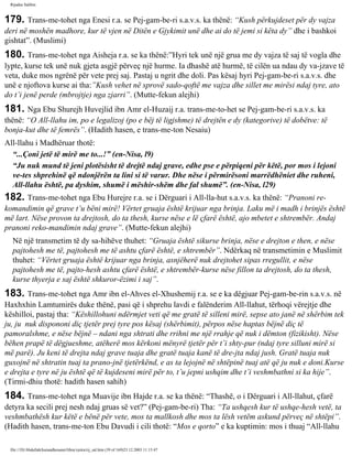Rijadus Salihin 
179. Trans­me­tohet 
nga Enesi r.a. se Pej­gam­be­ri 
s.a.v.s. ka thënë: “Kush përkujdeset për dy vajza 
deri në moshën madhore, kur të vjen në Ditën e Gjykimit unë dhe ai do të jemi si këta dy” dhe i bashkoi 
gishtat”. (Muslimi) 
180. Trans­me­tohet 
nga Aisheja r.a. se ka thënë:”Hyri tek unë një grua me dy vajza të saj të vogla dhe 
lypte, kurse tek unë nuk gjeta asgjë përveç një hurme. Ia dhashë atë hurmë, të cilën ua ndau dy va­jzave 
të 
veta, duke mos ngrënë për vete prej saj. Pastaj u ngrit dhe doli. Pas kësaj hyri Pej­gam­be­ri 
s.a.v.s. dhe 
unë e njoftova kurse ai tha:”Kush vehet në sprovë sado­qoftë 
me vajza dhe sillet me mirësi ndaj tyre, ato 
do t’i jenë perde (mbrojtje) nga zjarri”. (Mutte­fekun 
alejhi) 
181. Nga Ebu Shurejh Huvejlid ibn Amr el-Huzaij r.a. trans­me­to­het 
se Pej­gam­be­ri 
s.a.v.s. ka 
thënë: “O All-llahu im, po e legalizoj (po e bëj të ligjshme) të drejtën e dy (kategorive) të dobëtve: të 
bonja­kut 
dhe të femrës”. (Hadith hasen, e trans­me­ton 
Nesaiu) 
All-llahu i Madhëruar thotë: 
“...Çoni jetë të mirë me to...!” (en-Nisa, l9) 
“Ju nuk mund të jeni plotësisht të drejtë ndaj grave, edhe pse e përpiqeni për këtë, por mos i lejoni 
ve­tes 
shprehinë që ndonjërën ta lini si të varur. Dhe nëse i përmirësoni marrëdhëniet dhe ruheni, 
All-llahu është, pa dyshim, shumë i mëshir­shëm 
dhe fal shumë”. (en-Nisa, l29) 
182. Trans­me­tohet 
nga Ebu Hurejre r.a. se i Dërguari i All-lla­hut 
s.a.v.s. ka thënë: “Pranoni re­komandimin 
që grave t’u bëni mirë! Vërtet gruaja është krijuar nga brinja. Laku më i madh i brinjës është 
më lart. Nëse provon ta drejtosh, do ta thesh, kurse nëse e lë çfarë është, ajo mbetet e shtrembër. Andaj 
pranoni reko­mandimin 
ndaj grave”. (Mutte­fekun 
alejhi) 
Në një transmetim të dy sa­hihëve 
thuhet: “Gruaja është sikurse brinja, nëse e drejton e then, e nëse 
pajtohesh me të, pajtohesh me të ashtu çfarë është, e shtrembër”. Ndërkaq në transmetimin e Muslimit 
thuhet: “Vërtet gruaja është krijuar nga brinja, asnjëherë nuk drejtohet sipas rregullit, e nëse 
pajtohesh me të, pajto­hesh 
ashtu çfarë është, e shtrembër-kurse nëse fillon ta drejtosh, do ta thesh, 
kurse thyerja e saj është shkuror­ëzimi 
i saj”. 
183. Trans­me­tohet 
nga Amr ibn el-Ahves el-Xhushemij r.a. se e ka dëgjuar Pej­gam­be­rin 
s.a.v.s. në 
Haxhxhin Lamtumirës duke thënë, pasi që i shprehu lavdi e falënderim All-llahut, tërhoqi vërejtje dhe 
këshilloi, pastaj tha: “Këshillohuni ndërmjet veti që me gratë të silleni mirë, sepse ato janë në shërbim tek 
ju, ju nuk dispononi diç tjetër prej tyre pos kësaj (shërbimit), përpos nëse haptas bëjnë diç të 
pamoralshme, e nëse bëjnë – ndani nga shtrati dhe rrihni me një rrahje që nuk i dëmton (fizikisht). Nëse 
bëhen prapë të dëgjueshme, atëherë mos kërkoni mënyrë tjetër për t’i shty­pur 
(ndaj tyre silluni mirë si 
më parë). Ju keni të drejta ndaj grave tuaja dhe gratë tuaja kanë të dre­jta 
ndaj jush. Gratë tuaja nuk 
guxojnë në shtratin tuaj ta prano­jnë 
tjetërkënd, e as ta lejojnë në shtëpinë tuaj atë që ju nuk e doni.Kurse 
e drejta e tyre në ju është që të kujdeseni mirë për to, t’u jepni ushqim dhe t’i veshmbathni si ka hije”. 
(Tirmi­dhiu 
thotë: hadith hasen sahih) 
184. Trans­me­tohet 
nga Muavije ibn Hajde r.a. se ka thënë: “Thashë, o i Dërguari i All-llahut, çfarë 
detyra ka secili prej nesh ndaj gruas së vet?” (Pej­gam­be­ri) 
Tha: “Ta ushqesh kur të ushqe­hesh 
vetë, ta 
veshmbathësh kur këtë e bënë për vete, mos ta mallkosh dhe mos ta lësh vetëm askund përveç në shtëpi”. 
(Hadith hasen, trans­me­ton 
Ebu Davudi i cili thotë: “Mos e qorto” e ka kuptimin: mos i thuaj “All-llahu 
file:///D|/Abdullah/kurandhesunet/libra/vjetra/rij_sal.htm (39 of 169)23.12.2003 11:15:47 
 