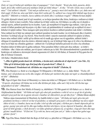 Rijadus Salihin 
Zotit, m’i jep të hollat për mëditjen time të papaguar!” Unë i thashë: “Krejt çka sheh, pasuria, delet, 
lopët, devet dhe robërit janë prej mëditjes tënde që është shtuar”. Ai tha: “O robi i Zotit, mos u tall me 
mua!” Unë atëherë i thashë: “Unë nuk po tallem me ty”, pastaj e mori tërë mallin dhe e çoi, duke mos më 
lënë asgjë. O Zoti im, nëse unë këtë e kam bërë vetëm për Ty, atëherë na e largo këtë shkëmb nga hyrja e 
shpellës!” Shkëmbi u rrokullis, kurse udhëta­rët 
dolën dhe e vazhduan rrugën!” (Mutte­fe­kun 
alejhi) 
Të gjithë dijetarët islamë janë të një mendimi, se tevbeja (pendimi dhe lënia, braktisja e mëkateve) është 
obligim i fortë is­lam 
(vaxhib). Nëse mëkati ka të bëjë vetëm me All-llahun e jo edhe me të drejtën e 
ndonjë njeriu, atëherë pendimi ka tre kushte. I pari, që menjëherë të largohet nga mëkati, i dyti që me 
zemër të bëhet pendimi për kryerjen e tij dhe i treti, që paluhatshëm të vendoset që as­njëherë 
të mos i 
kthehet të njëjtit mëkat. Nëse mungon njëri prej këtyre kushteve atëherë pendimi nuk është i vlefshëm. 
Nëse mëkati ka të bëjë me ndonjë njeri atëherë pendimi ka katër kushte: tre të theksuarit dhe (i katërti) 
borxhin t’ia kthejë atij që i ka borxh. Nëse borxhi është i natyrës materiale atëherë të njëjtin ia kthen, 
kurse nëse mëkati është i atillë që ka dënim më të madh gjy­qësor 
ose të ngjashëm, atëherë është i 
obliguar të mundësojë ekze­ku­timin 
e dënimit ndaj tij, ose të kërkojë falje nga ai të cilin e ka dëmtuar, e 
nëse ka të bëjë me ofendim gjuhësor - atëherë do t’ia kërkojë hallallin personit të cilin e ka ofenduar. 
Pendimi duhet të bëhet për të gjitha mëkatet. Nëse pendimi bëhet vetëm për disa mëkate - ai është i 
vlefshëm - dhe i falen ato mëkate, por të tjerat i mbesin pa iu falë. Për domosdoshmërinë e pendimit dhe 
braktisjes së mëkateve ekzistojnë shumë argumente të Librit të All-llahut, të Sunnetit të Pej­gam­be­rit 
dhe të Ixhmai Ummetit. 
All-llahu i Madhërishëm thotë: 
“...Dhe të gjithë pendo­huni 
tek All-llahu, o besim­tarë, 
ndoshta do të shpë­to­ni”. 
(en-Nûr, 31) 
“Dhe që të kërkoni falje nga Zoti juaj dhe të pendo­heni”. 
(Hud, 3) 
“O besimtarë! Pendohuni tek All-llahu me sinqeritet të thellë” (Tahrim, 8) 
11. Ebu Hurejre r.a. thotë se e ka dëgjuar Të Dërguarin e All-llahut s.a.v.s. duke thënë: “Pasha All-llahun, 
unë i drejtohem me tevbe dhe istigfar All-llahut për mëshirë dhe falje më tepër se shtatëdhjetëherë 
në ditë”. (Buhariu) 
12. Nga el-Egarr ibni Jesar el-Muzennij r.a. trans­me­tohet 
se I Dërguari i All-llahut s.a.v.s. ka thënë: 
“O njerëz, drejtohuni All-llahut me tevbe dhe kërkim për falje, edhe unë i bëj tevbe All-lla­hut 
nga 
njëqindherë në ditë”. (Muslimi) 
13. Ebu Hamza Enes ibni Malik el-Ensarij r.a, shërbëtori i Të Dër­guarit 
të All-llahut s.a.v.s. thotë se 
Alejhisselami ka thënë: “All-llahu më tepër gëz­ohet 
për pendimin e robit të vet se sa që do të gëzohej 
ndonjëri prej jush kur do ta gjente devenë e humbur në shkretëtirë, pa ujë dhe fryte”. (Mutte­fekun 
alejhi) 
Ndërsa sipas transmetimit të Muslimit, ky hadith është si vijon: “All-llahu më tepër gëzo­het 
për 
pendimin (tevben) e robit të vet kur të pendohet, se ndonjëri prej jush i cili ka udhëtuar me deve nëpër 
shkre­të­tirë, 
e i humbet, kurse me të edhe i tërë uji dhe ush­qimi, 
e kërkon por e humb shpresën për ta 
gjetur, pastaj vjen nën një lis dhe nga lodhja shtrihet nën hijen e tij me shpresë të humbur, dhe duke 
qenë në këtë gjendje, e sheh devenë e vet duke qëndruar përpara tij, ai ngrihet, e kap për litari dhe nga 
gëzimi i madh bërtet: “O Zoti im! Ti je robi im, kurse unë jam zoti yt” duke u shpre­hur 
gaboi nga 
gëzimi i fortë”. 
14. Nga Ebu Musa Abdull-llah ibn Kajs el-Esh’arij r.a. përcillet se I Dërguari i All-llahut s.a.v.s. ka 
file:///D|/Abdullah/kurandhesunet/libra/vjetra/rij_sal.htm (4 of 169)23.12.2003 11:15:47 
 
