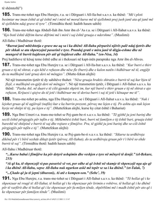 Rijadus Salihin 
të shëmtoftë”) 
185. Trans­me­tohet 
nga Ebu Hurejre, r.a. se i Dërguari i All-lla­hut 
s.a.v.s. ka thënë: “Më i ploti 
besimtar me iman është ai që është më i mirë në moral kurse më të sjellshmit prej jush janë ata që janë më 
të sjellshëm ndaj grave të tyre”. (Tirmidhiu thotë: hadith hasen sahih) 
186. Trans­me­tohet 
nga Abdull-llah ibn Amr ibn el-’As r.a. se i Dërguari i All-llahut s.a.v.s. ka thënë: 
“Kjo botë është dëfrim kurse dëfrimi më i mirë i saj është gruaja e ndershme”. (Muslimi) 
All-llahu i Madhëruar thotë: 
“Burrat janë mbështetja e grave me aq sa i ka dhënë All-llahu përparësi njërës palë ndaj tjetrës dhe 
për shkak se ata shpenzojnë pasurinë e tyre. Prandaj gratë e mira janë të dëgju­eshme 
dhe në 
mungesë të burrit kujdesen për atë që kujdeset edhe All-llahu.” (en-Nisa, 34) 
Prej haditheve të kësaj teme është edhe ai i theksuari në kapt­inën 
paraprake nga Amr ibn el-Ahves. 
187. Trans­me­tohet 
nga Ebu Hurejre r.a. se i Dërguari i All-lla­hut 
s.a.v.s. ka thënë: “Kur burri e thirr 
gruan e tij në shtrat, e ajo këtë e refuzon dhe nëse fle (burri) dhe e kalon natën i hidhëruar në të, engjëjt 
do ta mallkojnë (atë grua) deri në mëngjes”. (Mutte­fekun 
alejhi) 
Në një transmetim tjetër të dy sahihëve thuhet: “Nëse gruaja braktis shtratin e burrit të saj kur bjen të 
flejë, e mallkojnë en­gjëjt 
deri në mëngjes”. Në një transmetim tjetër, i Dërguari i All-llahut s.a.v.s. ka 
thënë: “Pasha Atë, në duart e të cilit gjendet shpirti im, kur një burrë e thirr gruan e tij në shtrat e ajo 
refuzon, Krijuesi i qiejve do të jetë i hidhëruar me të derisa burri i saj të jetë i kënaqur me të”. 
188. Trans­me­tohet 
po ashtu, nga Ebu Hurejre r.a., se i Dërguari i All-llahut s.a.v.s. ka thënë: “Nuk i 
lejohet gruas që të agjërojë (nafile) kur e ka burrin prezent, përveç me lejen e tij. Po ashtu ajo nuk lejon 
hyrje në shtëpi të tij, pa lejen e tij”. (Muttefekun alejhi, kurse ky citat është i Buhariut) 
189. Nga Ibni Umeri r.a. trans­me­tohet 
se Pej­gam­be­ri 
s.a.v.s. ka thënë: “Të gjithë ju jeni barinj dhe 
secili është përgjegjës për tufën e tij. Mëkëmbësi është bari, burri në familjen e tij është bari, gruaja është 
bareshë në shtëpinë e burrit të saj dhe rojtare e fëmijëve. Pra, të gjithë ju jeni barinj dhe se­cili 
është 
përgjegjës për tufën e tij”. (Muttefekun alejhi) 
190. Trans­me­tohet 
nga Ebu Hurejre r.a. se Pej­gam­be­ri 
s.a.v.s. ka thënë: “Sikurse ta urdhëroja 
dikënd për t’i bërë sexhde dikujt tjetër (përveç All-llahut), do ta urdhëroja gruan për t’i bërë se­xhde 
burrit të saj”. (Tirmidhiu thotë: hadith hasen sahih) 
All-llahu i Madhëruar thotë: 
“...Kurse babai i fëmijëve ka për detyrë ushqimin dhe veshjen e tyre në mënyrë të denjë.” (el-Bekare, 
233) 
“Ai që ka, të shpenzojë si­pas 
pasurisë së vet, por edhe ai që është në skamje të shpenzojë nga ajo që 
i ka dhënë All-llahu, sepse All-llahu nuk ngarkon askë më tepër se sa i ka dhënë.” (et-Talak, 7) 
“...Çkado që ju të jepni (dhuroni), Ai atë e kompen­son.” 
(Sebe’, 39) 
191. Nga Ebu Hurejre, r.a. trans­me­tohet 
se i Dërguari i All-llahut s.a.v.s. ka thënë: “Të hollat që i ke 
shpenzuar në rrugë të All-llahut, të hollat që i ke shpenzuar për lirimin e robërve, të hollat që i ke dhënë 
për të varfërit dhe të hollat që i ke shpenzuar për fa­miljen 
tënde, shpërblimi më i madh është për ato që i 
ke shpenzuar për familjen tënde”. (Muslimi) 
file:///D|/Abdullah/kurandhesunet/libra/vjetra/rij_sal.htm (40 of 169)23.12.2003 11:15:47 
 