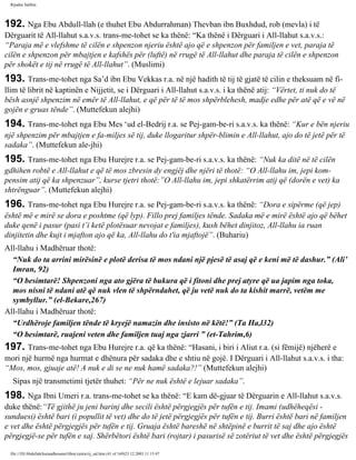 Rijadus Salihin 
192. Nga Ebu Abdull-llah (e thuhet Ebu Abdurrahman) Thevban ibn Buxhdud, rob (mevla) i të 
Dërguarit të All-llahut s.a.v.s. trans­me­tohet 
se ka thënë: “Ka thënë i Dërguari i All-llahut s.a.v.s.: 
“Paraja më e vlefshme të cilën e shpenzon njeriu është ajo që e shpenzon për familjen e vet, paraja të 
cilën e shpenzon për mbajtjen e kafshës për (luftë) në rrugë të All-llahut dhe paraja të cilën e shpenzon 
për shokët e tij në rrugë të All-llahut”. (Muslimi) 
193. Trans­me­tohet 
nga Sa’d ibn Ebu Vekkas r.a. në një hadith të tij të gjatë të cilin e theksuam në fi­llim 
të librit në kaptinën e Nijjetit, se i Dërguari i All-llahut s.a.v.s. i ka thënë atij: “Vërtet, ti nuk do të 
bësh asnjë shpenzim në emër të All-llahut, e që për të të mos shpërblehesh, madje edhe për atë që e vë në 
gojën e gruas tënde”. (Muttefekun alejhi) 
194. Trans­me­tohet 
nga Ebu Mes ‘ud el-Bedrij r.a. se Pej­gam­be­ri 
s.a.v.s. ka thënë: “Kur e bën njeriu 
një shpenzim për mbajtjen e fa­miljes 
së tij, duke llogaritur shpër­blimin 
e All-llahut, ajo do të jetë për të 
sadaka”. (Muttefekun ale­jhi) 
195. Trans­me­tohet 
nga Ebu Hurejre r.a. se Pej­gam­be­ri 
s.a.v.s. ka thënë: “Nuk ka ditë në të cilën 
gdhihen robtë e All-llahut e që të mos zbresin dy engjëj dhe njëri të thotë: “O All-llahu im, jepi kom­pensim 
atij që ka shpenzuar”, kurse tjetri thotë:”O All-llahu im, jepi shkatërrim atij që (dorën e vet) ka 
shtrënguar”. (Muttefekun alejhi) 
196. Trans­me­tohet 
nga Ebu Hurejre r.a. se Pej­gam­be­ri 
s.a.v.s. ka thënë: “Dora e sipërme (që jep) 
është më e mirë se dora e poshtme (që lyp). Fillo prej familjes tënde. Sadaka më e mirë është ajo që bëhet 
duke qenë i pasur (pasi t’i ketë plotësuar nevojat e familjes), kush bëhet dinjitoz, All-llahu ia ruan 
dinjitetin dhe kujt i mjafton ajo që ka, All-llahu do t'ia mjaftojë”. (Buhariu) 
All-llahu i Madhëruar thotë: 
“Nuk do ta arrini mirësinë e plotë derisa të mos ndani një pjesë të asaj që e keni më të dashur.” (Ali’ 
Imran, 92) 
“O besimtarë! Shpenzoni nga ato gjëra të bukura që i fitoni dhe prej atyre që ua japim nga toka, 
mos nisni të ndani atë që nuk vlen të shpërndahet, që ju vetë nuk do ta kishit marrë, vetëm me 
symbyllur.” (el-Bekare,267) 
All-llahu i Madhëruar thotë: 
“Urdhëroje familjen tënde të kryejë namazin dhe insisto në këtë!” (Ta Ha,l32) 
“O besimtarë, ruajeni veten dhe familjen tuaj nga zjarri ” (et-Tahrim,6) 
197. Trans­me­tohet 
nga Ebu Hurejre r.a. që ka thënë: “Hasani, i biri i Aliut r.a. (si fëmijë) njëherë e 
mori një hurmë nga hurmat e dhënura për sadaka dhe e shtiu në gojë. I Dërguari i All-llahut s.a.v.s. i tha: 
“Mos, mos, gjuaje atë! A nuk e di se ne nuk hamë sadaka?!” (Muttefekun alejhi) 
Sipas një transmetimi tjetër thuhet: “Për ne nuk është e lejuar sadaka”. 
198. Nga Ibni Umeri r.a. trans­me­tohet 
se ka thënë: “E kam dë­gjuar 
të Dërguarin e All-llahut s.a.v.s. 
duke thënë:“Të gjithë ju jeni barinj dhe secili është përgjegjës për tufën e tij. Imami (udhëheqësi - 
sunduesi) është bari (i popullit të vet) dhe do të jetë përgjegjës për tufën e tij. Burri është bari në familjen 
e vet dhe është përgjegjës për tufën e tij. Gruaja është bareshë në shtëpinë e burrit të saj dhe ajo është 
përgjegjë­se 
për tufën e saj. Shërbëtori është bari (rojtar) i pasurisë së zotëriut të vet dhe është përgjegjës 
file:///D|/Abdullah/kurandhesunet/libra/vjetra/rij_sal.htm (41 of 169)23.12.2003 11:15:47 
 