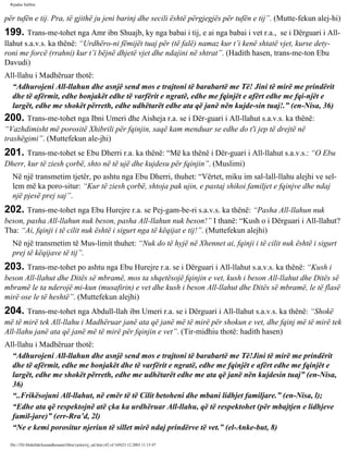 Rijadus Salihin 
për tufën e tij. Pra, të gjithë ju jeni barinj dhe secili është përgjegjës për tufën e tij”. (Mutte­fekun 
alej­hi) 
199. Trans­me­tohet 
nga Amr ibn Shuajb, ky nga babai i tij, e ai nga babai i vet r.a., se i Dërguari i All-llahut 
s.a.v.s. ka thënë: “Urdhëro­ni 
fëmijët tuaj për (të falë) namaz kur t’i kenë shtatë vjet, kurse dety­roni 
me forcë (rrahni) kur t’i bëjnë dhjetë vjet dhe ndajini në shtrat”. (Hadith hasen, trans­me­ton 
Ebu 
Davudi) 
All-llahu i Madhëruar thotë: 
“Adhurojeni All-llahun dhe asnjë send mos e trajtoni të barabartë me Të! Jini të mirë me prindërit 
dhe të afërmit, edhe bonjakët edhe të varfërit e ngratë, edhe me fqinjët e afërt edhe me fqi­njët 
e 
largët, edhe me shokët përreth, edhe udhëtarët edhe ata që janë nën kujde­sin 
tuaj!.” (en-Nisa, 36) 
200. Trans­me­tohet 
nga Ibni Umeri dhe Aisheja r.a. se i Dër­guari 
i All-llahut s.a.v.s. ka thënë: 
“Vazhdimisht më porositë Xhibrili për fqinjin, saqë kam menduar se edhe do t'i jep të drejtë në 
trashëgimi”. (Muttefekun ale­jhi) 
201. Trans­me­tohet 
se Ebu Dherri r.a. ka thënë: “Më ka thënë i Dër­guari 
i All-llahut s.a.v.s.: “O Ebu 
Dherr, kur të ziesh çorbë, shto në të ujë dhe kujdesu për fqinjin”. (Muslimi) 
Në një transmetim tjetër, po ashtu nga Ebu Dherri, thuhet: “Vërtet, miku im sal-lall-llahu alejhi ve sel-lem 
më ka poro­situr: 
“Kur të ziesh çorbë, shtoja pak ujin, e pastaj shikoi familjet e fqinjve dhe ndaj 
një pjesë prej saj”. 
202. Trans­me­tohet 
nga Ebu Hurejre r.a. se Pej­gam­be­ri 
s.a.v.s. ka thënë: “Pasha All-llahun nuk 
beson, pasha All-llahun nuk beson, pasha All-llahun nuk beson!” I thanë: “Kush o i Dërguari i All-llahut? 
Tha: “Ai, fqinji i të cilit nuk është i sigurt nga të këqijat e tij!”. (Muttefekun alejhi) 
Në një transmetim të Mus­limit 
thuhet: “Nuk do të hyjë në Xhennet ai, fqinji i të cilit nuk është i sigurt 
prej të këqijave të tij”. 
203. Trans­me­tohet 
po ashtu nga Ebu Hurejre r.a. se i Dërguari i All-llahut s.a.v.s. ka thënë: “Kush i 
beson All-llahut dhe Ditës së mbramë, mos ta shqetësojë fqinjin e vet, kush i beson All-llahut dhe Ditës së 
mbramë le ta nderojë mi­kun 
(musafirin) e vet dhe kush i beson All-llahut dhe Ditës së mbramë, le të flasë 
mirë ose le të heshtë”. (Muttefekun alejhi) 
204. Trans­me­tohet 
nga Abdull-llah ibn Umeri r.a. se i Dërguari i All-llahut s.a.v.s. ka thënë: “Shokë 
më të mirë tek All-llahu i Madhëruar janë ata që janë më të mirë për shokun e vet, dhe fqinj më të mirë tek 
All-llahu janë ata që janë më të mirë për fqinjin e vet”. (Tir­midhiu 
thotë: hadith hasen) 
All-llahu i Madhëruar thotë: 
“Adhurojeni All-llahun dhe asnjë send mos e trajtoni të barabartë me Të!Jini të mirë me prindërit 
dhe të afërmit, edhe me bonjakët dhe të varfërit e ngratë, edhe me fqinjët e afërt edhe me fqinjët e 
largët, edhe me shokët përreth, edhe me udhëtarët edhe me ata që janë nën kujdesin tuaj” (en-Nisa, 
36) 
“..Frikësojuni All-llahut, në emër të të Cilit betoheni dhe mbani lidhjet familjare.” (en-Nisa, l); 
“Edhe ata që respektojnë atë çka ka urdhëruar All-llahu, që të respektohet (për mbajtjen e lidhjeve 
famil­jare)” 
(err-Rra’d, 2l) 
“Ne e kemi porositur njeriun të sillet mirë ndaj prindërve të vet.” (el-Anke­but, 
8) 
file:///D|/Abdullah/kurandhesunet/libra/vjetra/rij_sal.htm (42 of 169)23.12.2003 11:15:47 
 