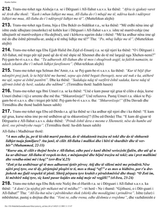 Rijadus Salihin 
212. Trans­me­tohet 
nga Aisheja r.a. se i Dërguari i All-llahut s.a.v.s. ka thënë: “Afria (e gjakut) varet 
në Arsh dhe thotë: “Kush i mban lidhjet me mua, All-llahu do t’i mbajë me të, ndërsa kush i ndërpret 
lidhjet me mua, All-llahu do t’i ndërprejë lidhjet me të”. (Muttefekun alejhi) 
213. Trans­me­tohet 
nga Esma, bija e Ebu Bekër es-Siddikut r.a., se ka thënë: “Më erdhi nëna ime që 
ishte ende idhujtare (mushrike) në kohën kur i Dërguari i All-llahut s.a.v.s. ishte në marrëveshje (me 
idhujtarët në marrëveshjen e Hu­dejbisë), 
unë i kërkova sqarim duke i thënë: “Më ka ardhur nëna ime që 
më do dhe është përmallu­ar, 
andaj a të mbaj lidhje me të?” Tha: “Po, mbaj lidhje me të”. (Muttefekun 
alejhi) 
214. Trans­me­tohet 
nga Ebu Ejjub Halid ibn Zejd el-Ensarij r.a. se një njeri ka thënë: “O i Dërguari i 
All-llahut, më trego për një punë që do të më shpie në Xhennet dhe do të më largojë nga Xhehen­nemi?” 
Pej­gam­be­ri 
s.a.v.s. tha: “Ta adhurosh All-llahun dhe të mos i shoqërosh asgjë, ta falësh namazin, ta 
ndash zekatin dhe t’i mbash lidhjet farefisnore”. (Mut­tefekun 
alejhi) 
215. Trans­me­tohet 
nga Selman ibn’Amir, r.a. se Pej­gam­be­ri 
s.a.v.s. ka thënë: “Kur të bëjë iftar 
ndonjëri prej jush, le ta bëjë këtë me hurmë, sepse ajo është begati (bereqet), nese atë nuk e ka, atëherë 
me ujë, sepse ai është pastërti”. Dhe ka thënë: “Sadakaja ndaj të varfërit është sadaka, kurse ndaj të 
afërmit është dy herë, sadaka dhe ndihmë”. (Tirmidhiu thotë: hadith hasen) 
216. Trans­me­tohet 
nga Ibni Umeri r.a. se ka thënë: “Unë e kam pasur një grua të cilën e doja, kurse 
Umeri (babai i tij) e urrente dhe më tha: “Shkurorëzoje!” Unë refuzova. Pastaj Umeri r.a. shkoi te Pej­gam­be­ri 
s.a.v.s. dhe i tregoi për këtë. Pej­gam­be­ri 
s.a.v.s. tha: “Shkurorëzoje!” (Ebu Davudi dhe 
Tirmidhiu dhe thonë hadith hasen sahih) 
217. Trans­me­tohet 
nga Ebu ed-Derda r.a. që ka thënë se i ka ardhur një njeri dhe i ka thënë: “E kam 
një grua, kurse nëna ime po më urdhëron që ta shkurorëzoj!? (Ebu ed-Derda) Tha: “E kam dë­gjuar 
të 
Dërguarin e All-llahut s.a.v.s. duke thënë: “Prindi është dera e mesme e Xhennetit, nëse do humbe atë 
derë, ose përndryshe ruaje”. (Tirmidhiu thotë: ha­dith 
hasen sahih) 
All-llahu i Madhëruar thotë: 
“A mos edhe ju, po të ki­shit 
marrë pushtet, do të shkaktonit trazira në tokë dhe do të shthurnit 
lidhjet tuaja familjare? Ata janë, të cilët All-llahu i mallkoi dhe i bëri të shurdhër dhe të ver­bër” 
(Muhammed, 22-33) 
“Kurse ata, të cilët e thejnë besën e All-llahut, edhe pasi e kanë dhënë seriozisht fjalën, dhe atë që u 
ka ur­dhëruar 
All-llahu të respek­to­het, 
e mënjanojnë dhe bëjnë trazira në tokë; ata i pret mallkimi 
dhe vendba­nimi 
më i keq!” (err-Rra’d,25) 
“Zoti yt ka urdhëruar që të mos adhuroni tjetër përveç Atij dhe të silleni mirë me prindërit.Nëse 
njëri prej tyre, ose të dy, përjetojnë pleqëri te ti, mos u thuaj “of!” e as mos u hidhëro, por t’u dre­jtohesh 
me fjalë respekti të plotë. Shtrij përpara tyre krahët e përulshmërisë dhe thuaj: “O Zoti im, 
ki mëshirë ndaj tyre, siç kanë pasur kujdes ata ndaj meje në vegjëli!” (el-Isra, 23-24) 
218. Trans­me­tohet 
nga Ebu Bek­rete 
Nufej ibn el-Harith r.a. se i Dërguari i All-llahut s.a.v.s. ka 
thënë: “A doni t’ju njoftoj për mëkatet më të mëdha?” - tri herë - Ne i thamë: “Gjithsesi, o i Dër­guari 
i 
All-llahut!” Tha: “All-lla­hut 
nëse i përshkruhet shok (shirk) dhe mosdëgjimi i prindërve”. Ishte (ulur) i 
mbështetur, pastaj u drejtua dhe tha: “Veni re, edhe rrena, edhe dëshmia e rrejshme”, dhe vazhdimisht e 
file:///D|/Abdullah/kurandhesunet/libra/vjetra/rij_sal.htm (44 of 169)23.12.2003 11:15:47 
 