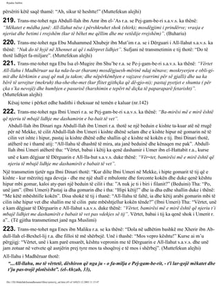 Rijadus Salihin 
përsëriti këtë saqë thamë: “Ah, sikur të heshtte!” (Muttefekun alejhi) 
219. Trans­me­tohet 
nga Abdull-llah ibn Amr ibn el-’As r.a. se Pej­gam­be­ri 
s.a.v.s. ka thënë: 
“Mëkatet e mëdha janë: All-llahut nëse i përshkruhet shok (shirk); mosdëgjimi i prindërve; vrasja e 
njeriut dhe betimi i rrejshëm (kur të bëhet me qëllim dhe me vetëdije rrejshëm)”. (Buhariu) 
220. Trans­me­tohet 
nga Ebu Muhammed Xhubejr ibn Mut’im r.a. se i Dërguari i All-llahut s.a.v.s. ka 
thënë: “Nuk do të hyjë në Xhennet ai që i ndërpret lidhjet”. Sufjani në transmetimin e tij thotë: “Do të 
thotë lidhjet fa­miljare”. 
(Muttefekun alejhi) 
221. Trans­me­tohet 
nga Ebu Isa el-Mugire ibn Shu’be r.a. se Pe­j­gam­be­ri 
s.a.v.s. ka thënë: “Vërtet 
All-llahu i Madhëruar ua ka nda­lu­ar 
(haram) mosdëgjuesh­mërinë 
ndaj nënave; moskryerjen e obli­gi­mit 
dhe kërkimin e asaj që nuk ju takon; dhe nëpërkëmbjen e vajzave (varrimi për së gjalli) dhe ua ka 
bërë të urrejtur (mekruh) tha­she­the­met 
(kur flitet gjithçka që dë­gjo­ni); 
pastaj pyetjet e shumta ( për 
çka s’ka nevojë) dhe humbjen e pasurisë (harxhimin e tepërt në diçka të paparaparë fetarisht)”. 
(Muttefekun alejhi) 
Kësaj teme i përket edhe hadithi i theksuar në temën e kaluar (nr.142) 
222. Trans­me­tohet 
nga Ibni Umeri r.a. se Pej­gam­be­ri 
s.a.v.s. ka thënë: “Ba­mirësi 
më e mirë është 
që njeriu të mbajë lidhje me dashamirin e ba­bait 
të vet”. 
Abdull-llah ibn Dinari nga Abdull-llah ibn Umeri r.a. thotë se një beduin e kishte ta­kuar 
atë në rrugë 
për në Mekke, të cilit Abdull-llah ibn Umeri i kishte dhënë selam dhe e kishte hipur në gomarin në të 
cilin vet ishte i hipur, pastaj ia kishte dhënë edhe shallin që e kishte në kokën e tij. Ibni Dinari thotë, 
atëherë ne i thamë atij: “All-llahu të dhashtë të mira, ata janë beduinë dhe kënaqen me pak”. Abdull-llah 
ibni Umeri atëherë tha: “Vërtet, babai i këtij ka qenë dashamir i Umer ibn el-Hattabit r.a., kurse 
unë e kam dëgjuar të Dërguarin e All-lla­hut 
s.a.v.s. duke thënë: “Vër­tet, 
bamirësi më e mirë është që 
njeriu të mbajë lidhje me dashamirët e babait të vet”. 
Një transmetim tjetër nga Ibni Dinari thotë: “Kur dilte Ibni Umeri në Mekke, i hipte gomarit të tij që e 
kishte - kur mërzitej nga deveja - dhe me një shall e mbulonte dhe forconte kokën dhe duke qenë kështu 
hipur mbi gomar, kaloi aty­pari 
një beduin të cilit i tha: ”A nuk je ti i biri i filanit?” (Beduini) Tha: “Po, 
unë jam”. (Ibni Umeri) Pastaj ia dha gomarin dhe i tha: “Hipi këtij!” dhe ia dha edhe shallin duke i thënë: 
“Me këtë mbështille kokën”. Disa shokë të tij i thanë: “All-llahu të faltë, ia dhe këtij arabi gomarin mbi të 
cilin ishe hipur vet dhe shallin me të cilin pate mbështjellur kokën tënde?” (Ibni Umeri) Tha: “Vërtet, unë 
e kam dëgjuar të Dërguarin e All-llahut s.a.v.s. duke thënë: “Vërtet, bamirësi më e mirë është që njeriu t’i 
mbajë lidhjet me dashamirët e babait të vet pas vdekjes së tij”. Vërtet, babai i tij ka qenë shok i Umerit r. 
a”.. (Të gjitha transmetimet janë nga Muslimi) 
223. Trans­me­tohet 
nga Enes ibn Maliku r.a. se ka thënë: “Dola në udhëtim bashkë me Xherir ibn Ab­dull- 
llah el-Bexhel-lij r.a. dhe filloi të më shërbejë. Unë i thashë: “Mos vepro kështu!” Kurse ai m’u 
përgjigj: “Vërtet, unë i kam parë ensarët, kështu vepronin me të Dërguarin e All-llahut s.a.v.s. dhe unë 
jam zotuar në vetvete që asnjërin prej tyre mos ta shoqëroj e të mos i shërbej”. (Muttefekun alejhi) 
All-llahu i Madhëruar thotë: 
“...All-llahu, me të vërtetë, dëshiron që nga ju - o fa­milja 
e Pej­gam­be­rit, 
- t'i lar­gojë 
mëkatet dhe 
t’ju pas­trojë 
plotësisht”. (el-Ahzab, 33), 
file:///D|/Abdullah/kurandhesunet/libra/vjetra/rij_sal.htm (45 of 169)23.12.2003 11:15:47 
 