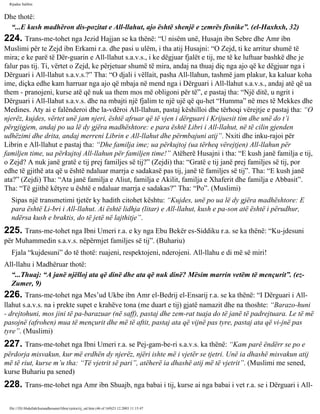 Rijadus Salihin 
Dhe thotë: 
“...E kush madhëron dis­pozitat 
e All-llahut, ajo është shenjë e zemrës fisnike”. (el-Haxhxh, 32) 
224. Trans­me­tohet 
nga Jezid Hajjan se ka thënë: “U nisëm unë, Husajn ibn Sebre dhe Amr ibn 
Muslimi për te Zejd ibn Erkami r.a. dhe pasi u ulëm, i tha atij Husajni: “O Zejd, ti ke arritur shumë të 
mira; e ke parë të Dër­guarin 
e All-llahut s.a.v.s., i ke dëgjuar fjalët e tij, me të ke luftuar bashkë dhe je 
falur pas tij. Ti, vërtet o Zejd, ke përjetuar shumë të mira, andaj na thuaj diç nga ajo që ke dëgjuar nga i 
Dërguari i All-llahut s.a.v.s.?” Tha: “O djali i vëllait, pasha All-llahun, tashmë jam plakur, ka kaluar koha 
ime, diçka edhe kam harruar nga ajo që mbaja në mend nga i Dërguari i All-llahut s.a.v.s., andaj atë që ua 
them - pranojeni, kurse atë që nuk ua them mos më obligoni për të”, e pastaj tha: “Një ditë, u ngrit i 
Dërguari i All-llahut s.a.v.s. dhe na mbajti një fjalim te një ujë që qu­het 
“Humma” në mes të Mekkes dhe 
Medines. Aty ai e falënderoi dhe la­vdëroi 
All-llahun, pastaj këshilloi dhe tërhoqi vërejtje e pastaj tha: “O 
njerëz, kujdes, vërtet unë jam njeri, është afruar që të vjen i dërguari i Krijuesit tim dhe unë do t’i 
përgjigjem, andaj po ua lë dy gjëra madhështore: e para është Libri i All-llahut, në të cilin gjenden 
udhëzimi dhe drita, andaj merreni Librin e All-llahut dhe përmbajuni atij”. Nxiti dhe inku­rajoi 
për 
Librin e All-llahut e pastaj tha: “Dhe familja ime; ua përkujtoj (ua tërheq vërejtjen) All-llahun për 
familjen time, ua përkujtoj All-llahun për familjen time!” Atëherë Husajni i tha: “E kush janë familja e tij, 
o Zejd? A nuk janë gratë e tij prej familjes së tij?” (Zejdi) tha: “Gratë e tij janë prej familjes së tij, por 
edhe të gjithë ata që u është ndaluar marrja e sadakasë pas tij, janë të familjes së tij”. Tha: “E kush janë 
ata?” (Zejdi) Tha: “Ata janë familja e Aliut, familja e Akilit, familja e Xhaferit dhe familja e Abbasit”. 
Tha: “Të gjithë këtyre u është e ndaluar marrja e sadakas?” Tha: “Po”. (Muslimi) 
Sipas një transmetimi tjetër ky hadith citohet kështu: “Kujdes, unë po ua lë dy gjëra madhështore: E 
para është Li­bri 
i All-llahut. Ai është lidhja (litar) e All-llahut, kush e pa­son 
atë është i përudhur, 
ndërsa kush e braktis, do të jetë në lajthitje”. 
225. Trans­me­tohet 
nga Ibni Umeri r.a. e ky nga Ebu Bekër es-Siddiku r.a. se ka thënë: “Ku­jdesuni 
për Muhammedin s.a.v.s. nëpërmjet familjes së tij”. (Buhariu) 
Fjala “kujdesuni” do të thotë: ruajeni, respektojeni, nderojeni. All-llahu e di më së miri! 
All-llahu i Madhëruar thotë: 
“...Thuaj: “A janë njëlloj ata që dinë dhe ata që nuk dinë? Mësim marrin vetëm të mençurit”. (ez- 
Zumer, 9) 
226. Trans­me­tohet 
nga Mes’ud Ukbe ibn Amr el-Bedrij el-Ensarij r.a. se ka thënë: “I Dërguari i All-llahut 
s.a.v.s. na i prekte supet e krahëve tona (me duart e tij) gjatë namazit dhe na thoshte: “Barazo­huni 
- drejtohuni, mos jini të pa­barazuar 
(në saff), pastaj dhe zem­rat 
tuaja do të janë të padrejtuara. Le të më 
pasojnë (afrohen) mua të mençurit dhe më të aftit, pastaj ata që vijnë pas tyre, pastaj ata që vi­jnë 
pas 
tyre”. (Muslimi) 
227. Trans­me­tohet 
nga Ibni Umeri r.a. se Pej­gam­be­ri 
s.a.v.s. ka thënë: “Kam parë ëndërr se po e 
përdorja misvakun, kur më erdhën dy njerëz, njëri ishte më i vjetër se tjetri. Unë ia dhashë misvakun atij 
më të riut, kurse m’u tha: “Të vjetrit së pari”, atëherë ia dhashë atij më të vjetrit”. (Muslimi me sened, 
kurse Buhariu pa sened) 
228. Trans­me­tohet 
nga Amr ibn Shuajb, nga babai i tij, kurse ai nga babai i vet r.a. se i Dërguari i All-file:/// 
D|/Abdullah/kurandhesunet/libra/vjetra/rij_sal.htm (46 of 169)23.12.2003 11:15:47 
 