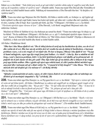 Rijadus Salihin 
llahut s.a.v.s ka thënë: “Nuk është prej nesh ai që nuk është i mëshir­shëm 
ndaj të vegjëlve tanë dhe kush 
nuk ua di respektin e duhur të vjetërve tanë”. (Hadith sahih. Trans­me­tojnë 
Ebu Davudi dhe Tirmidhiu të 
cilët thonë se është hadith hasen sahih. Ndërkaq në transmetimin e Ebu Davudit thu­het: 
“të drejtën e të 
vjetërve tanë”). 
229. Trans­me­tohet 
nga Mejmun ibn Ebi Shebib, All-llahu e mëshi­roftë, 
se Aisheja r.a. një lypësi që 
kaloi njëherë ia dha një copë bukë, kurse kur kaloi një tjetër, që ishte më i veshur dhe më i pashëm, i ofroi 
të ulet, e pastaj i dha të hajë. Kur e pyetën për këtë, ajo tha: “I Dërguari i All-llahut s.a.v.s. ka thënë: 
“Vlerësoni njerëzit sipas vlerave të tyre”. (Ebu Davudi, i cili thotë: megjithatë Mejmuni nuk e ka 
mbërritur Aishen) 
Muslimi në fillim të Sahihut të tij e ka theksuar pa sened ku thotë: “Trans­me­tohet 
nga Ai­sheja 
r.a. që 
ka thënë: “Na ka urdhëruar i Dërguari i All-lla­hut 
s.a.v.s. që t’i vlerësojmë njerëzit sipas vlerave të 
tyre”. Kurse el-Hakim Ebu Abdull-llah në librin e tij “Ma’rifetu ulumi-l-hadith” (Njohja e shkencave të 
hadithit), e thek­son 
këtë hadith dhe thotë se është hadith sahih. 
All-llahu i Madhëruar thotë: 
“Dhe kur i tha Musa djalit të vet: “Do të shkoj derisa të arrij aty ku bashkohen dy dete, ose do të eci 
dhe vetëm do të eci. Dhe kur ata dy arritën deri në vendin ku ata dy duhej të bashkohen, e harruan 
peshkun e tyre, e ai u nis rrugës së vet nëpër det. Po kur u largua, (Musa) i tha djalit të vet: “Na jep 
të hamë mëngjesin, sepse nga kjo rrugë jona jemi lodhur. A e sheh? - i tha ky. Kur u ndalëm në atë 
breg, e unë e harrova peshkun, këtë s’e ka bërë tjetërkush përpos vetë djallit, që ta përmend atë. Ai 
patjetër do të jetë zhytur në det, për çudi! Tha: Kjo është ajo që na duhet, dhe u kthyen të dy rrugës 
prej nga kishin ardhur. Dhe e gjetën një njeri nga robërit tanë, të cilit i patëm dhënë mëshirë nga 
ana jonë dhe i mësuam atë që e dimë vetëm Ne. “A mund të të bëj shoqëri?” i tha Musa. “Por të ma 
mësosh tërë atë drejtësi që e ke mësuar ti”. (el-Kehf, 60-66) 
Dhe ka thënë: 
“Qëndro vendosmërisht në anën e atyre, të cilët i luten Zotit të vet në mëngjes dhe në mbrëmje me 
dëshirë që të meritojnë simpatinë e Tij.” (el-Kehf, 28) 
230. Trans­me­tohet 
nga Ebu Hurejre r.a. se Pej­gam­be­ri 
s.a.v.s. ka thënë: “Një njeri e vizitoi një vëlla 
të vetin në një fshat tjetër. All-llahu i Madhëruar ia cakton një engjëll për ta vëzhguar gjatë rrugës së tij 
dhe kur erdhi tek ai (engjëlli) i tha: “Ku po do?” Tha: “Te një vëlla imi në këtë fshat”. Tha: “A mos ke ti 
tek ai ndonjë levërdi e don ta fitosh atë prej tij?” Tha: “Jo, përpos që unë atë e dua për All-llahun!” 
(Engjëlli) Tha: “Unë jam i dër­guar 
nga All-llahu te ti për të njoftuar se All-llahu të do ty ashtu 
siç e do ti atë njeri”. (Muslimi) 
231. Trans­me­tohet 
nga Ebu Hurejre r.a. se i Dërguari i All-lla­hut 
s.a.v.s. ka thënë: “Kush e vizi­ton 
një të sëmurë ose e viziton vëllain e tij për All-llah, do të thë­rras 
një thirrës (engjëll) se ti je i mirë dhe 
është e mirë ecja yte dhe po ashtu ke përgatitur një vend në Xhennet”. (Tir­midhiu 
thotë: hadith hasen) 
232. Trans­me­tohet 
nga Ebu Musa el-Esh’arij r.a. se Pej­gam­be­ri 
s.a.v.s. ka thënë: “Shembulli i 
ndejës me njerëz të mirë dhe nde­jës 
me njerëz të këqij është si­kurse 
shitorja e miskut (parfume­ria) 
dhe 
farkëtorja. Shitësi i miskut ose të jep (të eros) ose të shet, ose së paku prej tij kundërmon erë e këndshme. 
Kurse farkëtari ose t’i djeg teshat, ose prej tij do të vjen erë e pakëndshme (nga thëngji­lli)”. 
(Muttefekun 
alejhi) 
file:///D|/Abdullah/kurandhesunet/libra/vjetra/rij_sal.htm (47 of 169)23.12.2003 11:15:47 
 